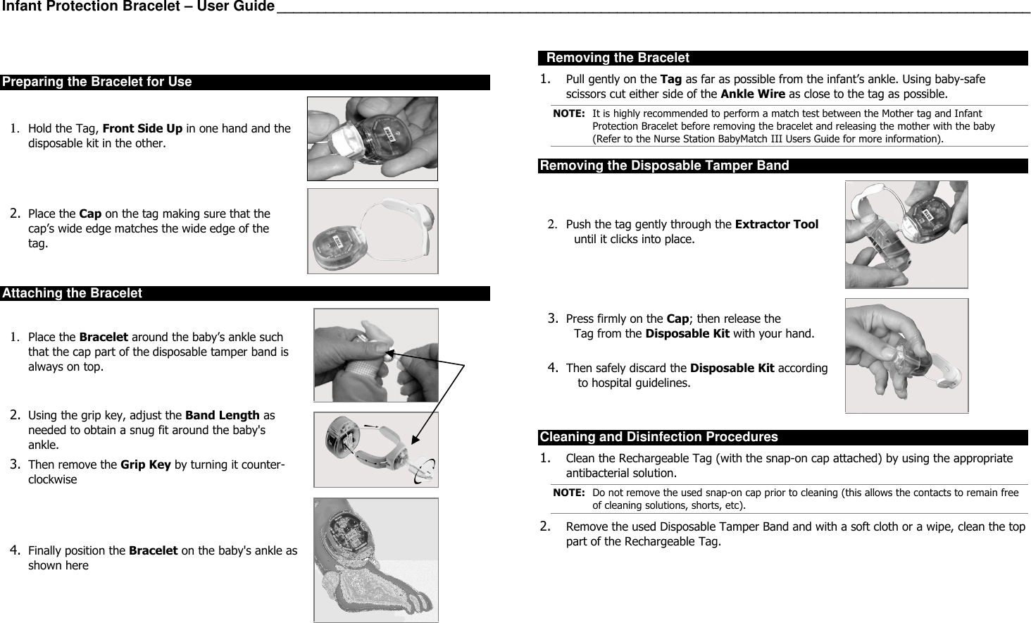 Infant Protection Bracelet – User Guide _____________________________________________________________________________________________  Preparing the Bracelet for Use 1. Hold the Tag, Front Side Up in one hand and the disposable kit in the other.   2. Place the Cap on the tag making sure that the cap’s wide edge matches the wide edge of the tag.   Attaching the Bracelet 1. Place the Bracelet around the baby’s ankle such that the cap part of the disposable tamper band is always on top.   2. Using the grip key, adjust the Band Length as needed to obtain a snug fit around the baby&apos;s ankle.  3. Then remove the Grip Key by turning it counter-clockwise   4. Finally position the Bracelet on the baby&apos;s ankle as shown here       Removing the Bracelet 1. Pull gently on the Tag as far as possible from the infant’s ankle. Using baby-safe scissors cut either side of the Ankle Wire as close to the tag as possible. NOTE:  It is highly recommended to perform a match test between the Mother tag and Infant Protection Bracelet before removing the bracelet and releasing the mother with the baby (Refer to the Nurse Station BabyMatch III Users Guide for more information). Removing the Disposable Tamper Band 2. Push the tag gently through the Extractor Tool until it clicks into place.   3. Press firmly on the Cap; then release the  Tag from the Disposable Kit with your hand.  4. Then safely discard the Disposable Kit according  to hospital guidelines.    Cleaning and Disinfection Procedures 1. Clean the Rechargeable Tag (with the snap-on cap attached) by using the appropriate antibacterial solution. NOTE:  Do not remove the used snap-on cap prior to cleaning (this allows the contacts to remain free of cleaning solutions, shorts, etc). 2. Remove the used Disposable Tamper Band and with a soft cloth or a wipe, clean the top part of the Rechargeable Tag.          