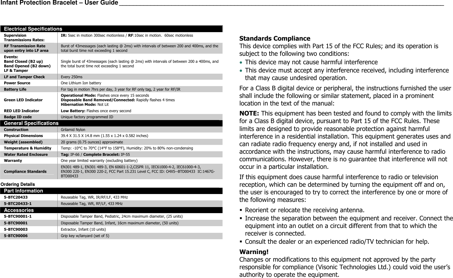 Infant Protection Bracelet – User Guide _____________________________________________________________________________________________  Electrical Specifications Supervision Transmissions Rates: IR: 5sec in motion 300sec motionless / RF:10sec in motion.  60sec motionless RF Transmission Rate  upon entry into LF area Burst of 43messages (each lasting @ 2ms) with intervals of between 200 and 400ms, and the total burst time not exceeding 1 second Events: Band Closed (B2 up) Band Opened (B2 down) LF &amp; Tamper Single burst of 43messages (each lasting @ 2ms) with intervals of between 200 a 400ms, and the total burst time not exceeding 1 second LF and Tamper Check  Every 250ms Power Source  One Lithium Ion battery Battery Life  For tag in motion 7hrs per day, 3 year for RF only tag, 2 year for RF/IR Green LED Indicator Operational Mode: Flashes once every 15 seconds Disposable Band Removed/Connected: Rapidly flashes 4 times Hibernation Mode: Not Lit RED LED Indicator  Low Battery: Flashes once every second Badge ID code  Unique factory programmed ID General Specifications Construction  Grilamid Nylon Physical Dimensions  39.4 X 31.5 X 14.8 mm (1.55 x 1.24 x 0.582 inches) Weight (assembled)  20 grams (0.75 ounces) approximate Temperature &amp; Humidity  Temp: -10°C to 70°C (14°F to 158°F), Humidity: 20% to 80% non-condensing Water Rated Enclosure  Tag: IP-66 / Complete Bracelet: IP-55 Warranty  One year limited warranty (excluding battery) Compliance Standards EN301 489-1, EN301 489-3, EN 60601-1-2,CISPR 11, IEC61000-4-2, IEC61000-4-3, EN300 220-1, EN300 220-2, FCC Part 15.231 Level C, FCC ID: O4X5--BTD00433  IC:1467G-BTD00433  Ordering Details Part Information 5-BTC20433  Reuseable Tag, WR, IR/RF/LF, 433 MHz 5-BTC20433-1  Reuseable Tag, WR, RF/LF, 433 MHz Accessories 5-BTC90001-1  Disposable Tamper Band, Pediatric, 24cm maximum diameter, (25 units) 5-BTC90001  Disposable Tamper Band, Infant, 16cm maximum diameter, (50 units) 5-BTC90003  Extractor, Infant (10 units) 5-BTC90006  Grip key w/lanyard (set of 5)    Standards Compliance This device complies with Part 15 of the FCC Rules; and its operation is subject to the following two conditions: • This device may not cause harmful interference • This device must accept any interference received, including interference that may cause undesired operation. For a Class B digital device or peripheral, the instructions furnished the user shall include the following or similar statement, placed in a prominent location in the text of the manual: NOTE: This equipment has been tested and found to comply with the limits for a Class B digital device, pursuant to Part 15 of the FCC Rules. These limits are designed to provide reasonable protection against harmful interference in a residential installation. This equipment generates uses and can radiate radio frequency energy and, if not installed and used in accordance with the instructions, may cause harmful interference to radio communications. However, there is no guarantee that interference will not occur in a particular installation.  If this equipment does cause harmful interference to radio or television reception, which can be determined by turning the equipment off and on, the user is encouraged to try to correct the interference by one or more of the following measures:  Reorient or relocate the receiving antenna.  Increase the separation between the equipment and receiver. Connect the equipment into an outlet on a circuit different from that to which the receiver is connected.  Consult the dealer or an experienced radio/TV technician for help. Warning! Changes or modifications to this equipment not approved by the party responsible for compliance (Visonic Technologies Ltd.) could void the user’s authority to operate the equipment.  