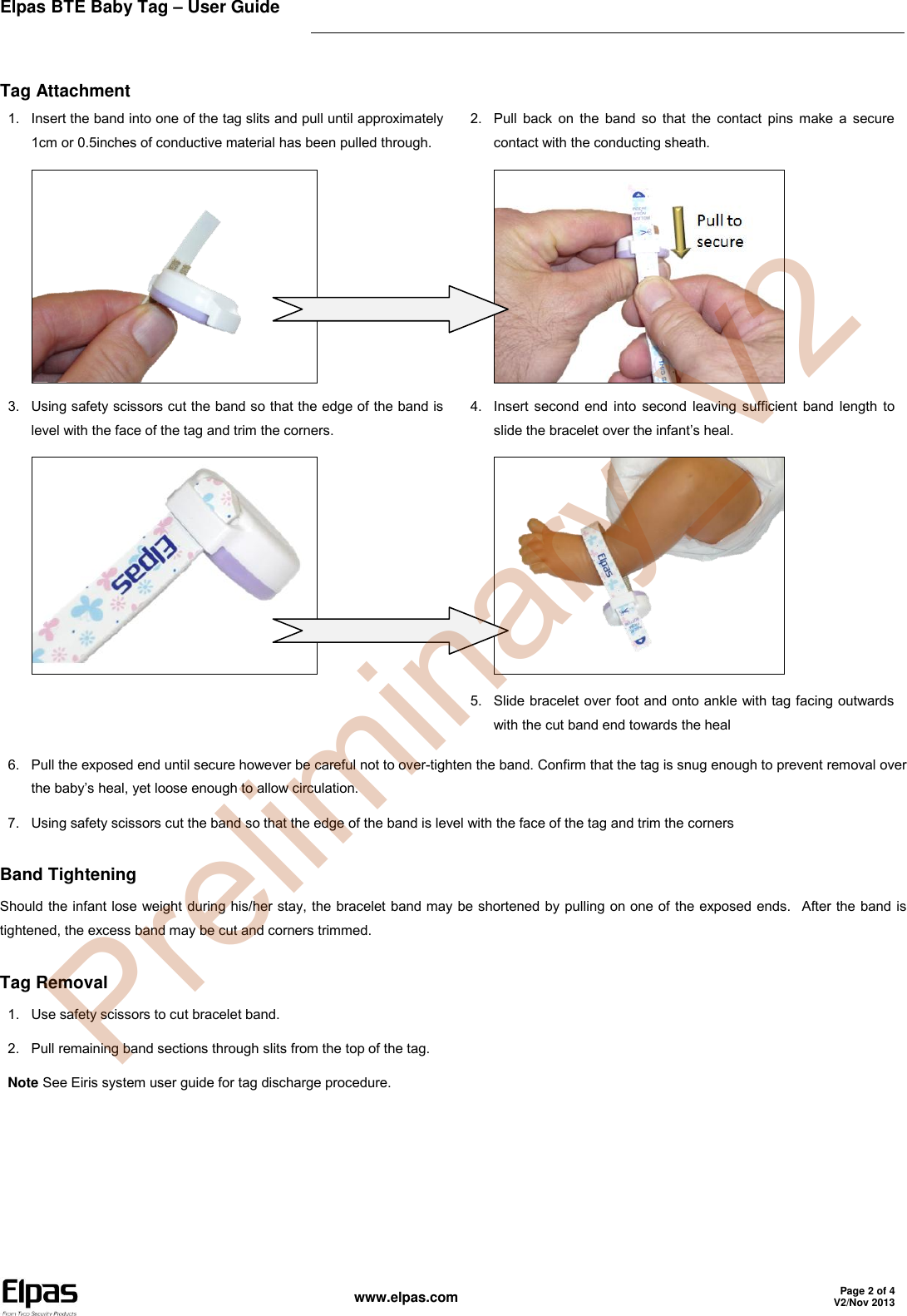 Elpas BTE Baby Tag – User Guide    www.elpas.com Page 2 of 4 V2/Nov 2013   Tag Attachment 1.  Insert the band into one of the tag slits and pull until approximately 1cm or 0.5inches of conductive material has been pulled through.  2.  Pull back on the  band so  that the contact pins make a  secure contact with the conducting sheath.  3.  Using safety scissors cut the band so that the edge of the band is level with the face of the tag and trim the corners.  4.  Insert second end into second leaving sufficient band length to slide the bracelet over the infant’s heal.   5.  Slide bracelet over foot and onto ankle with tag facing outwards with the cut band end towards the heal 6.  Pull the exposed end until secure however be careful not to over-tighten the band. Confirm that the tag is snug enough to prevent removal over the baby’s heal, yet loose enough to allow circulation. 7.  Using safety scissors cut the band so that the edge of the band is level with the face of the tag and trim the corners Band Tightening Should the infant lose weight during his/her stay, the bracelet band may be shortened by pulling on one of the exposed ends.  After the band is tightened, the excess band may be cut and corners trimmed. Tag Removal 1.  Use safety scissors to cut bracelet band. 2.  Pull remaining band sections through slits from the top of the tag. Note See Eiris system user guide for tag discharge procedure.  Preliminary_V2