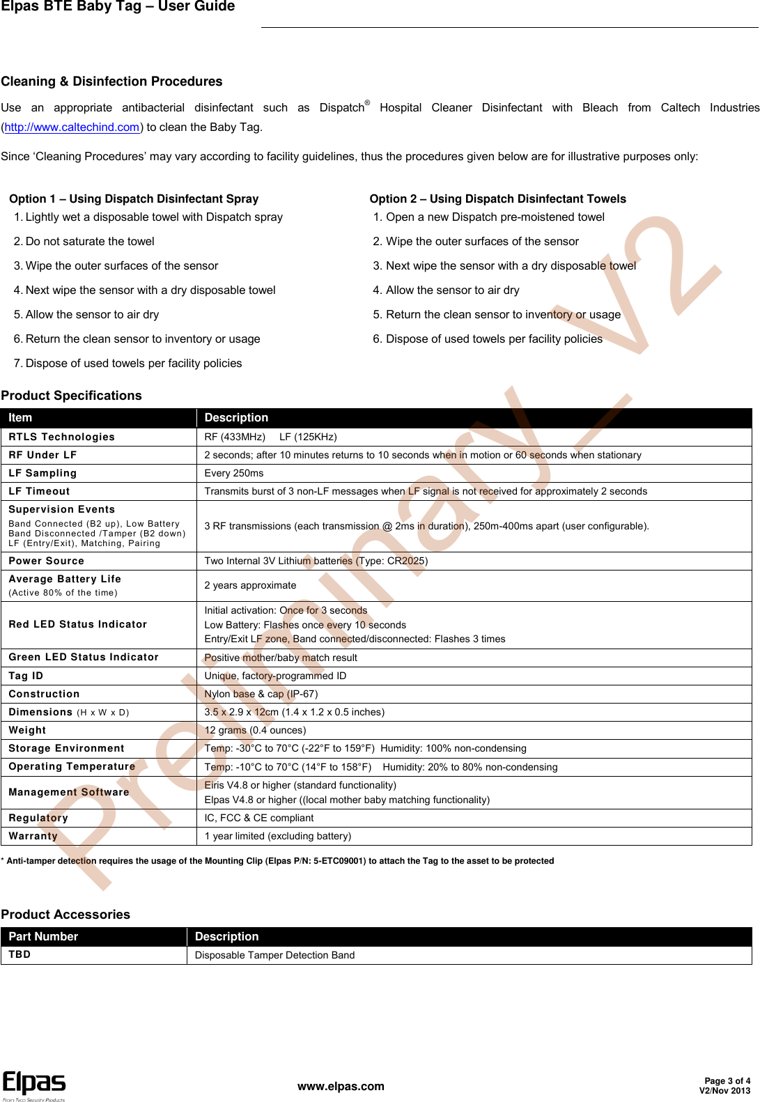 Elpas BTE Baby Tag – User Guide    www.elpas.com Page 3 of 4 V2/Nov 2013   Cleaning &amp; Disinfection Procedures Use  an  appropriate  antibacterial  disinfectant  such  as  Dispatch®  Hospital  Cleaner  Disinfectant  with  Bleach  from  Caltech  Industries (http://www.caltechind.com) to clean the Baby Tag. Since ‘Cleaning Procedures’ may vary according to facility guidelines, thus the procedures given below are for illustrative purposes only: Option 1 – Using Dispatch Disinfectant Spray 1. Lightly wet a disposable towel with Dispatch spray 2. Do not saturate the towel 3. Wipe the outer surfaces of the sensor 4. Next wipe the sensor with a dry disposable towel 5. Allow the sensor to air dry 6. Return the clean sensor to inventory or usage 7. Dispose of used towels per facility policies Option 2 – Using Dispatch Disinfectant Towels 1. Open a new Dispatch pre-moistened towel 2. Wipe the outer surfaces of the sensor 3. Next wipe the sensor with a dry disposable towel 4. Allow the sensor to air dry 5. Return the clean sensor to inventory or usage 6. Dispose of used towels per facility policies Product Specifications Item Description RTLS Technologies RF (433MHz)     LF (125KHz) RF Under LF 2 seconds; after 10 minutes returns to 10 seconds when in motion or 60 seconds when stationary LF Sampling Every 250ms LF Timeout Transmits burst of 3 non-LF messages when LF signal is not received for approximately 2 seconds Supervision Events Band Connected (B2 up), Low Battery Band Disconnected /Tamper (B2 down) LF (Entry/Exit), Matching, Pairing 3 RF transmissions (each transmission @ 2ms in duration), 250m-400ms apart (user configurable). Power Source Two Internal 3V Lithium batteries (Type: CR2025) Average Battery Life (Active 80% of the time)  2 years approximate Red LED Status Indicator Initial activation: Once for 3 seconds Low Battery: Flashes once every 10 seconds Entry/Exit LF zone, Band connected/disconnected: Flashes 3 times Green LED Status Indicator Positive mother/baby match result Tag ID Unique, factory-programmed ID Construction Nylon base &amp; cap (IP-67) Dimensions (H x W  x D) 3.5 x 2.9 x 12cm (1.4 x 1.2 x 0.5 inches) Weight 12 grams (0.4 ounces) Storage Environment Temp: -30°C to 70°C (-22°F to 159°F)  Humidity: 100% non-condensing Operating Temperature  Temp: -10°C to 70°C (14°F to 158°F)    Humidity: 20% to 80% non-condensing Management Software Eiris V4.8 or higher (standard functionality)  Elpas V4.8 or higher ((local mother baby matching functionality) Regulatory IC, FCC &amp; CE compliant Warranty 1 year limited (excluding battery) * Anti-tamper detection requires the usage of the Mounting Clip (Elpas P/N: 5-ETC09001) to attach the Tag to the asset to be protected   Product Accessories Part Number Description TBD Disposable Tamper Detection Band   Preliminary_V2