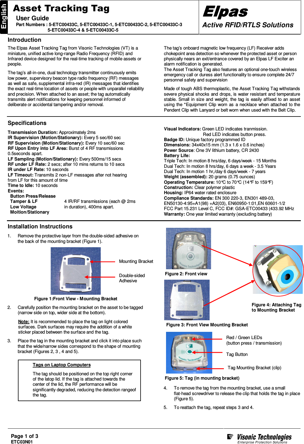 Page 1 of 3 ETC03N01    Asset Tracking Tag User Guide Part Numbers : 5-ETC00433C, 5-ETC00433C-1, 5-ETC00433C-2, 5-ETC00433C-3                           5-ETC00433C-4 &amp; 5-ETC00433C-5 ElpasElpasElpasElpas    Active RFID/RTLS Solutions  Introduction  The Elpas Asset Tracking Tag from Visonic Technologies (VT) is a miniature, unified active long-range Radio Frequency (RFID) and Infrared device designed for the real-time tracking of mobile assets or people.  The tag’s all-in-one, dual technology transmitter continuously emits low power, supervisory beacon type radio frequency (RF) messages as well as safe, supplemental infra-red (IR) messages that identifies the exact real-time location of assets or people with unparallel reliability and precision. When attached to an asset; the tag automatically transmits alert notifications for keeping personnel informed of deliberate or accidental tampering and/or removal.   The tag’s onboard magnetic low frequency (LF) Receiver adds chokepoint area detection so whenever the protected asset or person physically nears an exit/entrance covered by an Elpas LF Exciter an alarm notification is generated.  The Asset Tracking Tag also features an optional one-touch wireless emergency call or duress alert functionality to ensure complete 24/7 personnel safety and supervision  Made of tough ABS thermoplastic, the Asset Tracking Tag withstands severe physical shocks and drops, is water resistant and temperature stable.  Small in size and weight, the  tag is easily affixed to an asset using the *Equipment Clip worn as  a necklace when attached to the Pendent Clip with Lanyard or belt worn when used with the Belt Clip.    Specifications  Transmission Duration: Approximately 2ms IR Supervision (Motion/Stationary): Every 5 sec/60 sec RF Supervision (Motion/Stationary): Every 10 sec/60 sec RF Upon Entry into LF Area: Burst of 4 RF transmissions  0.5seconds apart.  LF Sampling (Motion/Stationary): Every 500ms/15 secs RF under LF Rate: 2 secs; after 10 mins returns to 10 secs IR under LF Rate: 10 seconds LF Timeout: Transmits 2 non-LF messages after not hearing  from LF for this amount of time Time to Idle: 10 seconds Events:   Button Press/Release   Tamper &amp; LF   Low Voltage   Moition/Stationary  4 IR/RF transmissions (each @ 2ms in duration), 400ms apart. Visual Indicators: Green LED indicates tranmission.             Red LED indicates button press. Badge ID: Unique factory programmed ID Dimensions: 34x40x15 mm (1.3 x 1.6 x 0.6 inches) Power Source: One 3V lithium battery, CR 2430 Battery Life:  Triple Tech: In motion 8 hrs/day, 6 days/week - 15 Months Dual Tech: In motion 8 hrs/day, 6 days a week - 3.5 Years Dual Tech: In motion 1 hr,/day 6 days/week - 7 years Weight (assembled): 20 grams (0.75 ounces) Operating Temperature: 10°C to 70°C (14°F to 159°F) Construction: Clear polymer plastic Housing: IP64 water rated enclosure Compliance Standards: EN 300 220-3, EN301 489-03,  EN50130-4:95+A1(98) +A2(03), EN60950-1:01,EN 60601-1/2 FCC Part 15.231 Level C, FCC ID#: GSA-ETC00433 (433.92 MHz Warranty: One year limited warranty (excluding battery)   Installation Instructions  1.  Remove the protective layer from the double-sided adhesive on the back of the mounting bracket (Figure 1).    Figure 1:Front View - Mounting Bracket  2.  Carefully position the mounting bracket on the asset to be tagged (narrow side on top, wider side at the bottom).  Note: It is recommended to place the tag on light colored surfaces. Dark surfaces may require the addition of a white sticker placed between the surface and the tag.  3.  Place the tag in the mounting bracket and click it into place such that the wide/narrow sides correspond to the shape of mounting bracket (Figures 2, 3 , 4 and 5).                               4.  To remove the tag from the mounting bracket, use a small  flat-head screwdriver to release the clip that holds the tag in place (Figure 5).  5.  To reattach the tag, repeat steps 3 and 4. Double-sided Adhesive Mounting Bracket Figure 3: Front View Mounting Bracket Figure 2: Front view Figure 5: Tag (in mounting bracket) Red / Green LEDs (button press / transmission)  Tag Mounting Bracket (clip) Tag Button Figure 4: Attaching Tag to Mounting Bracket Tags on Laptop Computers  The tag should be positioned on the top right corner of the latop lid. If the tag is attached towards the center of the lid, the RF performance will be significantly degraded, reducing the detection rangeof the tag.  