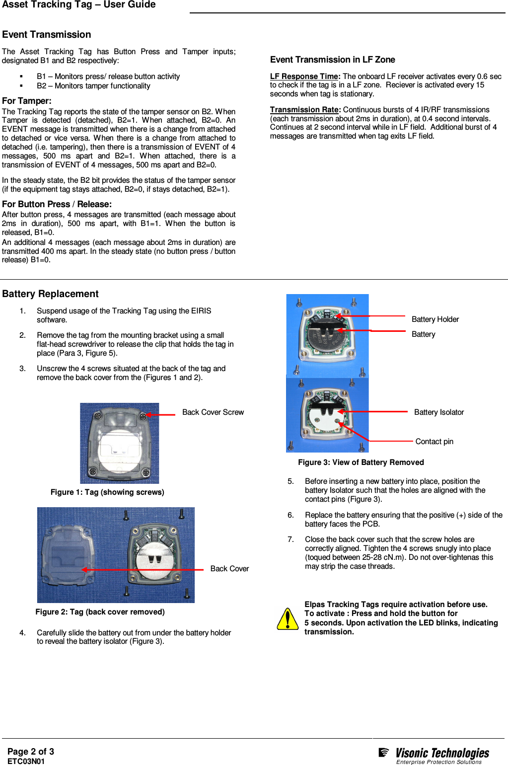 Asset Tracking Tag – User Guide   Page 2 of 3 ETC03N01     Event Transmission  The  Asset  Tracking  Tag  has  Button  Press  and  Tamper  inputs; designated B1 and B2 respectively:    B1 – Monitors press/ release button activity   B2 – Monitors tamper functionality For Tamper: The Tracking Tag reports the state of the tamper sensor on B2. When Tamper  is  detected  (detached),  B2=1.  W hen  attached,  B2=0.  An EVENT message is transmitted when there is a change from attached to detached or vice  versa.  When  there is  a change from attached  to detached (i.e. tampering), then there is a transmission of EVENT of 4 messages,  500  ms  apart  and  B2=1.  When  attached,  there  is  a transmission of EVENT of 4 messages, 500 ms apart and B2=0.  In the steady state, the B2 bit provides the status of the tamper sensor (if the equipment tag stays attached, B2=0, if stays detached, B2=1). For Button Press / Release: After button press, 4 messages are transmitted (each message about 2ms  in  duration),  500  ms  apart,  with  B1=1.  When  the  button  is released, B1=0.  An additional 4 messages (each message about 2ms in duration) are transmitted 400 ms apart. In the steady state (no button press / button release) B1=0.  Event Transmission in LF Zone  LF Response Time: The onboard LF receiver activates every 0.6 sec to check if the tag is in a LF zone.  Reciever is activated every 15 seconds when tag is stationary.  Transmission Rate: Continuous bursts of 4 IR/RF transmissions (each transmission about 2ms in duration), at 0.4 second intervals.  Continues at 2 second interval while in LF field.  Additional burst of 4 messages are transmitted when tag exits LF field.        Battery Replacement 1.  Suspend usage of the Tracking Tag using the EIRIS software.  2.  Remove the tag from the mounting bracket using a small flat-head screwdriver to release the clip that holds the tag in place (Para 3, Figure 5).  3.  Unscrew the 4 screws situated at the back of the tag and remove the back cover from the (Figures 1 and 2).                          4.  Carefully slide the battery out from under the battery holder to reveal the battery isolator (Figure 3).                   5.  Before inserting a new battery into place, position the battery Isolator such that the holes are aligned with the contact pins (Figure 3).  6.  Replace the battery ensuring that the positive (+) side of the battery faces the PCB.  7.  Close the back cover such that the screw holes are correctly aligned. Tighten the 4 screws snugly into place (toqued between 25-28 cN.m). Do not over-tightenas this may strip the case threads.    Elpas Tracking Tags require activation before use. To activate : Press and hold the button for  5 seconds. Upon activation the LED blinks, indicating transmission. Back Cover Screw Battery Holder Battery Battery Isolator Contact pin Back Cover Figure 1: Tag (showing screws) Figure 2: Tag (back cover removed) Figure 3: View of Battery Removed 