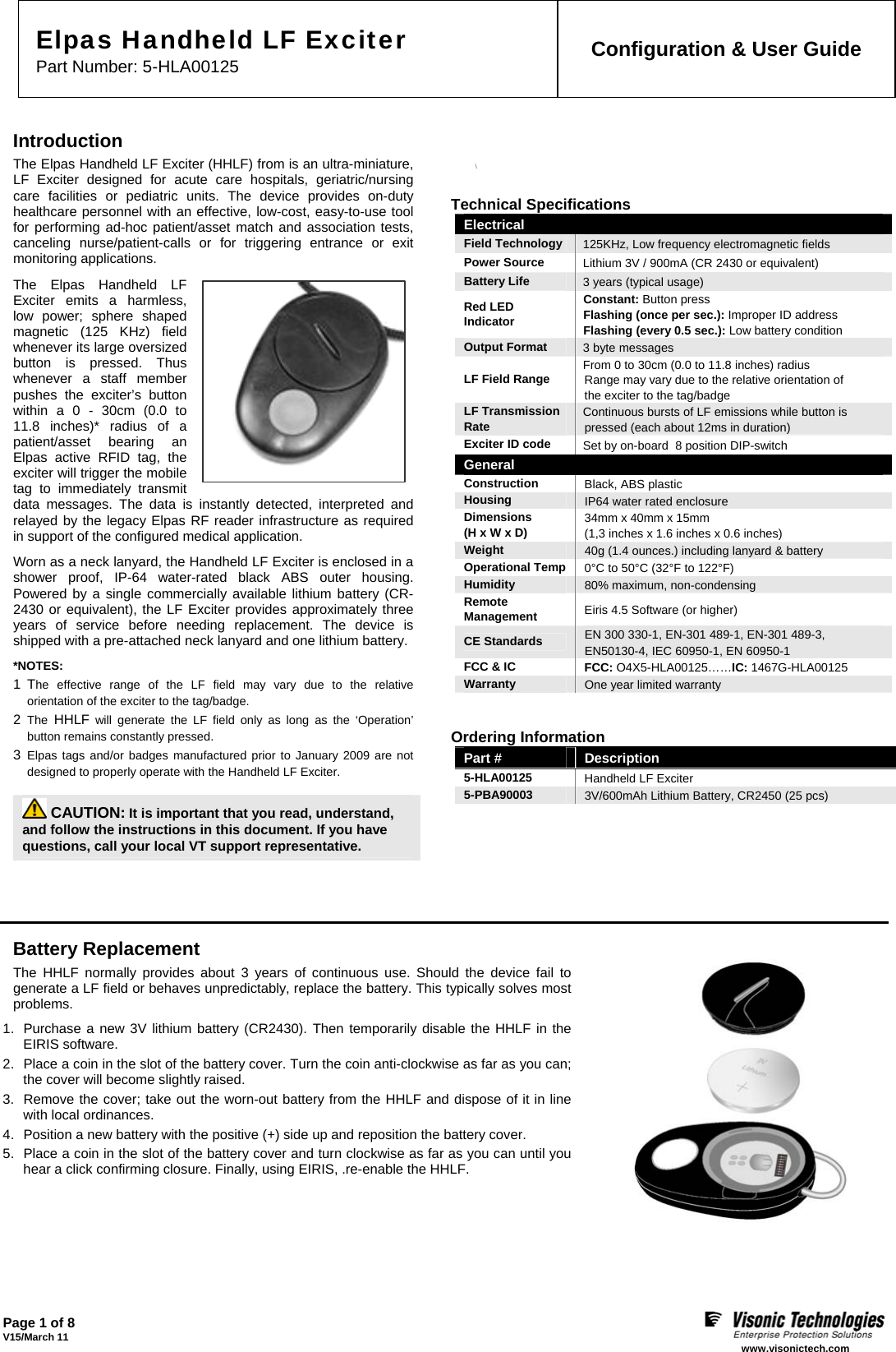 Page 1 of 8 V15/March 11    www.visonictech.com  Elpas Handheld LF Exciter  Part Number: 5-HLA00125  Configuration &amp; User Guide  Introduction The Elpas Handheld LF Exciter (HHLF) from is an ultra-miniature, LF Exciter designed for acute care hospitals, geriatric/nursing care facilities or pediatric units. The device provides on-duty healthcare personnel with an effective, low-cost, easy-to-use tool for performing ad-hoc patient/asset match and association tests, canceling nurse/patient-calls or for triggering entrance or exit monitoring applications. The Elpas Handheld LF Exciter emits a harmless, low power; sphere shaped magnetic (125 KHz) field whenever its large oversized button is pressed. Thus whenever a staff member pushes the exciter’s button within a 0 - 30cm (0.0 to 11.8 inches)* radius of a patient/asset bearing an Elpas active RFID tag, the exciter will trigger the mobile tag to immediately transmit data messages. The data is instantly detected, interpreted and relayed by the legacy Elpas RF reader infrastructure as required in support of the configured medical application. Worn as a neck lanyard, the Handheld LF Exciter is enclosed in a shower proof, IP-64 water-rated black ABS outer housing. Powered by a single commercially available lithium battery (CR-2430 or equivalent), the LF Exciter provides approximately three years of service before needing replacement. The device is shipped with a pre-attached neck lanyard and one lithium battery. *NOTES:  1 The effective range of the LF field may vary due to the relative orientation of the exciter to the tag/badge. 2  The HHLF will generate the LF field only as long as the ‘Operation’ button remains constantly pressed. 3  Elpas tags and/or badges manufactured prior to January 2009 are not designed to properly operate with the Handheld LF Exciter.    CAUTION: It is important that you read, understand,  and follow the instructions in this document. If you have questions, call your local VT support representative. \  Technical Specifications Electrical  Field Technology  125KHz, Low frequency electromagnetic fields Power Source  Lithium 3V / 900mA (CR 2430 or equivalent) Battery Life  3 years (typical usage) Red LED Indicator Constant: Button press Flashing (once per sec.): Improper ID address Flashing (every 0.5 sec.): Low battery condition Output Format  3 byte messages LF Field Range  From 0 to 30cm (0.0 to 11.8 inches) radius Range may vary due to the relative orientation of the exciter to the tag/badge LF Transmission Rate  Continuous bursts of LF emissions while button is pressed (each about 12ms in duration) Exciter ID code  Set by on-board  8 position DIP-switch General Construction  Black, ABS plastic Housing  IP64 water rated enclosure Dimensions  (H x W x D)  34mm x 40mm x 15mm  (1,3 inches x 1.6 inches x 0.6 inches) Weight  40g (1.4 ounces.) including lanyard &amp; battery Operational Temp  0°C to 50°C (32°F to 122°F) Humidity  80% maximum, non-condensing Remote  Management  Eiris 4.5 Software (or higher) CE Standards  EN 300 330-1, EN-301 489-1, EN-301 489-3, EN50130-4, IEC 60950-1, EN 60950-1 FCC &amp; IC  FCC: O4X5-HLA00125……IC: 1467G-HLA00125 Warranty  One year limited warranty     Ordering Information Part #  Description 5-HLA00125  Handheld LF Exciter 5-PBA90003 3V/600mAh Lithium Battery, CR2450 (25 pcs)       Battery Replacement  The HHLF normally provides about 3 years of continuous use. Should the device fail to generate a LF field or behaves unpredictably, replace the battery. This typically solves most problems. 1.  Purchase a new 3V lithium battery (CR2430). Then temporarily disable the HHLF in the EIRIS software. 2.  Place a coin in the slot of the battery cover. Turn the coin anti-clockwise as far as you can; the cover will become slightly raised.  3.  Remove the cover; take out the worn-out battery from the HHLF and dispose of it in line with local ordinances. 4.  Position a new battery with the positive (+) side up and reposition the battery cover. 5.  Place a coin in the slot of the battery cover and turn clockwise as far as you can until you hear a click confirming closure. Finally, using EIRIS, .re-enable the HHLF.    