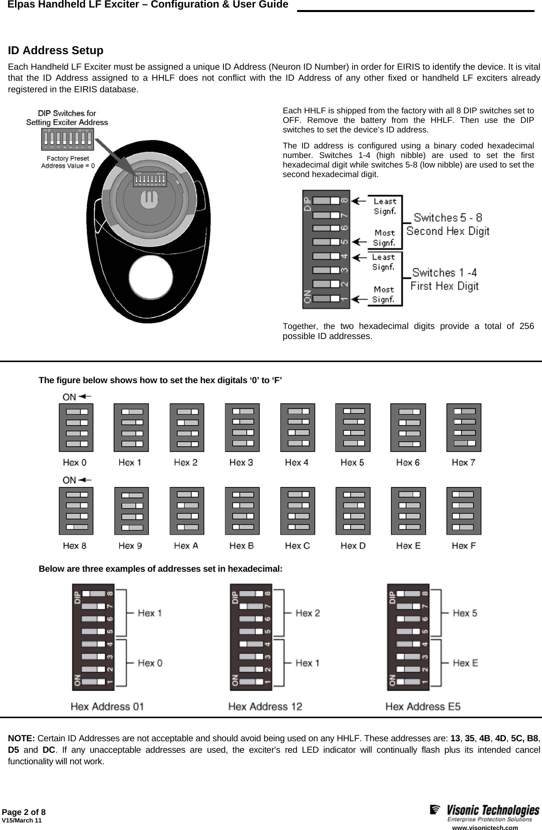 Elpas Handheld LF Exciter – Configuration &amp; User Guide    Page 2 of 8 V15/March 11    www.visonictech.com   ID Address Setup Each Handheld LF Exciter must be assigned a unique ID Address (Neuron ID Number) in order for EIRIS to identify the device. It is vital that the ID Address assigned to a HHLF does not conflict with the ID Address of any other fixed or handheld LF exciters already registered in the EIRIS database.    Each HHLF is shipped from the factory with all 8 DIP switches set to OFF. Remove the battery from the HHLF. Then use the DIP switches to set the device’s ID address.  The ID address is configured using a binary coded hexadecimal number. Switches 1-4 (high nibble) are used to set the first hexadecimal digit while switches 5-8 (low nibble) are used to set the second hexadecimal digit.  Together, the two hexadecimal digits provide a total of 256 possible ID addresses.   The figure below shows how to set the hex digitals ‘0’ to ‘F’   Below are three examples of addresses set in hexadecimal:     NOTE: Certain ID Addresses are not acceptable and should avoid being used on any HHLF. These addresses are: 13, 35, 4B, 4D, 5C, B8, D5 and DC. If any unacceptable addresses are used, the exciter’s red LED indicator will continually flash plus its intended cancel functionality will not work. 