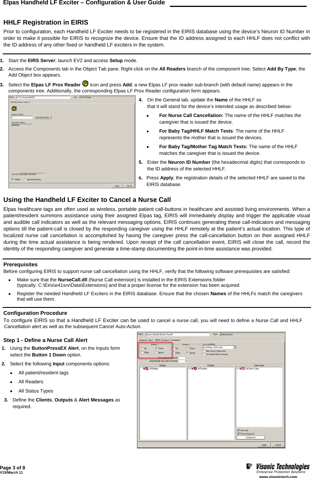 Elpas Handheld LF Exciter – Configuration &amp; User Guide    Page 3 of 8 V15/March 11    www.visonictech.com   HHLF Registration in EIRIS Prior to configuration, each Handheld LF Exciter needs to be registered in the EIRIS database using the device’s Neuron ID Number in order to make it possible for EIRIS to recognize the device. Ensure that the ID address assigned to each HHLF does not conflict with the ID address of any other fixed or handheld LF exciters in the system.  1.  Start the EIRS Server; launch EV2 and access Setup mode. 2.  Access the Components tab in the Object Tab pane. Right-click on the All Readers branch of the component tree; Select Add By Type; the Add Object box appears. 3.  Select the Elpas LF Prox Reader  icon and press Add; a new Elpas LF prox reader sub-branch (with default name) appears in the components tree. Additionally, the corresponding Elpas LF Prox Reader configuration form appears. 4.  On the General tab, update the Name of the HHLF so that it will stand for the device’s intended usage as described below: •  For Nurse Call Cancellation: The name of the HHLF matches the caregiver that is issued the device. •  For Baby Tag/HHLF Match Tests: The name of the HHLF represents the mother that is issued the devices. •  For Baby Tag/Mother Tag Match Tests: The name of the HHLF matches the caregiver that is issued the device. 5.  Enter the Neuron ID Number (the hexadecimal digits) that corresponds to the ID address of the selected HHLF. 6. Press Apply; the registration details of the selected HHLF are saved to the EIRIS database.   Using the Handheld LF Exciter to Cancel a Nurse Call Elpas healthcare tags are often used as wireless, portable patient call-buttons in healthcare and assisted living environments. When a patient/resident summons assistance using their assigned Elpas tag, EIRIS will immediately display and trigger the applicable visual and audible call indicators as well as the relevant messaging options. EIRIS continues generating these call-indicators and messaging options till the patient-call is closed by the responding caregiver using the HHLF remotely at the patient’s actual location. This type of localized nurse call cancellation is accomplished by having the caregiver press the call-cancellation button on their assigned HHLF during the time actual assistance is being rendered. Upon receipt of the call cancellation event, EIRIS will close the call, record the identity of the responding caregiver and generate a time-stamp documenting the point-in-time assistance was provided.  Prerequisites Before configuring EIRIS to support nurse call cancellation using the HHLF, verify that the following software prerequisites are satisfied: • Make sure that the NurseCall.dll (Nurse Call extension) is installed in the EIRIS Extensions folder  (typically: C:\Eiris\e41srv\Data\Extensions) and that a proper license for the extension has been acquired. • Register the needed Handheld LF Exciters in the EIRIS database. Ensure that the chosen Names of the HHLFs match the caregivers that will use them.  Configuration Procedure To configure EIRIS so that a Handheld LF Exciter can be used to cancel a nurse call, you will need to define a Nurse Call and HHLF Cancellation alert as well as the subsequent Cancel Auto-Action.  Step 1 - Define a Nurse Call Alert 1.  Using the ButtonPressEX Alert, on the Inputs form select the Button 1 Down option. 2.  Select the following Input components options: • All patient/resident tags • All Readers  • All Status Types 3.  Define the Clients, Outputs &amp; Alert Messages as required.        