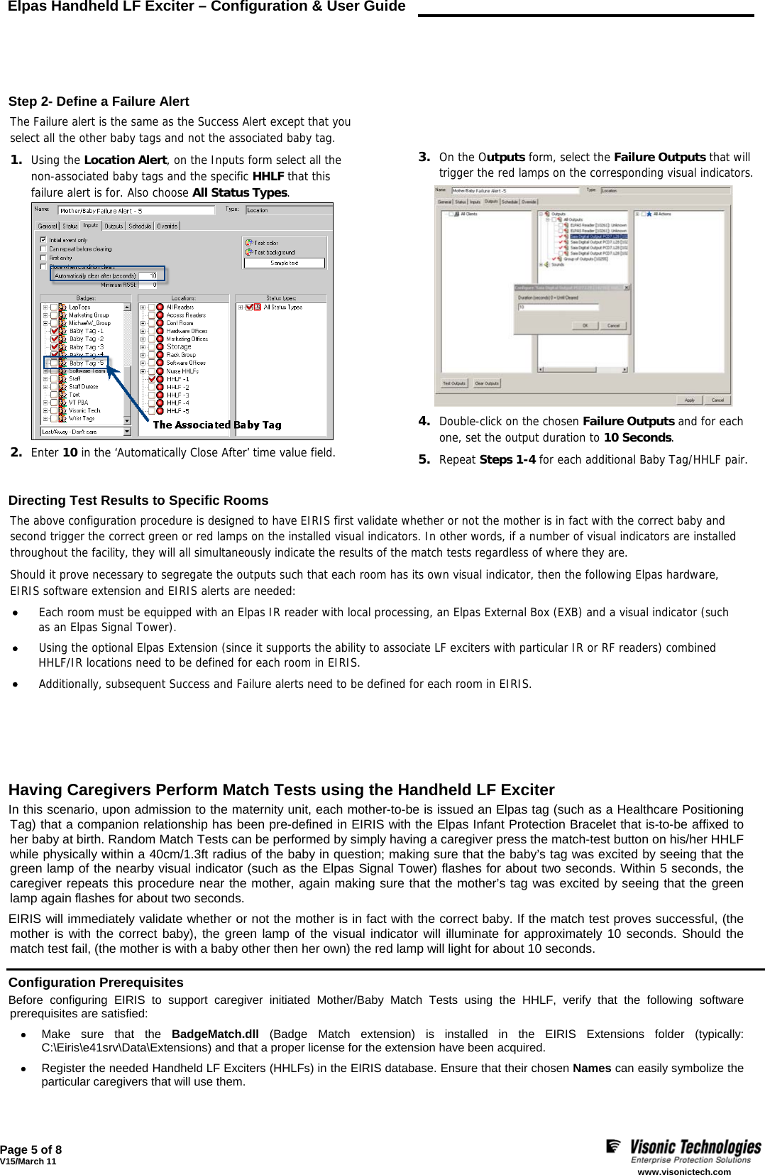 Elpas Handheld LF Exciter – Configuration &amp; User Guide    Page 5 of 8 V15/March 11    www.visonictech.com      Step 2- Define a Failure Alert The Failure alert is the same as the Success Alert except that you select all the other baby tags and not the associated baby tag. 1. Using the Location Alert, on the Inputs form select all the non-associated baby tags and the specific HHLF that this failure alert is for. Also choose All Status Types.  2. Enter 10 in the ‘Automatically Close After’ time value field.      3. On the Outputs form, select the Failure Outputs that will trigger the red lamps on the corresponding visual indicators.  4. Double-click on the chosen Failure Outputs and for each one, set the output duration to 10 Seconds. 5. Repeat Steps 1-4 for each additional Baby Tag/HHLF pair.   Directing Test Results to Specific Rooms The above configuration procedure is designed to have EIRIS first validate whether or not the mother is in fact with the correct baby and second trigger the correct green or red lamps on the installed visual indicators. In other words, if a number of visual indicators are installed throughout the facility, they will all simultaneously indicate the results of the match tests regardless of where they are. Should it prove necessary to segregate the outputs such that each room has its own visual indicator, then the following Elpas hardware,  EIRIS software extension and EIRIS alerts are needed: • Each room must be equipped with an Elpas IR reader with local processing, an Elpas External Box (EXB) and a visual indicator (such  as an Elpas Signal Tower). • Using the optional Elpas Extension (since it supports the ability to associate LF exciters with particular IR or RF readers) combined HHLF/IR locations need to be defined for each room in EIRIS. • Additionally, subsequent Success and Failure alerts need to be defined for each room in EIRIS.             Having Caregivers Perform Match Tests using the Handheld LF Exciter In this scenario, upon admission to the maternity unit, each mother-to-be is issued an Elpas tag (such as a Healthcare Positioning Tag) that a companion relationship has been pre-defined in EIRIS with the Elpas Infant Protection Bracelet that is-to-be affixed to her baby at birth. Random Match Tests can be performed by simply having a caregiver press the match-test button on his/her HHLF while physically within a 40cm/1.3ft radius of the baby in question; making sure that the baby’s tag was excited by seeing that the green lamp of the nearby visual indicator (such as the Elpas Signal Tower) flashes for about two seconds. Within 5 seconds, the caregiver repeats this procedure near the mother, again making sure that the mother’s tag was excited by seeing that the green lamp again flashes for about two seconds. EIRIS will immediately validate whether or not the mother is in fact with the correct baby. If the match test proves successful, (the mother is with the correct baby), the green lamp of the visual indicator will illuminate for approximately 10 seconds. Should the match test fail, (the mother is with a baby other then her own) the red lamp will light for about 10 seconds.  Configuration Prerequisites  Before configuring EIRIS to support caregiver initiated Mother/Baby Match Tests using the HHLF, verify that the following software prerequisites are satisfied: • Make sure that the BadgeMatch.dll (Badge Match extension) is installed in the EIRIS Extensions folder (typically: C:\Eiris\e41srv\Data\Extensions) and that a proper license for the extension have been acquired. • Register the needed Handheld LF Exciters (HHLFs) in the EIRIS database. Ensure that their chosen Names can easily symbolize the particular caregivers that will use them. 