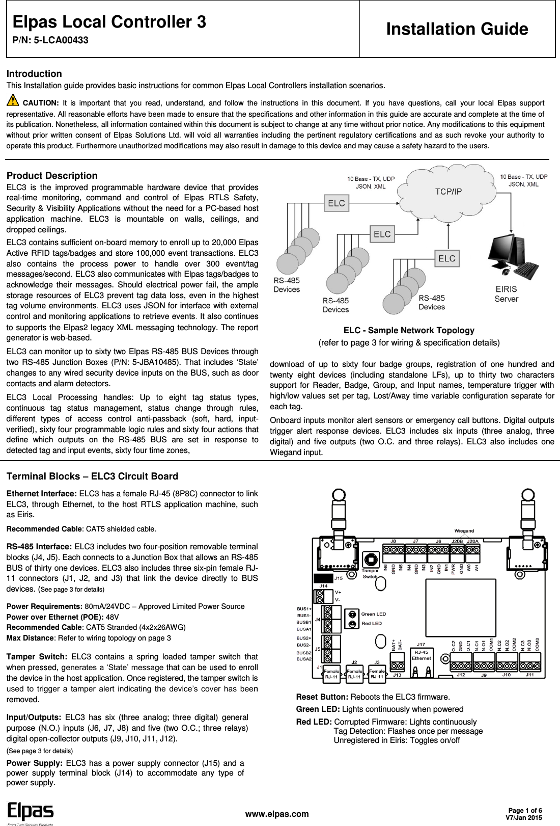   www.elpas.com Page 1 of 6 V7/Jan 2015  Elpas Local Controller 3 P/N: 5-LCA00433 Installation Guide Introduction This Installation guide provides basic instructions for common Elpas Local Controllers installation scenarios.  CAUTION:  It  is  important  that  you  read,  understand,  and  follow  the  instructions  in  this  document.  If  you  have  questions,  call  your  local  Elpas  support representative. All reasonable efforts have been made to ensure that the specifications and other information in this guide are accurate and complete at the time of its publication. Nonetheless, all information contained within this document is subject to change at any time without prior notice. Any modifications to this equipment without  prior  written  consent  of Elpas  Solutions  Ltd.  will  void  all  warranties  including  the  pertinent  regulatory  certifications  and  as  such  revoke  your  authority  to operate this product. Furthermore unauthorized modifications may also result in damage to this device and may cause a safety hazard to the users.  Product Description ELC3  is  the  improved  programmable  hardware  device  that  provides real-time  monitoring,  command  and  control  of  Elpas  RTLS  Safety, Security &amp; Visibility Applications without the need for a PC-based host application  machine. ELC3  is  mountable  on  walls,  ceilings,  and dropped ceilings. ELC3 contains sufficient on-board memory to enroll up to 20,000 Elpas Active RFID tags/badges and store 100,000 event transactions. ELC3 also  contains  the  process  power  to  handle  over  300  event/tag messages/second. ELC3 also communicates with Elpas tags/badges to acknowledge  their  messages.  Should  electrical  power  fail,  the  ample storage resources of ELC3  prevent tag  data loss, even  in the highest tag volume environments. ELC3 uses JSON for interface with external control and monitoring applications to retrieve events. It also continues to supports the Elpas2 legacy XML messaging technology. The report generator is web-based. ELC3 can monitor up to sixty two Elpas RS-485 BUS Devices through two RS-485  Junction  Boxes  (P/N: 5-JBA10485).  That  includes ‘State’ changes to any wired security device inputs on the BUS, such as door contacts and alarm detectors. ELC3  Local  Processing  handles:  Up  to  eight  tag  status  types, continuous  tag  status  management,  status  change  through  rules, different  types  of  access  control  anti-passback  (soft,  hard,  input-verified), sixty four programmable logic rules and sixty four actions that define  which  outputs  on  the  RS-485  BUS  are  set  in  response  to detected tag and input events, sixty four time zones,    ELC - Sample Network Topology (refer to page 3 for wiring &amp; specification details) download  of  up  to  sixty  four  badge  groups,  registration  of  one  hundred  and twenty  eight  devices  (including  standalone  LFs),  up  to  thirty  two  characters support  for  Reader,  Badge,  Group,  and  Input  names, temperature  trigger  with high/low values set per  tag,  Lost/Away time variable configuration separate for each tag. Onboard inputs monitor alert sensors or emergency call buttons. Digital outputs trigger  alert  response  devices.  ELC3  includes  six  inputs  (three  analog,  three digital)  and  five  outputs  (two  O.C.  and  three  relays).  ELC3  also  includes  one Wiegand input.  Terminal Blocks – ELC3 Circuit Board Ethernet Interface: ELC3 has a female RJ-45 (8P8C) connector to link ELC3,  through  Ethernet,  to  the  host  RTLS application machine,  such as Eiris. Recommended Cable: CAT5 shielded cable. RS-485 Interface: ELC3 includes two four-position removable terminal blocks (J4, J5). Each connects to a Junction Box that allows an RS-485 BUS of thirty one devices. ELC3 also includes three six-pin female RJ-11  connectors  (J1,  J2,  and  J3)  that  link  the  device  directly  to  BUS devices. (See page 3 for details) Power Requirements: 80mA/24VDC – Approved Limited Power Source Power over Ethernet (POE): 48V Recommended Cable: CAT5 Stranded (4x2x26AWG) Max Distance: Refer to wiring topology on page 3 Tamper  Switch: ELC3  contains  a  spring  loaded  tamper  switch  that when pressed, generates a ‘State’ message that can be used to enroll the device in the host application. Once registered, the tamper switch is used  to  trigger  a  tamper  alert  indicating the  device’s  cover  has  been removed. Input/Outputs: ELC3  has  six  (three  analog;  three  digital)  general purpose (N.O.) inputs (J6, J7, J8)  and five (two O.C.; three relays) digital open-collector outputs (J9, J10, J11, J12). (See page 3 for details) Power Supply: ELC3  has  a power supply connector (J15) and  a power  supply  terminal  block  (J14)  to  accommodate  any  type  of power supply.   Reset Button: Reboots the ELC3 firmware. Green LED: Lights continuously when powered Red LED: Corrupted Firmware: Lights continuously                  Tag Detection: Flashes once per message                   Unregistered in Eiris: Toggles on/off 