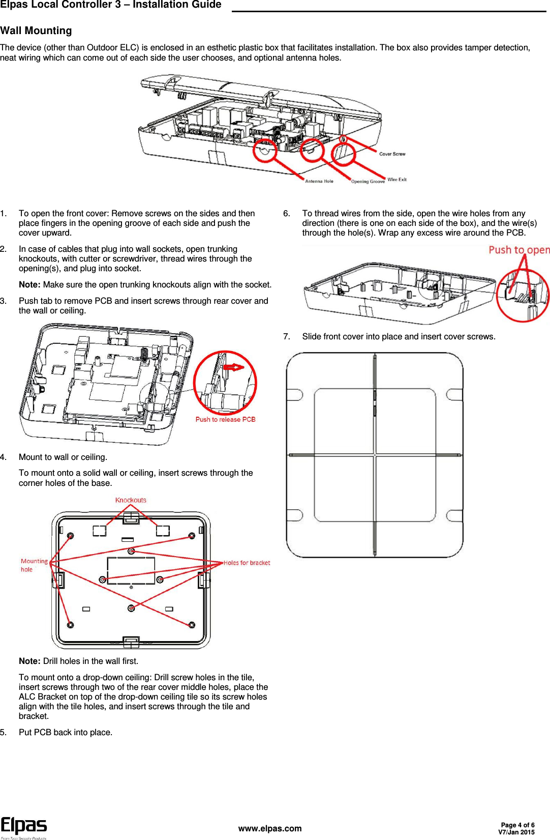  Elpas Local Controller 3 – Installation Guide    www.elpas.com Page 4 of 6 V7/Jan 2015  Wall Mounting The device (other than Outdoor ELC) is enclosed in an esthetic plastic box that facilitates installation. The box also provides tamper detection, neat wiring which can come out of each side the user chooses, and optional antenna holes.   1.  To open the front cover: Remove screws on the sides and then place fingers in the opening groove of each side and push the cover upward. 2.  In case of cables that plug into wall sockets, open trunking knockouts, with cutter or screwdriver, thread wires through the opening(s), and plug into socket. Note: Make sure the open trunking knockouts align with the socket. 3.  Push tab to remove PCB and insert screws through rear cover and the wall or ceiling.  4.  Mount to wall or ceiling. To mount onto a solid wall or ceiling, insert screws through the corner holes of the base.  Note: Drill holes in the wall first. To mount onto a drop-down ceiling: Drill screw holes in the tile, insert screws through two of the rear cover middle holes, place the ALC Bracket on top of the drop-down ceiling tile so its screw holes align with the tile holes, and insert screws through the tile and bracket. 5.  Put PCB back into place. 6.  To thread wires from the side, open the wire holes from any direction (there is one on each side of the box), and the wire(s) through the hole(s). Wrap any excess wire around the PCB.  7.  Slide front cover into place and insert cover screws.     