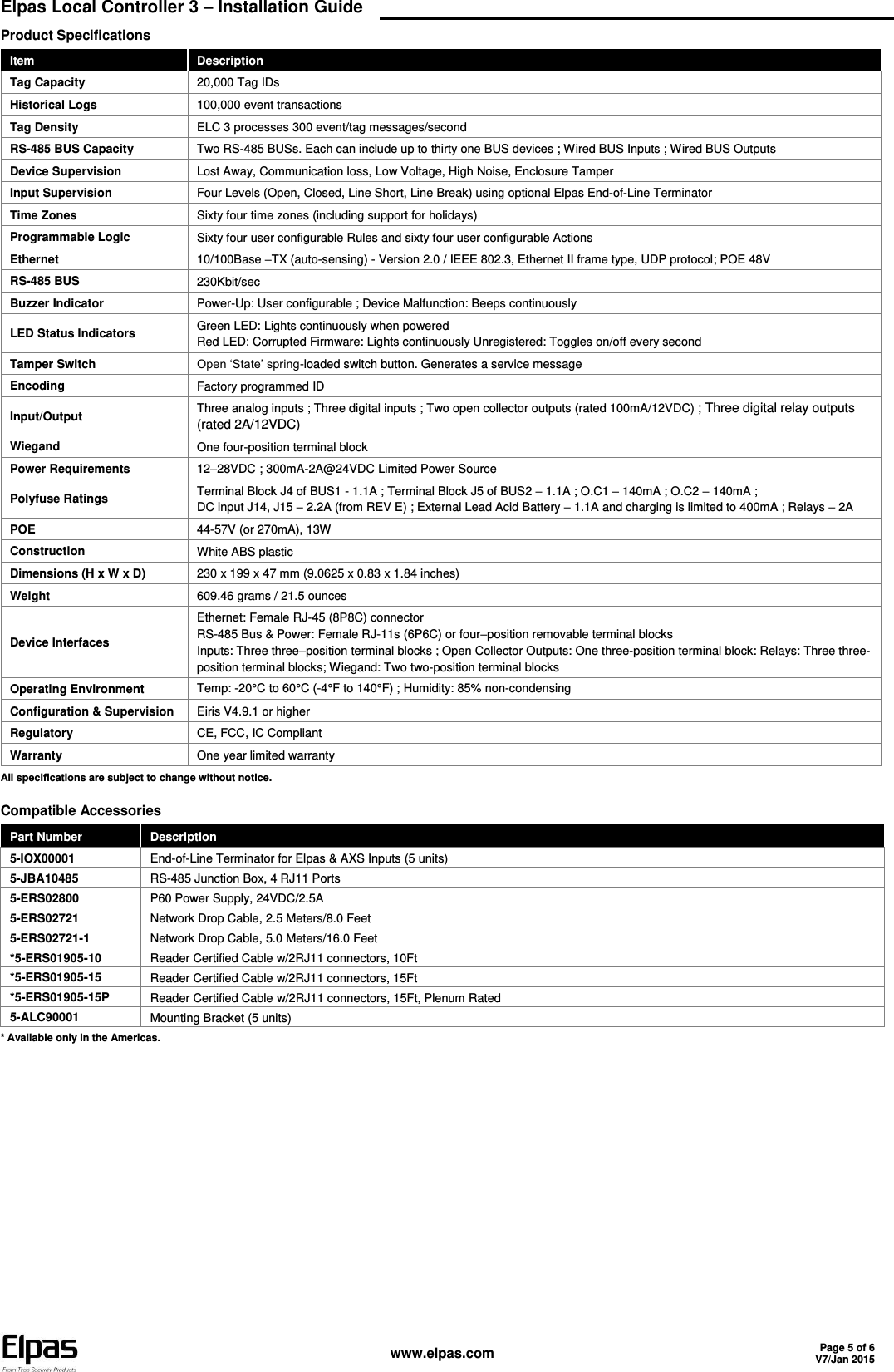  Elpas Local Controller 3 – Installation Guide    www.elpas.com Page 5 of 6 V7/Jan 2015  Product Specifications Item Description Tag Capacity 20,000 Tag IDs Historical Logs 100,000 event transactions Tag Density ELC 3 processes 300 event/tag messages/second RS-485 BUS Capacity Two RS-485 BUSs. Each can include up to thirty one BUS devices ; Wired BUS Inputs ; Wired BUS Outputs  Device Supervision Lost Away, Communication loss, Low Voltage, High Noise, Enclosure Tamper Input Supervision Four Levels (Open, Closed, Line Short, Line Break) using optional Elpas End-of-Line Terminator Time Zones  Sixty four time zones (including support for holidays) Programmable Logic Sixty four user configurable Rules and sixty four user configurable Actions Ethernet 10/100Base –TX (auto-sensing) - Version 2.0 / IEEE 802.3, Ethernet II frame type, UDP protocol; POE 48V RS-485 BUS 230Kbit/sec Buzzer Indicator Power-Up: User configurable ; Device Malfunction: Beeps continuously LED Status Indicators Green LED: Lights continuously when powered Red LED: Corrupted Firmware: Lights continuously Unregistered: Toggles on/off every second Tamper Switch Open ‘State’ spring-loaded switch button. Generates a service message Encoding Factory programmed ID Input/Output Three analog inputs ; Three digital inputs ; Two open collector outputs (rated 100mA/12VDC) ; Three digital relay outputs (rated 2A/12VDC) Wiegand One four-position terminal block Power Requirements 12–28VDC ; 300mA-2A@24VDC Limited Power Source Polyfuse Ratings Terminal Block J4 of BUS1 - 1.1A ; Terminal Block J5 of BUS2 – 1.1A ; O.C1 – 140mA ; O.C2 – 140mA ; DC input J14, J15 – 2.2A (from REV E) ; External Lead Acid Battery – 1.1A and charging is limited to 400mA ; Relays – 2A POE 44-57V (or 270mA), 13W Construction White ABS plastic Dimensions (H x W x D) 230 x 199 x 47 mm (9.0625 x 0.83 x 1.84 inches) Weight 609.46 grams / 21.5 ounces Device Interfaces Ethernet: Female RJ-45 (8P8C) connector RS-485 Bus &amp; Power: Female RJ-11s (6P6C) or four–position removable terminal blocks Inputs: Three three–position terminal blocks ; Open Collector Outputs: One three-position terminal block: Relays: Three three-position terminal blocks; Wiegand: Two two-position terminal blocks Operating Environment Temp: -20°C to 60°C (-4°F to 140°F) ; Humidity: 85% non-condensing Configuration &amp; Supervision Eiris V4.9.1 or higher  Regulatory CE, FCC, IC Compliant Warranty One year limited warranty All specifications are subject to change without notice.   Compatible Accessories Part Number Description 5-IOX00001 End-of-Line Terminator for Elpas &amp; AXS Inputs (5 units) 5-JBA10485 RS-485 Junction Box, 4 RJ11 Ports 5-ERS02800 P60 Power Supply, 24VDC/2.5A 5-ERS02721 Network Drop Cable, 2.5 Meters/8.0 Feet 5-ERS02721-1 Network Drop Cable, 5.0 Meters/16.0 Feet *5-ERS01905-10 Reader Certified Cable w/2RJ11 connectors, 10Ft *5-ERS01905-15 Reader Certified Cable w/2RJ11 connectors, 15Ft *5-ERS01905-15P Reader Certified Cable w/2RJ11 connectors, 15Ft, Plenum Rated 5-ALC90001 Mounting Bracket (5 units) * Available only in the Americas. 