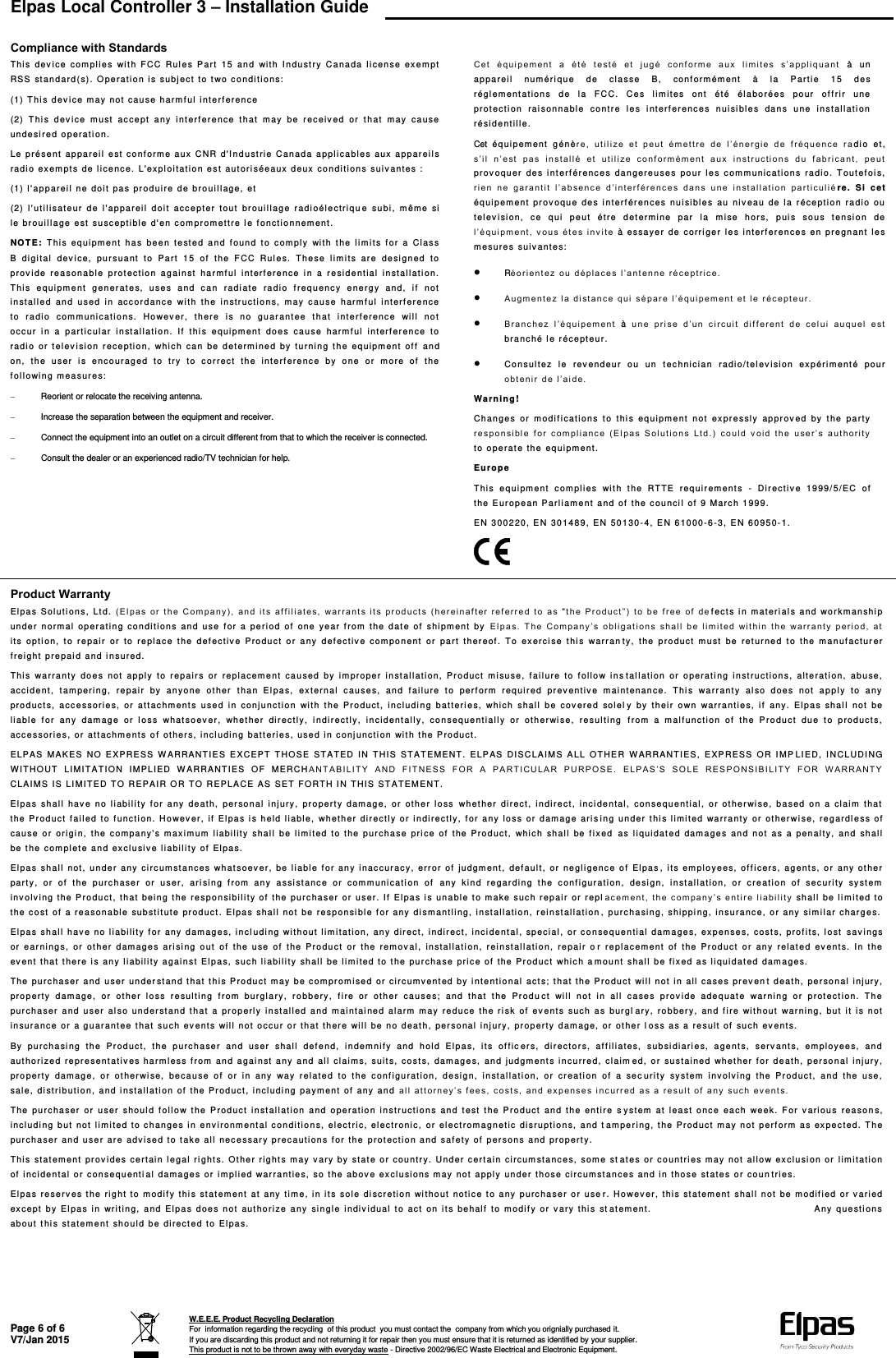  Elpas Local Controller 3 – Installation Guide   Page 6 of 6 V7/Jan 2015  W.E.E.E. Product Recycling Declaration For  information regarding the recycling  of this product  you must contact the  company from which you orignially purchased it. If you are discarding this product and not returning it for repair then you must ensure that it is returned as identified by your supplier. This product is not to be thrown away with everyday waste - Directive 2002/96/EC Waste Electrical and Electronic Equipment.     Compliance with Standards T his  de v i c e   c om plies  wi t h   F CC  Ru l e s  P a r t   15  a n d  wi t h   I n d u s t r y  C a nada   l i c e n s e  e x e m pt  RSS   st an d ard ( s) .   O p e r ati o n  i s  sub j e c t   t o t wo  c o n d i t i o n s:  (1)   T h i s  d e v i c e   m a y no t   c a u se  h a r m f u l   i n te rf ere n c e  (2)   T h i s   d ev i c e  mus t   acce pt   a n y   i nt er f erenc e   t h a t   m ay  b e   r e c eiv e d  or   t h a t   m ay  c a u s e  unde s i r e d   o p era t i o n .  Le pré s e n t   a p pa rei l   e st   conf orm e a u x   C N R   d &apos;I n d u s t r i e  C anad a   a p p l i c a bles  a u x   a p p a r eil s  rad i o   e x e m pt s  de  l i c e n c e .   L &apos;ex p l oi tat i o n   e s t   a ut ori s éeau x   d e ux co n di ti on s   s u i v a n te s  :  (1)   l &apos; a p p a rei l  ne  doi t   p a s   p r od ui r e   d e   b r o uill ag e ,   e t  (2)   l &apos; ut i l i sat e u r   d e  l &apos; appa r e i l   d o i t   accept e r   t o u t  b r oui l l ag e   r a d i o él e ctri q u e  su b i ,   m ê m e   si  l e br o u i l l a g e  e st  s u sc e p t i b l e  d&apos; en  c o m p r o m ettre   l e   f o n ctionne m e nt.  N O T E :   T h i s  eq u i p m e n t   h a s  be e n   t e s t e d   a n d  f oun d   t o   c o m p l y   w i t h  the   l i m i t s   f o r   a   C l a s s  B  digi t a l   d e v i c e ,   p u r s uant   t o   P a r t   1 5   o f   t h e   F C C  R ul e s.  T h e s e   l i m i t s   a r e  d e si g n ed  to pro v i de  re a son a b l e   p r o t e ction  agai n s t   ha r m f u l   int e r f e renc e   i n  a   r e s i d e ntial   inst a l l ati o n.  T his  eq ui pm e nt  g e n er at e s,   u s e s  a n d  c a n   r adi ate  r a d i o  f r e q u e nc y  e n e r g y   a n d ,   i f   n o t  i n st a l l e d   a n d   u s e d   i n  a cc ordan c e   wi t h   t h e   i n s tr uct i o n s ,   m a y   c a u s e   h arm f u l   i n ter f e r e n c e  t o  radi o   com m uni c a t i o n s.  H o w ev e r,  t h ere   i s  n o  g u ar ant ee   t h at  i nterf ere n c e   wi l l   not  occ ur  i n   a  p a r t i c u l ar  in s t a l l ation.   I f   thi s  e q u i pm e nt  do e s   ca u se  h arm f u l   in t e rf er ence   t o  rad i o   o r  t e l ev i sion   r ecept i o n ,   wh i c h   ca n  b e   d e t erm i ned  b y   t u r n i n g  t h e   e q u i pm ent   of f   an d  on,   th e  u ser   i s  e nc o u r a g e d   t o  t ry  t o   c orre c t   t h e   i n t e r f e renc e   by   o n e   o r   m o r e  of   t h e  f o l l owi n g   m easur e s :    Reorient or relocate the receiving antenna.   Increase the separation between the equipment and receiver.   Connect the equipment into an outlet on a circuit different from that to which the receiver is connected.   Consult the dealer or an experienced radio/TV technician for help.  Cet   éq u i p em en t   a   ét é  t e st é   e t   j ug é  co n f o r m e   a ux   l i m i t es   s ’ a p p l i q uant   à   u n  appa r e i l   num é r i q u e   d e  c l a s s e  B,   c onf orm ém ent   à  la   P a r t i e  15   d e s  rég l e m e n t a t i ons  d e  l a  F C C.  C e s  l i m i t e s  o nt  é t é  é l a bo rées  pour   of f r i r   u ne pro t e c t i o n  ra i son n a b l e  c o n t r e   l e s  i n t erf er enc e s   n uisi bl e s  d a n s  u n e   i n stal l a t i o n  ré si d e n t i l l e .  Cet é q uipem en t   g é n è r e ,   u t i l i ze  e t   p e u t  ém et t r e   d e   l ’ é n er gi e   d e   f réq u e n ce  r a d i o   e t ,  s ’i l   n ’ e st   p a s  i n stal l é   et   u til i ze  c o nf or m é m e n t   a u x   i n s t r uct i o n s   du  f abri cant ,   peut  pro v oqu e r   d e s  i n t e rf ér enc e s   d a n ger e u s e s   pour   l e s   c omm uni c a t i ons  r a d i o.  T o u t e f o i s, r i en   n e   ga r a n t i t   l’abse n c e   d ’i n t e r f é r e nc e s  d a n s   un e   i n st al l ati o n  p a r t i c ul i é r e.   Si   c e t  équi p e m e n t  p r o v o q u e  d e s  i n t e rf ér ence s   n u i si b l e s  au   n i v ea u   d e   l a  r é c e ption  r a d i o  o u  t elev i sion ,   c e   q u i   p e u t   é t r e   d et erm i ne  pa r   l a   m i s e   h o r s,   p ui s  s o u s  t ensi o n  de l ’équ i p m e n t , v o u s  ét e s  i nv i t e   à   e s sa y e r   d e   c o r ri g e r  l e s  i nter f e r e n c e s  e n  p r e gn an t   l e s  m e sur e s   s u iv a nte s:   Réo rien t e z   o u  d épl a c e s   l ’ a nt enne   r é c e p tri c e.   A ug m e n t e z   l a d i st ance   q u i   s é par e l ’ é qui p e m e n t   et  l e   r é c e pt e ur.   B ranc h e z   l ’ é q ui p em ent   à   u n e   p ri s e  d ’u n  c i r cui t   d i f f ere n t   d e   c el ui  auqu e l   e s t  bra n c h é  l e   r éce p t e u r .   Consu l t e z   le  rev e ndeu r   o u   u n   t e c hni c i a n   r a di o/tel ev i sion   e x p éri m ent é  p o u r  obt eni r   d e   l ’ ai de.  Wa rn i n g !  Chan g e s   or   mo d i f i c a t i ons  to  thi s  equi p m e n t   no t   e x p r e s sl y   appr ov e d  b y  t h e  pa r t y r e spo n s i bl e   f o r  c om pl i an c e   ( E l p a s   S o l ut i o n s   Lt d.)   co ul d   v o i d  th e   us e r ’ s  a ut h or i t y  t o o p e r a t e   the  e q uipm e n t .  Euro p e  T his  e q u i pm en t   c o m p l i es  w i t h   t he  R T TE   r e q u i r em ent s  -   Dir ec t i v e   1 9 99/ 5/EC   o f  t he  E u r o p e a n  P ar l i a m e n t   a nd  of   the   c o u n ci l   of   9 M a r c h  199 9 .  EN  3 0 0 2 2 0, E N  3014 8 9 ,   E N  50130 - 4,  E N 6 1 0 0 0 - 6 - 3, EN  6 0 9 5 0 - 1.  Product Warranty El pa s   Sol u t i o n s ,   L t d .   ( E l p a s  o r   t h e   C o m p a ny) ,   a n d  i t s  a f f i l i a t es,   wa r r a n t s   i t s   p r o d uct s  ( h er einaf t er   ref err e d  t o  a s   &quot; t h e   P r o d uct ”)   t o   b e   f r e e  o f   d e f ect s  i n   m a t eri al s  a n d  w o r k m a n sh i p  unde r   n o rmal   o p e r ating  c o n d i ti on s   a n d  u s e   f o r  a   p e r i o d  o f   o ne  ye a r  f r o m   t he  d a t e   o f   s hi pm ent   b y   E l p a s.   T h e   Com pa n y ’ s   o bl i g at i ons  s h al l   b e   l i m i t e d  wi t h i n  t h e   w ar r a n t y   p eri o d ,   at  i t s  op t i o n ,   t o   r e p air  or   t o  r e pl ac e  t he  d ef ec t i v e   P r o duct  or   an y   d e f e c tiv e   c om ponen t   or   p a r t   t h ereo f .   To   ex e rci s e  t hi s  war r a n t y ,   t h e   p r o du c t   mu s t   b e  r et ur ned  t o  t h e   m a n u f a c t ur e r  f r eigh t   p r e pai d and   i n s u r e d.  T his  wa r r a nty   do e s   n ot  a p ply  to   r e p a i r s  or   rep l ac e m e n t   c a u sed   by   i m p r o per  in s t a l l ation ,   P r o d u c t  m i su se,   f ailur e   t o  f ol l o w  i n s t a l l a t i on  or   o p e r ati ng  in s t r u c t i ons,   al t e r ati on,   abuse ,  acc i d e n t ,   t am per i n g ,   r e p a i r   by  a n y o n e   o t h e r   t han  E l p a s,   e x t e r n al  c a u s e s,   and  f a i l u re  t o   p erf orm   r e q u i r e d   p r e v e n t iv e  m a i n t en an c e .   T hi s  w a r r a nt y   a l s o   d o e s   n ot   a p p l y   t o  a n y  pro d u c t s ,   a cc e ssor i e s,  o r  a t t a c h m e nt s  use d   i n   c o nj u nc t i o n   wi t h   t h e   P r o d uc t ,   i n c l u di n g   b atte r i e s ,   w h i ch  sh a l l   b e   c ov e re d  so l e l y  by   th e i r   o w n  wa r r a n t i e s,   if   any .   E l p a s  shal l   n ot   be  l i abl e   f o r   a n y  dam a g e   o r  l o s s  wh a t s o e v e r ,  wh e t h e r   dir ec t l y ,   i n d i r ect l y ,   i n c i d e nt al l y,  co n s e q uent i a l l y   o r   other wi se,   re sul t i n g   f r om   a  m a l f u n ction  o f   t h e   P r o du ct  du e   t o   p r oduc t s ,  acc e sso r i e s ,   or  att ac h m e n t s   o f   o t her s,   i n c l u ding  bat t eri e s ,   u s e d  in  c on j unc t i o n   wi t h  t he  P r o d u c t .  ELP A S   M AK ES  NO   E X PRE SS  W A RRA N T IE S  E X C E PT  T H O S E  STAT E D   I N   T H I S   S T AT EME N T .   E LPAS  DI S C LAI M S   A L L   OTHE R  WAR R A NTI E S ,   E X P RES S   O R   I MP LI E D ,   I N CLUD I N G  W I T HOUT   LI M I T A T I O N  IMP L I E D  W A R RAN T I E S   O F   M ERC H A N T A BILI T Y   A N D   F I T N E SS  F O R  A   P A RTICU L A R   P U R POS E .   E LP A S ’ S   S O L E  RES PONS I B I L I T Y  F OR  W A R R ANT Y  CLA I M S   I S  LI M ITED   T O   R E PAI R   O R   T O   R EPL A C E   AS  SET   F O R T H I N THI S   S T A T EM ENT .  El pa s   s h al l   h a v e   n o  l i a b i l i t y  f o r   a ny  de a t h,   pe r so n a l   i n j ury ,   p r o p ert y  d a m a g e,  o r   o t h e r  l o s s   w h e t h er   d i r e c t ,   i n d i r e c t ,  i n c i d e ntal ,   co n sequ e n t i a l ,   o r   o t h e r wi s e,  b a s e d   o n   a   clai m   t h at  t he  P r o d u c t   f a i l e d  t o  f u nct i on.   H o wev e r,  if   El pa s  i s  h eld  l i abl e ,   whet h e r   d i r e ctly  o r   i n d i rec t l y ,   f o r   a n y   l o s s  o r  d am ag e  ari s i n g   u n d e r  t h i s   l i m i t ed  warr a n t y   o r   o t h e r w i s e ,   r e g a rdl e s s  of  cau s e   o r  o r i gi n,  t h e  c o m p a n y&apos;s  m a x i m u m   l i a bility  s h al l   b e   l i m i t ed   t o  t h e  p u r c h a s e  p r i c e   o f   t he  P r o d uct ,   wh i c h   shal l   b e   f i x ed  a s  l i q u i dat e d  d am a ges  a n d  n o t   a s   a   p e n alty ,   a n d  s h all be  t h e   c o m plet e and  e x c l u siv e  l i abi l i t y   o f   Elpa s .  El pa s   shal l   not ,   u n d e r   a n y  circ um st a nc e s   w h a t s oev e r,  be  l i abl e   f or  any  i nac cur a c y ,   e r r o r  of   j u dgm e n t ,   d e f a ult,   or  n e g l i genc e   o f   El pa s ,  i t s  empl o y e e s ,   o f f i c e r s,   a g e n t s,  o r   a n y  ot her par t y ,   o r   o f   t h e   p u r c h a ser  o r  u s er,  a ri sing  f rom   a n y   a s s i st anc e   or   c om m u ni cat i on  o f   an y   k i n d   r e g a r din g  t he  c o nf i gur ati o n,   d e si gn,   i n st allat i o n ,   o r   c r e a t i o n   o f   s e c u ri ty  syst e m  i nv o lvi ng   t h e P rodu c t ,   t h a t  bei n g   t h e   r e s p o n si b i l i t y   of   t he  pu rcha s e r   o r  u s er.   I f   E l p a s  i s  un a bl e  t o mak e   s u c h r ep ai r  or  r e p l a c em en t ,   t h e  c ompa n y ’ s   e nti r e liab i l i t y   shal l   b e  l i m i t e d to t he  c o s t   o f   a re a son a b l e   s ubst i t u t e   p r oduc t . El p a s   s h all no t   b e   r e spon s i b l e   f o r  any   d i s m a n t l i ng,   i n s t a l l ation,   r e i n st allat i o n ,  p urc h a si n g ,   s h i ppi ng,   i n s u r a n c e, or  a n y   sim i l ar  c h ar g e s.  El pa s   s h a l l   h av e   no   l i a bil i t y f or  an y   d a m a g e s,  i n c l u di n g  wi thou t   l i m i t a t i on,   any  d i r e c t ,   i ndi r ect ,   i n c i d e nt al,  sp e c i al ,  or  c o n se q u e n t i a l   dam a ge s ,   e x p e n se s,   c o s t s ,   p rof i t s,   l o st   s a v i n g s or  ea r n i n g s,  o r   o t h e r  d am ages  a r i si n g  ou t   of   th e  u se   of   th e  P r o d u c t  or  th e   r em ov al ,  in st a l l a ti o n,   rei n s t a l l ation,   re p air  o r  r e p l acem en t   o f   t h e  Pr od u c t   o r   a n y  r e l a t e d   ev e nts .   I n  t h e  ev e nt   t h a t t here   i s   a n y   l i abi l i t y   a g ainst  E l p a s ,   s uc h  l i a b i l i t y   shal l   b e   l i m i t ed  t o   t h e  pur cha s e   p r i c e of   the   P r o d u ct  whi c h   a m ou n t   s h al l  b e  f i x e d a s   l i q ui d at ed  dam a ge s.  T he  p u r c h a s er  a nd  u ser   u n d e r st an d  t hat   t h i s  P r o d u c t  m ay  b e   c o m p r om i se d   o r   circum v e n t e d  by  i ntent i o n a l   a ct s;   t h at   t h e   P r o du ct  wi l l  not   i n   a l l   c a s e s pr e v en t   d e at h,  per so n a l   i n j ury ,  pro p e r t y   d a m a ge,   o r   o t h e r  l o s s  r e su l t i n g   f r om   b ur g l a r y ,  r o b b ery ,   f i r e  or   other   c a u s e s ;  a n d  t h at  t he  Pr odu c t   w i l l   n o t   i n   a l l   c a s e s   p r ov i d e  a dequa t e   w a r n i n g  o r  p rot ect i on.   T h e  pur c h a s e r   a n d   u s e r   a l s o   u n d e r st and  t h a t   a   pr op e r l y   i n st al l ed  a nd  m ai nt a i n e d   al ar m   m a y  r e d u ce  t h e  ri s k  o f   e v ent s   suc h   a s  b ur gl ary ,   r o b ber y ,   a n d  f i r e   w i t h o ut   w a r ning ,   b ut   i t   i s   n ot  i n su r a n c e   o r  a guar a n t e e t hat   s u c h   e v e n ts  w i l l   n ot occ u r   o r   t h at  t h e r e   wil l  be   n o   d e at h ,   pe r s o n al inj ury,   prop e r t y   d a m age ,   o r   o t h e r l os s  a s  a   r e s u l t  of   such  e v ent s .  By  p u r c h a si ng  t h e   P r oduc t ,   t h e   p u r c h a s e r  a n d   u ser   s h al l   d e f e n d,  i n d e m n i f y   a n d  h ol d  E l p a s ,   i t s   o f f i c er s ,   d i r e c t o r s,  a f f il i ate s ,  s ub si diar i e s,   a g e nt s,   ser v ant s ,   em ploy e e s,  and aut hori z e d   r e p r e s ent ati v e s  harm l ess   f r o m   a n d   a g ai n st  a ny  a nd  a l l   c l ai m s,   sui t s,   cost s,   d am ages,   and  j udgm e n t s  i n c u rred,   c l a i m e d,  o r   s u s tai n e d   wh e t h e r  f o r   d e a t h,   p er sonal   i njur y ,  pro p er t y   dam age,   o r  o t h e r wi se,   b e cause  o f   or   i n  a n y  wa y   re l a t e d  to   t he   c onf i gura t i o n ,   de s i g n ,   in s t allat i on,   o r  cr e a ti o n  o f   a  s e c ur i t y   sy s t e m   inv o lv i ng  t he  P r oduc t ,   and  t he  u s e ,  sal e ,   d i s t r i b uti o n,   a n d   i n stal l a t i o n   o f   t h e  P r o d u ct, i n clud i n g   p a y m ent   of  an y   a n d  al l  at t orn e y ’ s   f e e s, c o s t s ,   a n d ex p e n s e s i n c urred   a s   a  resu l t   o f   a n y  s uc h   e v e n t s.  T he  p u r c h a ser   o r   u s er  sh o ul d  f ol l o w  t h e  P r od uc t   i n s t a l l ation   a n d  o pera t i o n   i n s t r u c t i o n s  an d   t e st   t h e   P roduc t   a n d   t h e   e nti r e  s y s t e m   at  l e a s t   o n c e   e a ch  we e k.  F o r   v a r i ou s  r e a s o n s,  i ncl u d i n g   b u t  not   l i m i t e d  t o   c h a n ges i n  env i ron m e n t al  c ondi t i o n s ,   e l ect r i c, e l ect r o n i c ,   o r   e l ect rom a gnet i c   d i s r u pti o n s,   a nd   t a m p e r i ng,   t he P r o d u c t   m a y not   p erf orm  a s  e x p e c t e d. T h e pur c h a s e r   an d  u s e r   a r e  adv i sed  t o   t a k e  al l   n e c e s s ar y pre c a u t i o n s f or  t h e   p r o t e ction  a n d   s af ety   o f   p e r s ons  a n d   p r o p er t y.  T his  st a t e m e nt  prov i d es  c e r t a i n   l e gal   r i g h t s. Ot her r i g h t s   m a y   v a r y by   s t a t e   o r cou n t r y .   U nd er   c e r t a i n  c i rcu m st a n c e s ,  s ome  st a t e s   o r c o unt r i e s   m a y  not  al l o w  e x c l u s i o n   or   l i m i t a tion  of   i nci d e n t al or  c o n s e q u ent i a l   dam a ge s or   i m pl i ed  w ar rant i e s ,   s o t he  ab o v e ex c l u s i ons  m a y   n ot  a ppl y   un de r t h o s e   c i rc umst a n c e s   and  i n   t h o s e  st ate s   o r   c o u n tr i e s .  El pa s   r e s e r v e s t he  ri g ht   t o   m o d i f y   t hi s  st at em en t   a t   a n y   t i m e, in  i t s  sol e   d i s c r etion  wi t hout   n o t i c e   t o any  p ur c h a s e r   o r  u se r .   H o w e v e r ,  thi s   s t a t em en t   s ha l l   n o t   b e   m o di f i e d  or v a ri ed  ex cep t   b y  El p a s  i n   w r i t i n g,  a n d   E l p a s  d o e s   n o t   a u t h o rize  a ny  s i n gle  i ndi v i d ual   t o   a c t   o n   i t s  b e hal f   t o   m od i f y   or  v a r y   t hi s   s t at em en t .                                                                                       A n y   q u e sti ons  abou t   t h i s   st atem e n t   s h o uld  b e   d i r ect e d t o   E l p a s.   