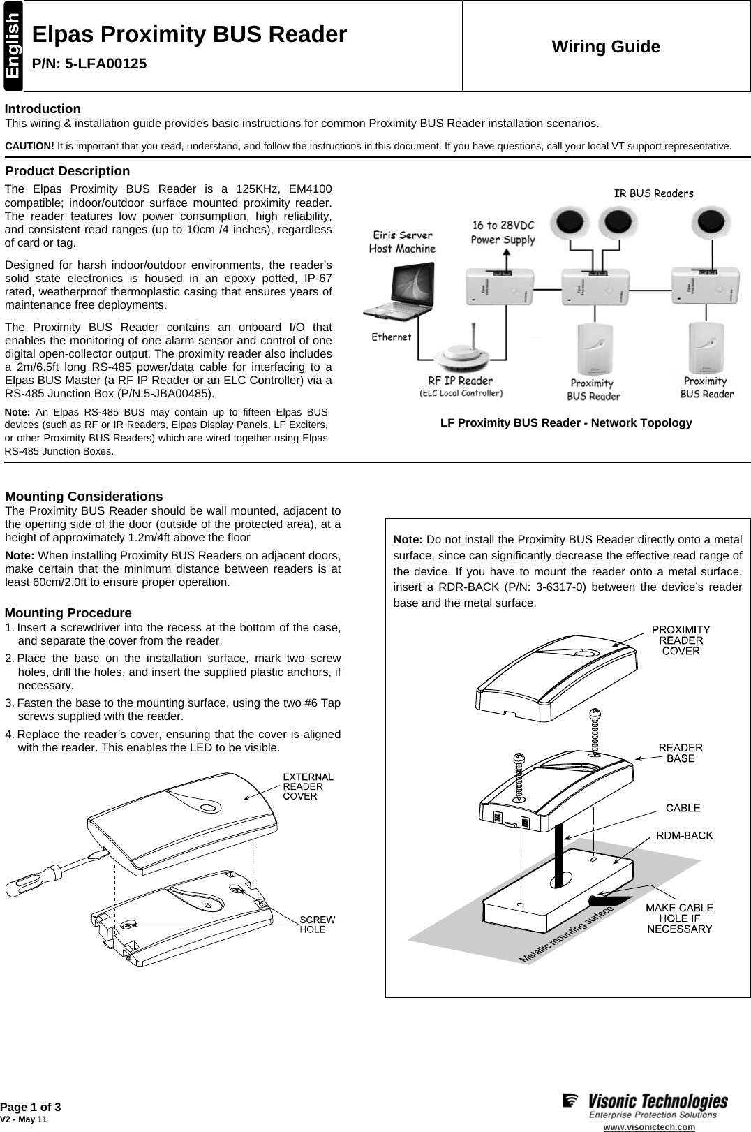   Page 1 of 3 V2 - May 11   www.visonictech.com   Elpas Proximity BUS Reader P/N: 5-LFA00125 Wiring Guide Introduction This wiring &amp; installation guide provides basic instructions for common Proximity BUS Reader installation scenarios. CAUTION! It is important that you read, understand, and follow the instructions in this document. If you have questions, call your local VT support representative. Product Description The Elpas Proximity BUS Reader is a 125KHz, EM4100 compatible; indoor/outdoor surface mounted proximity reader. The reader features low power consumption, high reliability, and consistent read ranges (up to 10cm /4 inches), regardless of card or tag. Designed for harsh indoor/outdoor environments, the reader’s solid state electronics is housed in an epoxy potted, IP-67 rated, weatherproof thermoplastic casing that ensures years of maintenance free deployments. The Proximity BUS Reader contains an onboard I/O that enables the monitoring of one alarm sensor and control of one digital open-collector output. The proximity reader also includes a 2m/6.5ft long RS-485 power/data cable for interfacing to a Elpas BUS Master (a RF IP Reader or an ELC Controller) via a RS-485 Junction Box (P/N:5-JBA00485). Note: An Elpas RS-485 BUS may contain up to fifteen Elpas BUS devices (such as RF or IR Readers, Elpas Display Panels, LF Exciters, or other Proximity BUS Readers) which are wired together using Elpas RS-485 Junction Boxes.           LF Proximity BUS Reader - Network Topology    Mounting Considerations The Proximity BUS Reader should be wall mounted, adjacent to the opening side of the door (outside of the protected area), at a height of approximately 1.2m/4ft above the floor Note: When installing Proximity BUS Readers on adjacent doors, make certain that the minimum distance between readers is at least 60cm/2.0ft to ensure proper operation. Mounting Procedure 1. Insert a screwdriver into the recess at the bottom of the case, and separate the cover from the reader. 2. Place the base on the installation surface, mark two screw holes, drill the holes, and insert the supplied plastic anchors, if necessary. 3. Fasten the base to the mounting surface, using the two #6 Tap screws supplied with the reader. 4. Replace the reader’s cover, ensuring that the cover is aligned with the reader. This enables the LED to be visible.          Note: Do not install the Proximity BUS Reader directly onto a metal surface, since can significantly decrease the effective read range of the device. If you have to mount the reader onto a metal surface, insert a RDR-BACK (P/N: 3-6317-0) between the device’s reader base and the metal surface.           