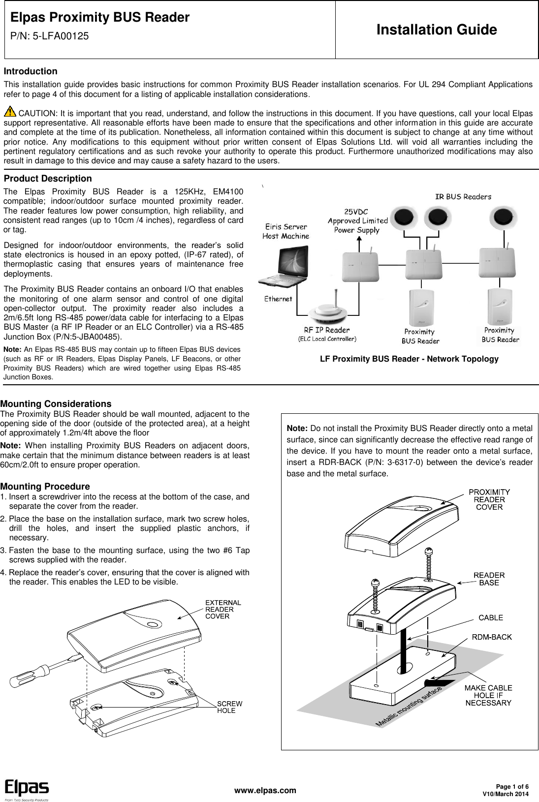   www.elpas.com Page 1 of 6 V10/March 2014  Elpas Proximity BUS Reader P/N: 5-LFA00125 Installation Guide Introduction This installation guide provides basic instructions for common Proximity BUS Reader installation scenarios. For UL 294 Compliant Applications refer to page 4 of this document for a listing of applicable installation considerations.  CAUTION: It is important that you read, understand, and follow the instructions in this document. If you have questions, call your local Elpas support representative. All reasonable efforts have been made to ensure that the specifications and other information in this guide are accurate and complete at the time of its publication. Nonetheless, all information contained within this document is subject to change at any time without prior  notice.  Any  modifications  to  this  equipment  without  prior  written  consent  of  Elpas  Solutions  Ltd.  will  void  all  warranties  including  the pertinent regulatory certifications and as such revoke your authority to operate this product. Furthermore unauthorized modifications may also result in damage to this device and may cause a safety hazard to the users. Product Description The  Elpas  Proximity  BUS  Reader  is  a  125KHz,  EM4100 compatible;  indoor/outdoor  surface  mounted  proximity  reader. The reader features low power consumption, high reliability, and consistent read ranges (up to 10cm /4 inches), regardless of card or tag. Designed  for  indoor/outdoor  environments,  the  reader’s  solid state electronics  is housed in an  epoxy potted, (IP-67 rated), of thermoplastic  casing  that  ensures  years  of  maintenance  free deployments. The Proximity BUS Reader contains an onboard I/O that enables the  monitoring  of  one  alarm  sensor  and  control  of  one  digital open-collector  output.  The  proximity  reader  also  includes  a 2m/6.5ft long RS-485 power/data cable for interfacing to a Elpas BUS Master (a RF IP Reader or an ELC Controller) via a RS-485 Junction Box (P/N:5-JBA00485). Note: An Elpas RS-485 BUS may contain up to fifteen Elpas BUS devices (such as RF or IR Readers, Elpas Display Panels, LF Beacons, or other Proximity  BUS  Readers)  which  are  wired  together  using  Elpas  RS-485 Junction Boxes. \            LF Proximity BUS Reader - Network Topology   Mounting Considerations The Proximity BUS Reader should be wall mounted, adjacent to the opening side of the door (outside of the protected area), at a height of approximately 1.2m/4ft above the floor Note:  When  installing  Proximity  BUS  Readers  on  adjacent  doors, make certain that the minimum distance between readers is at least 60cm/2.0ft to ensure proper operation. Mounting Procedure 1. Insert a screwdriver into the recess at the bottom of the case, and separate the cover from the reader. 2. Place the base on the installation surface, mark two screw holes, drill  the  holes,  and  insert  the  supplied  plastic  anchors,  if necessary. 3. Fasten the  base to the mounting surface, using  the two #6 Tap screws supplied with the reader. 4. Replace the reader’s cover, ensuring that the cover is aligned with the reader. This enables the LED to be visible.        Note: Do not install the Proximity BUS Reader directly onto a metal surface, since can significantly decrease the effective read range of the device. If you have to mount the reader onto a metal surface, insert  a  RDR-BACK  (P/N:  3-6317-0)  between  the  device’s  reader base and the metal surface.         