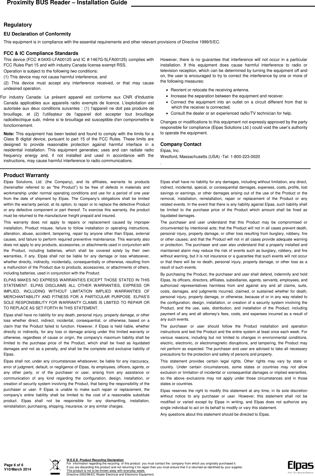 Proximity BUS Reader – Installation Guide   Page 6 of 6 V10/March 2014  W.E.E.E. Product Recycling Declaration For  information regarding the recycling  of this product  you must contact the  company from which you orignially purchased it. If you are discarding this product and not returning it for repair then you must ensure that it is returned as identified by your supplier.  This product is not to be thrown away with everyday waste. Directive 2002/96/EC Waste Electrical and Electronic Equipment.    Regulatory EU Declaration of Conformity This equipment is in compliance with the essential requirements and other relevant provisions of Directive 1999/5/EC. FCC &amp; IC Compliance StandardsThis device (FCC #:04X5-LFA00125 and IC #:1467G-5LFA00125) complies with FCC Rules Part 15 and with industry Canada license exempt RSS. Operation is subject to the following two conditions: (1) This device may not cause harmful interference, and (2)  This  device  must  accept  any  interference  received,  or  that  may  cause undesired operation. For  industry  Canada:  Le  présent  appareil  est  conforme  aux  CNR  d&apos;Industrie Canada  applicables  aux  appareils  radio  exempts  de  licence.  L&apos;exploitation  est autorisée aux deux conditions suivantes : (1) l&apos;appareil ne doit pas produire de brouillage,  et  (2)  l&apos;utilisateur  de  l&apos;appareil  doit  accepter  tout  brouillage radioélectrique subi, même si le brouillage est susceptible d&apos;en compromettre le fonctionnement. Note: This equipment has been tested and found to comply with the limits for a Class B  digital  device, pursuant to part 15 of the FCC Rules.  These limits are designed  to  provide  reasonable  protection  against  harmful  interface  in  a residential  installation.  This  equipment  generates;  uses  and  can  radiate  radio frequency  energy  and,  if  not  installed  and  used  in  accordance  with  the instructions, may cause harmful interference to radio communications. However, there is  no guarantee that interference will not occur in a particular installation.  If  this  equipment  does  cause  harmful  interference  to  radio  or television reception, which can be determined by turning the equipment off and on, the user is encouraged to try to correct the interference by one or more of the following measures:    Reorient or relocate the receiving antenna.   Increase the separation between the equipment and receiver.   Connect  the  equipment  into  an  outlet  on  a  circuit  different  from  that  to which the receiver is connected.   Consult the dealer or an experienced radio/TV technician for help.  Changes or modifications to this equipment not expressly approved by the party responsible for compliance (Elpas Solutions Ltd.) could void the user’s authority to operate the equipment. Company Contact Elpas, Inc. Westford, Massachusetts (USA) -Tel: 1-800-223-0020 . Product Warranty Elpas  Solutions,  Ltd.  (the  Company),  and  its  affiliates,  warrants  its  products (hereinafter  referred  to  as  &quot;the  Product”)  to  be  free  of  defects  in  materials  and workmanship under  normal  operating  conditions and  use for  a  period  of one year from  the  date  of  shipment  by  Elpas.  The  Company’s  obligations  shall  be  limited within the warranty period, at its option, to repair or to replace the defective Product or any defective  component or part thereof. To  exercise this warranty, the product must be returned to the manufacturer freight prepaid and insured. This  warranty  does  not  apply  to  repairs  or  replacement  caused  by  improper installation,  Product  misuse,  failure  to  follow  installation  or  operating  instructions, alteration, abuse, accident, tampering, repair by anyone other than Elpas, external causes, and failure to perform required preventive maintenance. This warranty also does not apply to any products, accessories, or attachments used in conjunction with the  Product,  including  batteries,  which  shall  be  covered  solely  by  their  own warranties,  if  any.  Elpas  shall  not  be  liable  for  any  damage  or  loss  whatsoever, whether directly, indirectly, incidentally, consequentially or otherwise, resulting from a malfunction of the Product due to products, accessories, or attachments of others, including batteries, used in conjunction with the Product. ELPAS MAKES NO EXPRESS WARRANTIES EXCEPT THOSE STATED IN THIS STATEMENT.  ELPAS  DISCLAIMS  ALL  OTHER  WARRANTIES,  EXPRESS  OR IMPLIED,  INCLUDING  WITHOUT  LIMITATION  IMPLIED  WARRANTIES  OF MERCHANTABILITY  AND  FITNESS  FOR  A  PARTICULAR  PURPOSE.  ELPAS’S SOLE RESPONSIBILITY FOR WARRANTY CLAIMS IS LIMITED TO REPAIR OR TO REPLACE AS SET FORTH IN THIS STATEMENT. Elpas shall have no liability for any death, personal injury, property damage, or other loss  whether  direct,  indirect,  incidental,  consequential,  or  otherwise,  based  on  a claim  that the  Product failed  to function. However, if Elpas is  held liable, whether directly  or  indirectly, for any loss or damage arising under this limited warranty or otherwise, regardless  of cause or  origin, the company&apos;s maximum liability shall be limited  to  the  purchase  price  of  the  Product,  which  shall  be  fixed  as  liquidated damages and not as a penalty, and shall be the complete and exclusive liability of Elpas. Elpas shall not, under any circumstances whatsoever, be liable for any inaccuracy, error of judgment, default, or negligence of Elpas, its employees, officers, agents, or any  other  party,  or  of  the  purchaser  or  user,  arising  from  any  assistance  or communication  of  any  kind  regarding  the  configuration,  design,  installation,  or creation of security system involving the Product, that being the responsibility of the purchaser  or  user.  If  Elpas  is  unable  to  make  such  repair  or  replacement,  the company’s  entire  liability  shall  be  limited  to  the  cost  of  a  reasonable  substitute product.  Elpas  shall  not  be  responsible  for  any  dismantling,  installation, reinstallation, purchasing, shipping, insurance, or any similar charges.  Elpas shall have no liability for any damages, including without limitation, any direct, indirect, incidental, special, or consequential damages, expenses, costs, profits, lost savings or earnings, or other damages arising out of the use of the Product or the removal,  installation,  reinstallation,  repair  or  replacement  of  the  Product  or  any related events. In the event that there is any liability against Elpas, such liability shall be  limited  to  the  purchase  price  of  the  Product  which  amount  shall  be  fixed  as liquidated damages. The  purchaser  and  user  understand  that  this  Product  may  be  compromised  or circumvented by intentional acts; that the Product will not in all cases prevent death, personal injury, property damage, or other loss resulting from burglary, robbery, fire or other causes; and that the Product will not in all cases provide adequate warning or protection. The purchaser and user also understand that a properly installed and maintained alarm may reduce the risk of events such as burglary, robbery, and fire without warning, but it is not insurance or a guarantee that such events will not occur or that there will be no death, personal injury, property damage, or other loss as a result of such events. By purchasing the Product, the purchaser and user shall defend, indemnify and hold Elpas, its officers, directors, affiliates, subsidiaries, agents, servants, employees, and authorized  representatives  harmless  from  and  against  any  and  all  claims,  suits, costs, damages,  and judgments incurred, claimed,  or  sustained whether for death, personal injury, property damage, or otherwise, because of or in any way related to the configuration, design, installation, or creation of a security system involving the Product,  and  the  use,  sale,  distribution,  and  installation  of  the  Product,  including payment of any and  all attorney’s fees, costs, and expenses incurred as a result of any such events. The  purchaser  or  user  should  follow  the  Product  installation  and  operation instructions and test the Product and the entire system at least once each week. For various  reasons,  including  but  not  limited  to  changes in  environmental  conditions, electric,  electronic, or electromagnetic disruptions, and tampering, the Product may not perform as expected. The purchaser and user are advised to take all necessary precautions for the protection and safety of persons and property. This  statement  provides  certain  legal  rights.  Other  rights  may  vary  by  state  or country.  Under  certain  circumstances,  some  states  or  countries  may  not  allow exclusion or limitation of incidental or consequential damages or implied warranties, so  the  above  exclusions  may  not  apply  under  those  circumstances  and  in  those states or countries. Elpas  reserves the right to  modify this  statement at any time, in its sole discretion without  notice  to  any  purchaser  or  user.  However,  this  statement  shall  not  be modified  or  varied  except  by  Elpas  in  writing,  and  Elpas  does  not  authorize  any single individual to act on its behalf to modify or vary this statement. Any questions about this statement should be directed to Elpas.   