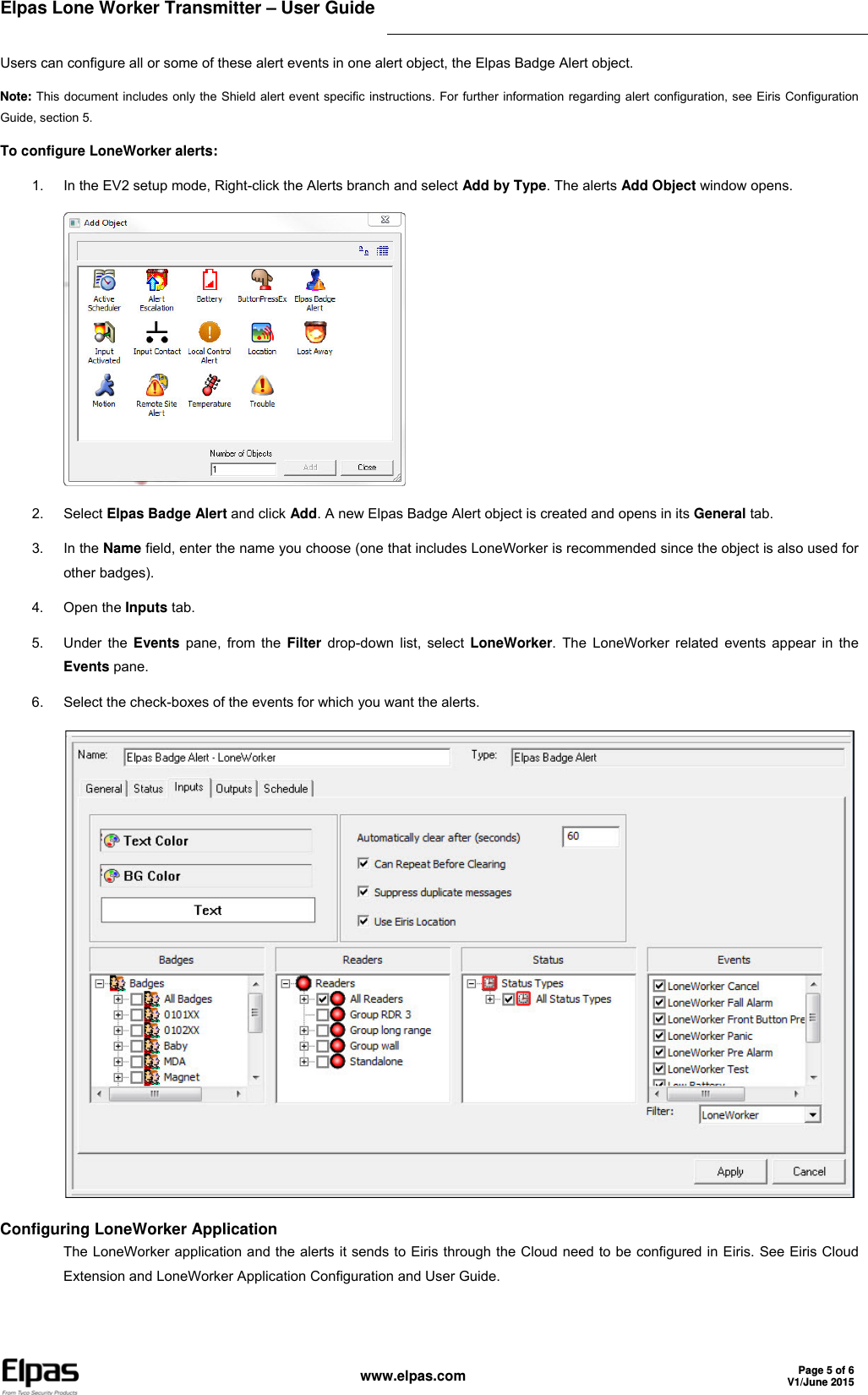 Elpas Lone Worker Transmitter – User Guide     www.elpas.com Page 5 of 6V1/June 2015   Users can configure all or some of these alert events in one alert object, the Elpas Badge Alert object. Note: This document includes only the Shield alert event specific instructions. For further information regarding alert configuration, see Eiris Configuration Guide, section 5. To configure LoneWorker alerts: 1.  In the EV2 setup mode, Right-click the Alerts branch and select Add by Type. The alerts Add Object window opens.  2. Select Elpas Badge Alert and click Add. A new Elpas Badge Alert object is created and opens in its General tab. 3. In the Name field, enter the name you choose (one that includes LoneWorker is recommended since the object is also used for other badges). 4. Open the Inputs tab. 5. Under the Events pane, from the Filter drop-down list, select LoneWorker. The LoneWorker related events appear in the Events pane. 6.  Select the check-boxes of the events for which you want the alerts.  Configuring LoneWorker Application The LoneWorker application and the alerts it sends to Eiris through the Cloud need to be configured in Eiris. See Eiris Cloud Extension and LoneWorker Application Configuration and User Guide.  