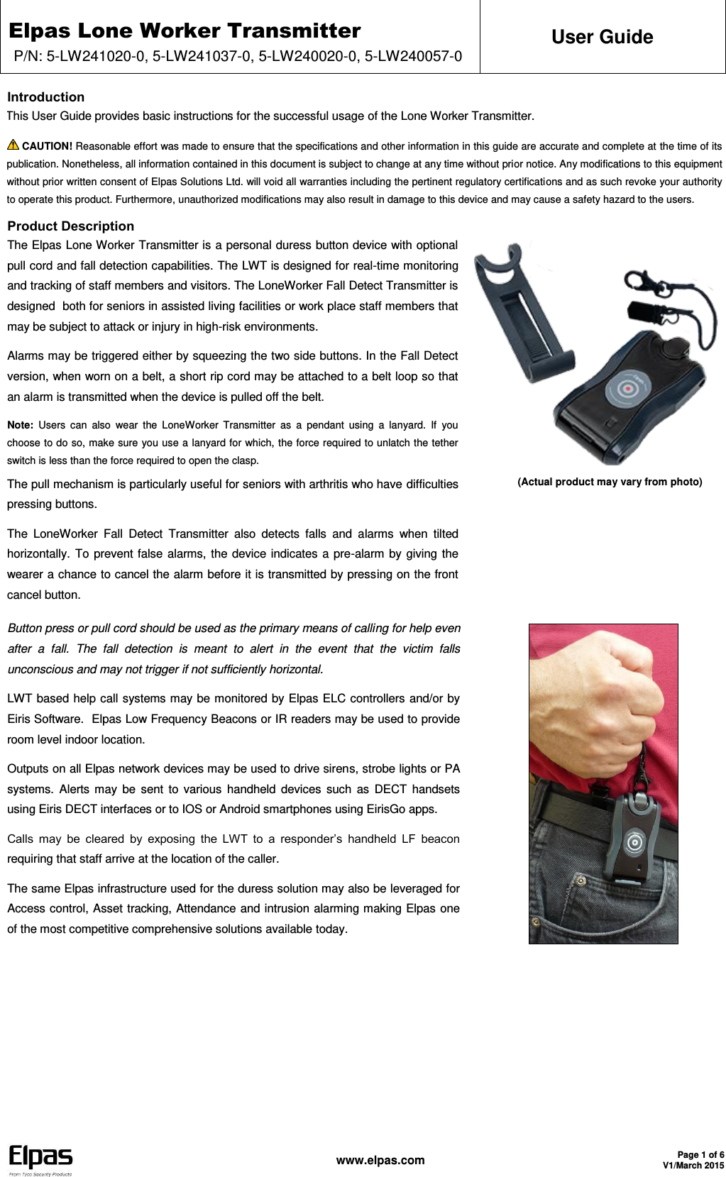 Elpas Lone Worker Transmitter P/N: 5-LW241020-0, 5-LW241037-0, 5-LW240020-0, 5-LW240057-0 User Guide   www.elpas.com Page 1 of 6 V1/March 2015  Introduction This User Guide provides basic instructions for the successful usage of the Lone Worker Transmitter.  CAUTION! Reasonable effort was made to ensure that the specifications and other information in this guide are accurate and complete at the time of its publication. Nonetheless, all information contained in this document is subject to change at any time without prior notice. Any modifications to this equipment without prior written consent of Elpas Solutions Ltd. will void all warranties including the pertinent regulatory certifications and as such revoke your authority to operate this product. Furthermore, unauthorized modifications may also result in damage to this device and may cause a safety hazard to the users. Product Description The Elpas Lone Worker Transmitter is a personal duress button device with optional pull cord and fall detection capabilities. The LWT is designed for real-time monitoring and tracking of staff members and visitors. The LoneWorker Fall Detect Transmitter is designed  both for seniors in assisted living facilities or work place staff members that may be subject to attack or injury in high-risk environments. Alarms may be triggered either by squeezing the two side buttons. In the Fall Detect version, when worn on a belt, a short rip cord may be attached to a belt loop so that an alarm is transmitted when the device is pulled off the belt. Note:  Users  can  also  wear  the  LoneWorker  Transmitter  as  a  pendant  using  a  lanyard.  If  you choose to do so, make sure you use a lanyard for which, the force required to unlatch the tether switch is less than the force required to open the clasp. The pull mechanism is particularly useful for seniors with arthritis who have difficulties pressing buttons. The  LoneWorker  Fall  Detect  Transmitter  also  detects  falls  and  alarms  when  tilted horizontally. To prevent false alarms, the device indicates a pre-alarm by giving the wearer a chance to cancel the alarm before it is transmitted by pressing on the front cancel button.    (Actual product may vary from photo)  Button press or pull cord should be used as the primary means of calling for help even after  a  fall.  The  fall  detection  is  meant  to  alert  in  the  event  that  the  victim  falls unconscious and may not trigger if not sufficiently horizontal. LWT based help call systems may be monitored by Elpas ELC controllers and/or by Eiris Software.  Elpas Low Frequency Beacons or IR readers may be used to provide room level indoor location. Outputs on all Elpas network devices may be used to drive sirens, strobe lights or PA systems. Alerts  may be  sent to  various handheld devices  such  as  DECT  handsets using Eiris DECT interfaces or to IOS or Android smartphones using EirisGo apps. Calls  may  be  cleared  by  exposing  the  LWT  to  a  responder’s  handheld  LF  beacon requiring that staff arrive at the location of the caller. The same Elpas infrastructure used for the duress solution may also be leveraged for Access control, Asset tracking, Attendance and intrusion alarming making Elpas one of the most competitive comprehensive solutions available today.    