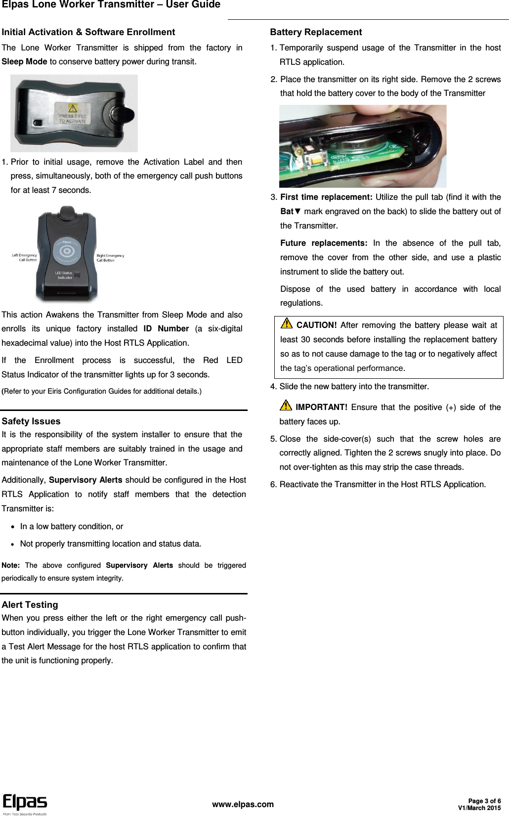Elpas Lone Worker Transmitter – User Guide    www.elpas.com Page 3 of 6 V1/March 2015  Initial Activation &amp; Software Enrollment The  Lone  Worker  Transmitter  is  shipped  from  the  factory  in  Sleep Mode to conserve battery power during transit.  1. Prior  to  initial  usage,  remove  the  Activation  Label  and  then press, simultaneously, both of the emergency call push buttons for at least 7 seconds.  This action Awakens the Transmitter from Sleep Mode and also enrolls  its  unique  factory  installed  ID  Number  (a  six-digital hexadecimal value) into the Host RTLS Application. If  the  Enrollment  process  is  successful,  the  Red  LED Status Indicator of the transmitter lights up for 3 seconds. (Refer to your Eiris Configuration Guides for additional details.) Battery Replacement 1. Temporarily  suspend  usage  of  the  Transmitter  in  the  host RTLS application. 2. Place the transmitter on its right side. Remove the 2 screws that hold the battery cover to the body of the Transmitter  3. First time replacement: Utilize the pull tab (find it with the Bat▼ mark engraved on the back) to slide the battery out of the Transmitter. Future  replacements:  In  the  absence  of  the  pull  tab, remove  the  cover  from  the  other  side,  and  use  a  plastic instrument to slide the battery out. Dispose  of  the  used  battery  in  accordance  with  local regulations.  CAUTION!  After  removing  the  battery  please  wait  at least 30 seconds before installing the replacement battery so as to not cause damage to the tag or to negatively affect the tag’s operational performance. 4. Slide the new battery into the transmitter.  IMPORTANT!  Ensure  that  the  positive  (+)  side  of  the battery faces up. 5. Close  the  side-cover(s)  such  that  the  screw  holes  are correctly aligned. Tighten the 2 screws snugly into place. Do not over-tighten as this may strip the case threads. 6. Reactivate the Transmitter in the Host RTLS Application.   Safety Issues It  is  the  responsibility  of  the  system  installer  to ensure  that the appropriate staff members are suitably trained in the usage and maintenance of the Lone Worker Transmitter. Additionally, Supervisory Alerts should be configured in the Host RTLS  Application  to  notify  staff  members  that  the  detection Transmitter is:   In a low battery condition, or  Not properly transmitting location and status data. Note:  The  above  configured  Supervisory  Alerts  should  be  triggered periodically to ensure system integrity.  Alert Testing When you press  either the left or  the right emergency call push-button individually, you trigger the Lone Worker Transmitter to emit a Test Alert Message for the host RTLS application to confirm that the unit is functioning properly. 
