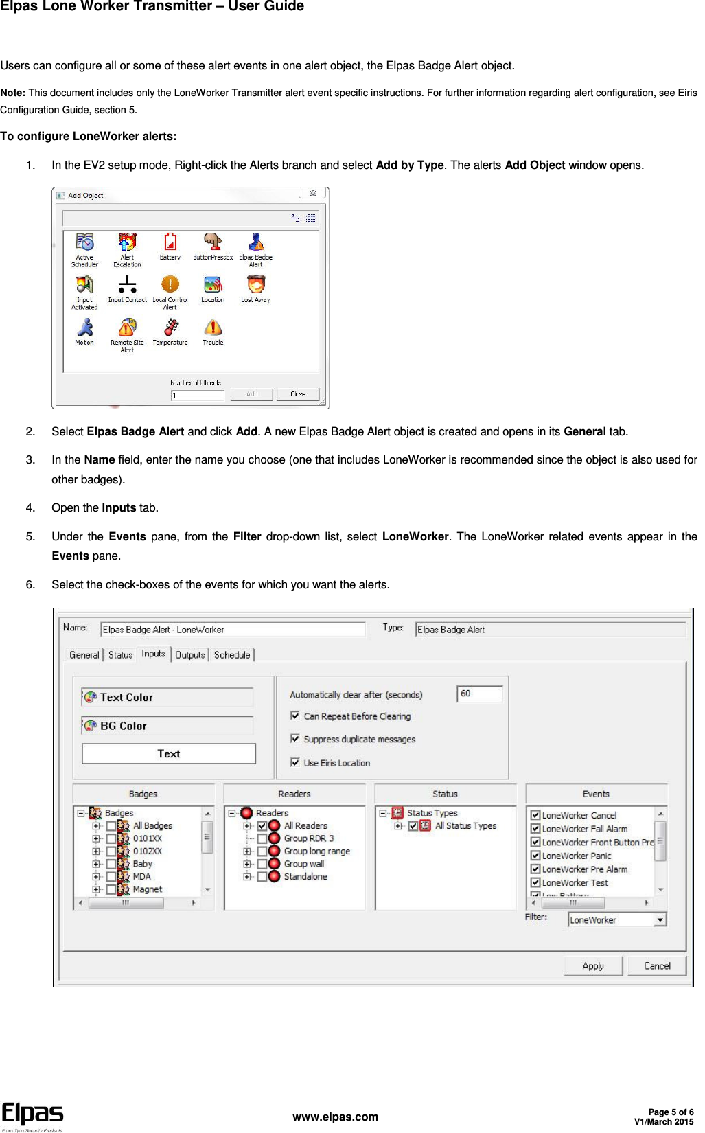 Elpas Lone Worker Transmitter – User Guide    www.elpas.com Page 5 of 6 V1/March 2015   Users can configure all or some of these alert events in one alert object, the Elpas Badge Alert object. Note: This document includes only the LoneWorker Transmitter alert event specific instructions. For further information regarding alert configuration, see Eiris Configuration Guide, section 5. To configure LoneWorker alerts: 1.  In the EV2 setup mode, Right-click the Alerts branch and select Add by Type. The alerts Add Object window opens.  2.  Select Elpas Badge Alert and click Add. A new Elpas Badge Alert object is created and opens in its General tab. 3.  In the Name field, enter the name you choose (one that includes LoneWorker is recommended since the object is also used for other badges). 4.  Open the Inputs tab. 5.  Under the Events pane, from the Filter drop-down list, select  LoneWorker. The  LoneWorker related events  appear  in  the Events pane. 6.  Select the check-boxes of the events for which you want the alerts.   