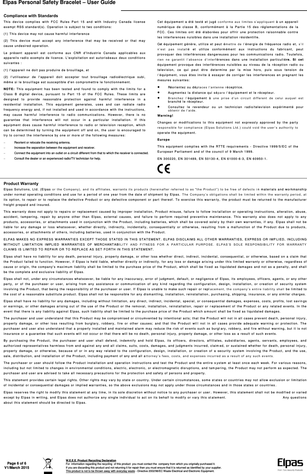 Elpas Personal Safety Bracelet – User Guide   Page 6 of 6 V1/March 2015  W.E.E.E. Product Recycling Declaration For  information regarding the recycling  of this product  you must contact the  company from which you orignially purchased it. If you are discarding this product and not returning it for repair then you must ensure that it is returned as identified by your supplier. This product is not to be thrown away with everyday waste - Directive 2002/96/EC Waste Electrical and Electronic Equipment.    Compliance with Standards This   dev ice  c om pl ies  wi t h  F CC  Rule s  Part  15  a nd   wi t h  Indust ry  C anada  license ex em pt  RSS stand ar d( s).  O pe rati on i s  su bj ec t  to t wo  conditions:  (1) Th is d ev i ce m ay not  ca use  harm f ul  i nt er fere nc e  (2)  Thi s  dev ice  m ust   acce pt  any  interferenc e  that  m ay  be  r eceiv ed  or  t hat   may cause  un de si re d  op er at ion.  Le  pr ésent  a pp ar ei l  e st  conf orme  au x  C NR  d &apos;Indu strie  Can ad a  appl ic ables  a ux  ap pa reil s  r adio  ex em pts  de  licence.   L&apos;exploit atio n  e st   autorisée aux   d eux  c on di tions  suiv antes  :  (1) l&apos; ap pareil  n e  doit  pas produire  d e br ouil lage,  et  (2)  l&apos; util isat eur  de  l &apos;apparei l  d oi t  acce pt er   t out  brouill age  radioélectri que  su bi , même si  le b roui llage  est  susce ptible d&apos;en  compromettre l e fonc ti onnement .  NOTE:  This  e quipment   has  been  tested  a nd  foun d  t o  comply   wi th   the  lim its  f or  a Cl as s  B  digital   devic e,  pursuant   to  Pa rt   15  of  t he  F CC  Rules.   T he se  l imi ts  are  de si gn ed  t o  provide  reasonabl e  prot ecti on  agai nst  harm ful  interf erence  in   a  re side nt ial  install at ion.   This  equipment   ge nerat e s,  uses  a nd  can  ra di at e  r adio freq uenc y  energy  and,  if   no t  i nstall ed  an d  u sed  i n  acco rd an ce   wi th   th e  inst ruc ti on s,  may  cause  harmf ul  inte rf er ence  t o  radi o   c om municat io ns.  Howev er,  there  i s  no  gu ar antee  t hat  interferenc e  wi ll  not  oc cur  i n  a  p arti cula r  i nstall at io n.   If   t his eq ui pm ent  doe s  caus e  harmf ul   interf erence   to  rad io  or  tel ev i si on  r ec ep ti on,  which can  be  d eterm i ned  by  tu rnin g  the  equipment  off  and  o n,   th e  us er   is  encourage d  to tr y  to c or rect t he interf erence by  one  or m ore  of  the f ol lowi ng m ea sures:    Reorient or relocate the receiving antenna.   Increase the separation between the equipment and receiver.   Connect the equipment into an outlet on a circuit different from that to which the receiver is connected.   Consult the dealer or an experienced radio/TV technician for help.  Cet  é quip em ent  a  été te st é et  j ug é  c o n f or m e   a ux   l i m i t es  s ’a pp l i qu an t   à   un  ap pa reil  numériqu e  d e  cla ss e  B,  co nf or m ém ent  à  la  Partie  1 5  d es  r ég lem ent ati ons  d e  l a FCC.  Ce s  lim ites  ont  été  él aborées  po ur   off rir   une  protectio n  r ai s onnable  c on tr e les  inte rf er ences  nu isible s dans une i n st al la ti on r ésidenti lle. Cet éq ui pement   g én èr e,   uti li ze  et  p eu t  ém et t r e   d e  l ’ énergie  de  f réqu ence  r adio   et,  s ’i l  n’ e s t  p as   i n s t a ll é   et  ut ili ze  c on form ément  aux  i nstr uction s  du  fabric ant,   p eut  prov oquer  d es  i nt erférences  d ange reuses  po ur   l es  communicat ion s  r ad io.  T o utef oi s,  r i en   n e  g ar an ti t  l ’a bs en ce  d ’i nt er f ére nc es   dans  u ne  i nstallation  pa rt icul i é re.   Si  cet éq ui pe ment  prov oque  des  inte rf érence s  nui sibles  au  ni v ea u  de   la  r éce pt io n  radi o  ou television ,  ce   qui  peut   é tre  det ermi ne  par  l a  mis e  h or s,   pui s  s ous  tensio n  de l’équipment,  v ous  ét es  in v it e  à  ess ay er  de  corri ger  le s  interf er ences  en  pr eg na nt  l e s mesures  su iv antes:   Réori ent ez  ou d ép l a c e s  l ’a nt en ne   r é ce pt ri ce .   Augmente z la dista nc e  qui  s ép ar e  l ’ équi pem ent et le récept eur.   B r a n c h ez   l ’ équip em en t  à  u n e  p ri s e   d ’u n  c i rc u i t   di f f e re nt   d e  c el ui   a uq ue l  e st  branché le r écepteur.   Co ns ul tez  l e  rev endeur  o u  un  t ec hnicia n  r adi o/t elev isio n  exp ériment é  pour ob t e ni r  d e  l ’ a i de.  Warning!  Ch an ges  or  m odif icat ions  t o  thi s  e quipment  not  ex pressl y  a pp roved  by  t he  p arty  r e s p o n si bl e  f or   com p l i an ce  ( El p as  S ol ut io n s   Lt d. )  c o u l d   v o i d   t h e   us er ’s   au t h o r i t y   t o op er ate th e  equi pm ent. Eu rope  This   e qui pme nt  c om pl ie s  wit h  the   R TT E  requi rement s  -  Di rectiv e  19 99/5/E C  of  the European P arli am ent  and  of  the c ounc il of  9 March  1 99 9.  EN 3 00220, E N  30 14 89 ,  EN 5 01 30 - 4, E N  61000- 6-3,  E N  60950-1.  Product Warranty El pa s  Soluti ons,  Lt d.  (Elpas  o r  t he   C o m p a n y ),   an d  i t s   af f i l ia te s ,  w ar ra nt s  i t s  p r o d u ct s  ( he r e in af t er   r ef er re d  t o  a s  &quot;t h e   Pr od uc t ” )   t o  b e  f ree   of   de f e ct s  i n  materi als and   wo rkmanshi p un de r  n ormal  o pera ti ng  co nditi ons  and use  f or  a  pe ri od  of   one  ye ar  from   t he  date  of   s hipm ent   by  Elp as.   T he   C o m p a n y ’ s  ob li g a t io ns  sha l l   b e   l i m i t ed   wi t h in   th e  w ar ra nt y  p er io d,   at  its  option,   t o  repai r  or   to  replace  t he   d ef ec tive  P ro du ct   o r  any  defe ctiv e  com po nent  or  par t  thereof .  To  ex erci se   t hi s  war ran ty,  th e  pro du ct   m ust  be  ret urned  t o  th e  manufact ur er  freigh t  pr epai d  and  insured.  This  warranty   do es  not  apply  to   r ep ai rs  or  repla ceme nt  cau sed  by  imp ro pe r  inst al lation,  Product  misu se,  f ailure  to  foll ow  ins tal l at ion  or  oper ating  instructions,  a lt erat i on,   abu se,  accide nt ,  t am pering,  rep ai r  by  an yone   ot her  t ha n  El pas,   ext ernal  causes,  a nd  f ai lure   t o  perf orm   r eq ui red  pr ev entiv e  m aintenanc e.   T hi s  w ar rant y  al so   d oe s  not   a ppl y  to  any prod ucts,  ac cessor ies,   o r  at tachm ent s  used  in  c onju nc ti on  with  the  Product ,  includi n g  batt eries,   which  shal l  be  c ov er ed  sol el y  by  th ei r  own  war ra nt ie s,  if  any.  El pas  sha ll  not  be liab le   fo r  any   damage  or  lo ss   what so ev er,  whether   di rect ly ,  i ndir ectly,  incid entall y,   co ns eq ue ntiall y  o r  oth er wi se,  res ul ti ng   from   a  m al func ti on  of   th e  P ro du ct   du e  t o  p roduct s,  acce ss orie s,  or  at tachme nt s  of  othe r s, incl uding batteri es ,  used i n  conj unct i on  wi th th e Pr oduc t.  ELPAS  M AK ES   NO  E XPRE SS W ARRANTI ES  EXCEPT   T HOSE  ST AT ED   IN  T HIS  S TA TEMENT .  ELP AS  DI SC LA IM S ALL  O TH ER  W AR RANTI ES ,  EXP RESS   OR  I MP LI ED,  I N CL UDING WIT HOUT  LI MI TA TI ON  I MPLIED  W ARRANTIES  O F  MERC HANT ABI LI T Y   A N D   F I T N E S S   F O R   A   P A R TI CU LA R  PU RP OS E.   E LP AS ’S   S O L E  RE S P ON SI BI LI TY   F OR   W A RR A NT Y CLAIMS IS LI MI TE D TO R EPAIR OR TO  RE PLACE AS SET F ORTH I N THIS STATEME NT.  El pa s  s ha ll   ha v e  n o  l iabi li ty  f or  an y  de at h,   pe rson al   injury ,  pr operty   damage,  or  ot he r  loss  wh et h er  dire ct,  i ndirect,  i nciden tal,   consequential,  o r  otherwi se, ba sed  o n  a   clai m   th at  the  Pr od uc t  f ai led  to functi on.  Howev er ,  if   El pa s  is held l iabl e,   wh ether  di rect ly or  in di rectly,  f or a ny lo ss  o r  damage  aris i ng  un der thi s  li mi ted  wa rranty   or otherwi se, r e gard les s of cause  or  origi n,   the  c om pa ny&apos;s maxi mum liabi lity  shal l be li mi ted  t o  t he  purchase  pr i ce of   the  Product,  which  shall  be  f ixed  a s  l iqui date d  dam ages  and   no t  a s  a penalt y,  an d  shall be t he c om pl et e  an d  ex cl usiv e  l iabi lity of  El pa s.  El pa s  shal l  not,  under any c ir cumstances  wh at soev er ,  be li able f or  any  inac cu racy, err or of j udgment ,  default,  or  n egli ge nc e  of Elpas,  its  em pl oy ees,  officers,  agen ts,  or  any  other part y,   or  o f  the  p ur chaser  or  user,  ar isin g  from   any  a ssi st ance  o r  com m unication  of   a ny   k ind  r egar ding  the  conf igur at ion,   d esig n,   install ation,   or  c re at ion  of  s ec urit y  sy st em  inv olvi ng the  Product,  that being t he r esponsibility of  th e  pu rc ha ser  or  user.  I f  E lpas  i s  un ab le t o  make  suc h  repair  or r epl ac em en t ,   t he   c om pa ny ’ s  e nt ir e  l i a b i l i ty   s h a l l   be  limi ted to the co st o f a  re ason able subst it ute  product .  El pa s  sh al l not  be responsible f or  any  di sm antl ing,  i nstallation, rein st al lati on ,  p urch asin g,  shi pping, i nsurance, or any  simi lar  charge s.  El pa s  sh al l  hav e  no liabili ty  f or  any  damage s, includi ng  without lim itation,  any direct,  indi rect ,  inci dental,  speci al,  or  c onse quent ial  dama ge s,  exp en se s, cost s,  prof i ts, lo st  sav i n gs or  earnings,  or  ot h er  damages  ari si ng  o ut  of  th e  use  of   the  P ro du ct   or  t he  remov al ,  in stallati on,  reinst allatio n,  repa ir   o r  r e pl ac em ent  of  th e  Pr od uct  or  any  related  ev ents.  In  t he  ev ent  that t he re i s  any liabili ty  a gain st  E lp as,  such liabi lit y  sh al l  be l im ited t o  the  pur chase  pric e  of  t he P roduct  whi ch a m ount   shall be f ixed as  li quid at ed  dam ages.  The  pu rc ha ser  and  user  underst and that t his  Product may be compromi se d  or circu mv ente d  by i nt enti onal   acts; th at  t he P roduct  will  n ot  i n  all  cas es  prevent  d ea t h, p er so nal  injury , prop erty  damage,  or   ot he r  lo ss   result ing  f ro m  bur gl ar y,   robbery,   f i re  or  ot her  ca uses;  and  th at   t he   Pr oduc t  wi l l  n ot   in  a ll   c ases  prov i de  adeq uate  warning  or  prot ec tion.  Th e purcha ser  a nd  user al so underst and t h at a  properly  inst all ed  and  maintai ne d  alarm m ay  redu ce  th e  risk  of   ev ents   such as bur gl ary,   ro bb er y,   an d  f ir e  wi t hout   warning,  but  i t  i s  not insura nce  or a  gu ar antee that s uc h  ev ents wil l  not  occu r  or that there wil l  be n o  deat h, per sona l  inj ury, property  damage,  or other lo ss  a s  a  re sult of  su ch  ev ents.  By  p ur ch asing  t he  P roduct ,  t he  purc hase r  and  u ser  s hall   d ef end,   i ndem ni f y  and  hold  El pas,   its  of ficer s,  d ir ec to r s,  af f il iates,  subsi diari es,  a ge nt s,  serv ant s,  em pl oy ee s,  an d authoriz ed represent atives  ha rm less f rom  and agai nst  any  a nd  al l c laim s, sui t s,  costs,  damages,   an d  j udgm ent s  i nc urre d,  claim ed,  or  sustained  wh et her  for d eath ,  per so na l  i nj ury, prop erty   dam ag e,   or  ot herwise,  bec ause  of   or  in  any  way  relate d  to  the  configuratio n,  desig n,   install ation,   or  c reat ion  of  a  security  sy stem   involv ing  the  Pr od uct,  and  the  use , sale,  di st ri buti on, and  i nstal lation  of  the  Pro du ct,  in cl uding  payment  of  any  an d all  a t t orn ey ’ s f e e s ,   co st s,   a nd  e x p en se s  i n c u rr ed   a s  a  re su lt   o f   a ny   s uc h   ev en t s .  The  p ur chaser  or   u ser  s houl d  follo w  t he  Prod uc t  i n st al lati on   and  ope rati on   instr uction s  a nd  test   t he Pr od uc t  and th e  entire   s ystem  at  leas t  o nc e  eac h  we ek.  F or   v arious  reas ons,  includi ng but  not lim ited t o ch an ge s  in envi ro nm ental  cond it ion s,  elect ri c,  elect roni c,   or  elect romagnetic  di sr upti ons,  and t am per i ng,  the  Pr od uct may not p erform  as  ex pec ted. T he purcha ser  an d  us er  are  adv i sed to  tak e all  nec e ssary prec auti on s  for  th e  prot e c ti on and  saf ety  of  pers ons and  pr op erty .  This  state ment prov ides certain  l egal  r ight s.  O ther rights  m ay v a ry by  stat e or  c ou nt ry. Under  cert ain c ir cumsta nc es,  some st at es or  countr i es m ay not  all ow e xclusi on or  limi ta ti on of  incidental  or c onsequen ti al da mages or  im pl ied  war ranties,   so t he above exclusi on s may  not  appl y  unde r tho se circumstances and in thos e  st ates  o r  co untr ie s . El pa s  re se rv es t he right  to  m odif y t hi s  st at em en t  at  any  ti me, in it s  sole d iscr et ion  wi t hout notic e  to any  purc hase r  or  use r . Ho wev er, this sta tement  sha ll  not  be  m odif i ed  or vari ed ex cept  by El pa s  in  writing,  a nd  Elpa s  d oes  not  author iz e  a ny   si ng le   in dividual   to  ac t  o n  i ts  be half   to   modi fy  or  vary  this  st at ement.                                                           A ny  questi ons  ab out this statement  should be  di rect ed t o  El pa s.  