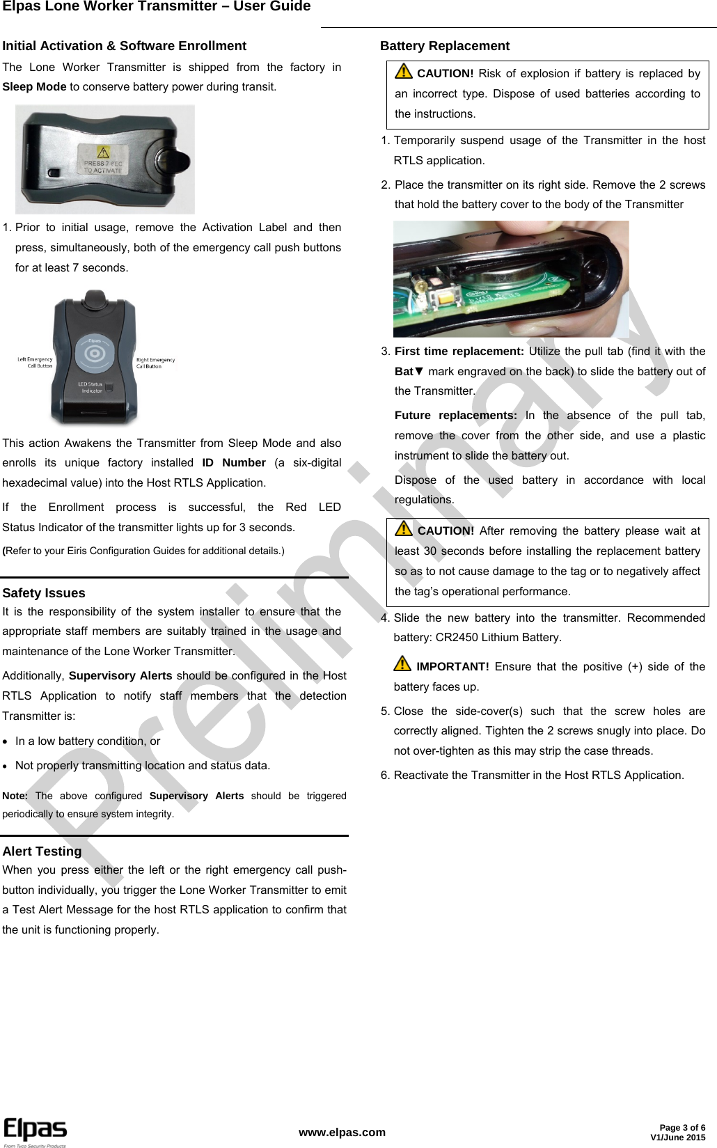 Elpas Lone Worker Transmitter – User Guide     www.elpas.com Page 3 of 6V1/June 2015  Initial Activation &amp; Software Enrollment The Lone Worker Transmitter is shipped from the factory in Sleep Mode to conserve battery power during transit.  1. Prior to initial usage, remove the Activation Label and then press, simultaneously, both of the emergency call push buttons for at least 7 seconds.  This action Awakens the Transmitter from Sleep Mode and also enrolls its unique factory installed ID Number (a six-digital hexadecimal value) into the Host RTLS Application. If the Enrollment process is successful, the Red LED Status Indicator of the transmitter lights up for 3 seconds. (Refer to your Eiris Configuration Guides for additional details.) Battery Replacement  CAUTION! Risk of explosion if battery is replaced by an incorrect type. Dispose of used batteries according to the instructions. 1. Temporarily suspend usage of the Transmitter in the host RTLS application. 2. Place the transmitter on its right side. Remove the 2 screws that hold the battery cover to the body of the Transmitter  3. First time replacement: Utilize the pull tab (find it with the Bat▼ mark engraved on the back) to slide the battery out of the Transmitter. Future replacements: In the absence of the pull tab, remove the cover from the other side, and use a plastic instrument to slide the battery out. Dispose of the used battery in accordance with local regulations.  CAUTION! After removing the battery please wait at least 30 seconds before installing the replacement battery so as to not cause damage to the tag or to negatively affect the tag’s operational performance. 4. Slide the new battery into the transmitter. Recommended battery: CR2450 Lithium Battery.  IMPORTANT! Ensure that the positive (+) side of the battery faces up. 5. Close the side-cover(s) such that the screw holes are correctly aligned. Tighten the 2 screws snugly into place. Do not over-tighten as this may strip the case threads. 6. Reactivate the Transmitter in the Host RTLS Application.   Safety Issues It is the responsibility of the system installer to ensure that the appropriate staff members are suitably trained in the usage and maintenance of the Lone Worker Transmitter. Additionally, Supervisory Alerts should be configured in the Host RTLS Application to notify staff members that the detection Transmitter is:   In a low battery condition, or  Not properly transmitting location and status data. Note: The above configured Supervisory Alerts should be triggered periodically to ensure system integrity.  Alert Testing When you press either the left or the right emergency call push-button individually, you trigger the Lone Worker Transmitter to emit a Test Alert Message for the host RTLS application to confirm that the unit is functioning properly. 