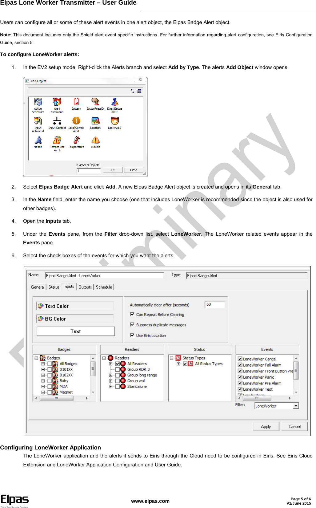 Elpas Lone Worker Transmitter – User Guide     www.elpas.com Page 5 of 6V1/June 2015   Users can configure all or some of these alert events in one alert object, the Elpas Badge Alert object. Note: This document includes only the Shield alert event specific instructions. For further information regarding alert configuration, see Eiris Configuration Guide, section 5. To configure LoneWorker alerts: 1.  In the EV2 setup mode, Right-click the Alerts branch and select Add by Type. The alerts Add Object window opens.  2. Select Elpas Badge Alert and click Add. A new Elpas Badge Alert object is created and opens in its General tab. 3. In the Name field, enter the name you choose (one that includes LoneWorker is recommended since the object is also used for other badges). 4. Open the Inputs tab. 5. Under the Events pane, from the Filter drop-down list, select LoneWorker. The LoneWorker related events appear in the Events pane. 6.  Select the check-boxes of the events for which you want the alerts.  Configuring LoneWorker Application The LoneWorker application and the alerts it sends to Eiris through the Cloud need to be configured in Eiris. See Eiris Cloud Extension and LoneWorker Application Configuration and User Guide.  