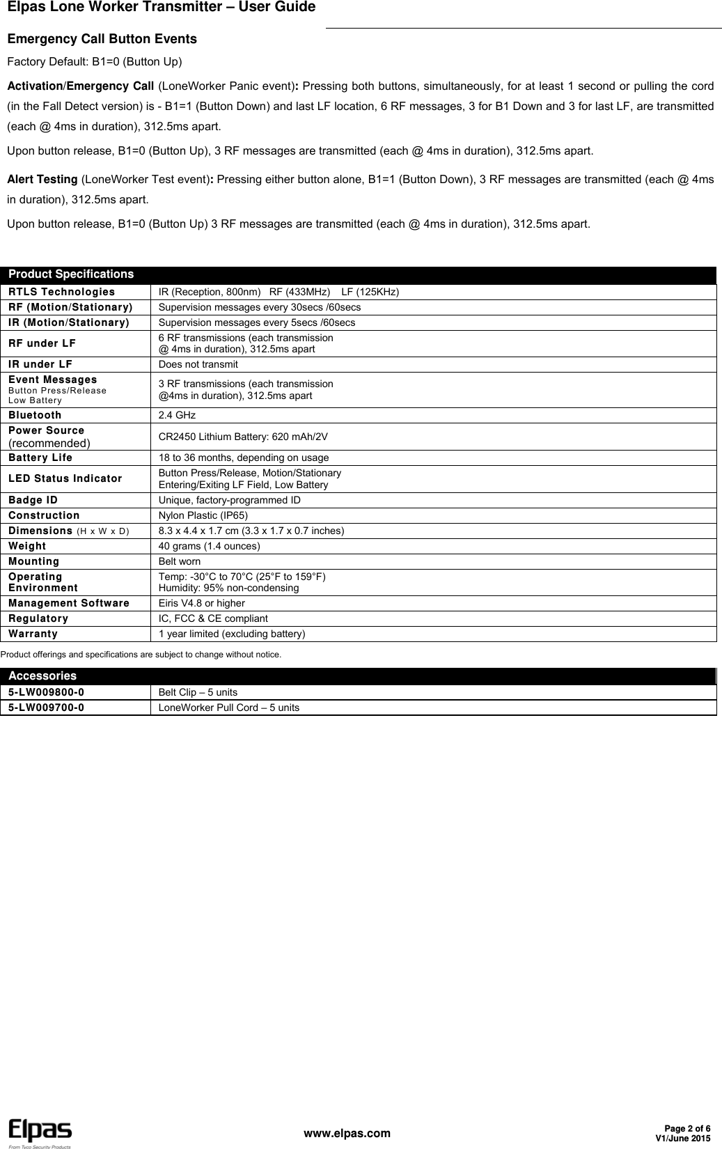 Elpas Lone Worker Transmitter – User Guide     www.elpas.com Page 2 of 6V1/June 2015  Emergency Call Button Events Factory Default: B1=0 (Button Up) Activation/Emergency Call (LoneWorker Panic event): Pressing both buttons, simultaneously, for at least 1 second or pulling the cord (in the Fall Detect version) is - B1=1 (Button Down) and last LF location, 6 RF messages, 3 for B1 Down and 3 for last LF, are transmitted (each @ 4ms in duration), 312.5ms apart. Upon button release, B1=0 (Button Up), 3 RF messages are transmitted (each @ 4ms in duration), 312.5ms apart. Alert Testing (LoneWorker Test event): Pressing either button alone, B1=1 (Button Down), 3 RF messages are transmitted (each @ 4ms in duration), 312.5ms apart. Upon button release, B1=0 (Button Up) 3 RF messages are transmitted (each @ 4ms in duration), 312.5ms apart. Product Specifications  RTLS Technologies  IR (Reception, 800nm)   RF (433MHz)    LF (125KHz) RF (Motion/Stationary)  Supervision messages every 30secs /60secs IR (Motion/Stationary)  Supervision messages every 5secs /60secs RF under LF  6 RF transmissions (each transmission  @ 4ms in duration), 312.5ms apart IR under LF  Does not transmit Event Messages Button Press/Release Low Battery 3 RF transmissions (each transmission @4ms in duration), 312.5ms apart Bluetooth  2.4 GHz Power Source (recommended)  CR2450 Lithium Battery: 620 mAh/2V Battery Life 18 to 36 months, depending on usage LED Status Indicator  Button Press/Release, Motion/Stationary Entering/Exiting LF Field, Low Battery Badge ID  Unique, factory-programmed ID Construction  Nylon Plastic (IP65)  Dimensions (H x W x D) 8.3 x 4.4 x 1.7 cm (3.3 x 1.7 x 0.7 inches) Weight  40 grams (1.4 ounces) Mounting  Belt worn Operating  Environment  Temp: -30°C to 70°C (25°F to 159°F)  Humidity: 95% non-condensing Management Software  Eiris V4.8 or higher Regulatory  IC, FCC &amp; CE compliant Warranty  1 year limited (excluding battery) Product offerings and specifications are subject to change without notice.  Accessories 5-LW009800-0  Belt Clip – 5 units 5-LW009700-0  LoneWorker Pull Cord – 5 units    