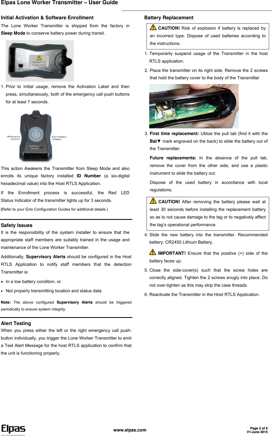 Elpas Lone Worker Transmitter – User Guide     www.elpas.com Page 3 of 6V1/June 2015  Initial Activation &amp; Software Enrollment The Lone Worker Transmitter is shipped from the factory in Sleep Mode to conserve battery power during transit.  1. Prior to initial usage, remove the Activation Label and then press, simultaneously, both of the emergency call push buttons for at least 7 seconds.  This action Awakens the Transmitter from Sleep Mode and also enrolls its unique factory installed ID Number (a six-digital hexadecimal value) into the Host RTLS Application. If the Enrollment process is successful, the Red LED Status Indicator of the transmitter lights up for 3 seconds. (Refer to your Eiris Configuration Guides for additional details.) Battery Replacement  CAUTION! Risk of explosion if battery is replaced by an incorrect type. Dispose of used batteries according to the instructions. 1. Temporarily suspend usage of the Transmitter in the host RTLS application. 2. Place the transmitter on its right side. Remove the 2 screws that hold the battery cover to the body of the Transmitter  3. First time replacement: Utilize the pull tab (find it with the Bat▼ mark engraved on the back) to slide the battery out of the Transmitter. Future replacements: In the absence of the pull tab, remove the cover from the other side, and use a plastic instrument to slide the battery out. Dispose of the used battery in accordance with local regulations.  CAUTION! After removing the battery please wait at least 30 seconds before installing the replacement battery so as to not cause damage to the tag or to negatively affect the tag’s operational performance. 4. Slide the new battery into the transmitter. Recommended battery: CR2450 Lithium Battery.  IMPORTANT! Ensure that the positive (+) side of the battery faces up. 5. Close the side-cover(s) such that the screw holes are correctly aligned. Tighten the 2 screws snugly into place. Do not over-tighten as this may strip the case threads. 6. Reactivate the Transmitter in the Host RTLS Application.   Safety Issues It is the responsibility of the system installer to ensure that the appropriate staff members are suitably trained in the usage and maintenance of the Lone Worker Transmitter. Additionally, Supervisory Alerts should be configured in the Host RTLS Application to notify staff members that the detection Transmitter is:   In a low battery condition, or  Not properly transmitting location and status data. Note: The above configured Supervisory Alerts should be triggered periodically to ensure system integrity.  Alert Testing When you press either the left or the right emergency call push-button individually, you trigger the Lone Worker Transmitter to emit a Test Alert Message for the host RTLS application to confirm that the unit is functioning properly. 