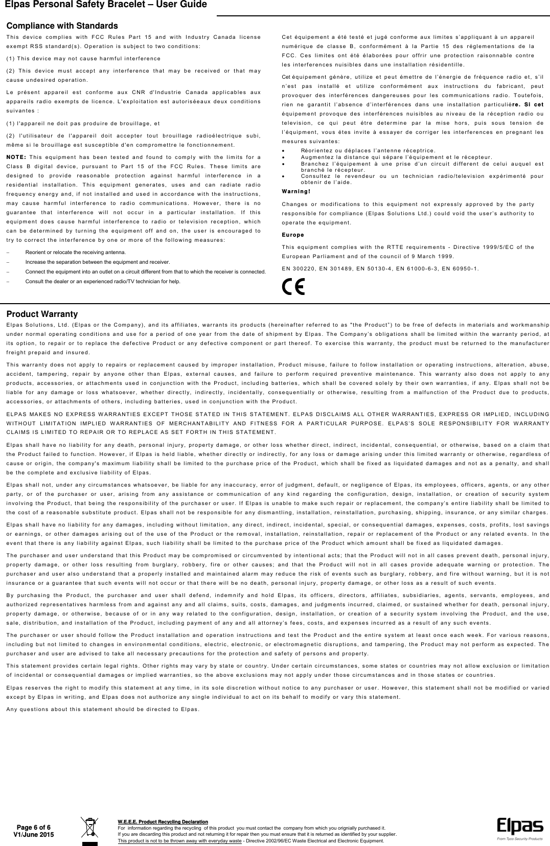 Elpas Personal Safety Bracelet – User Guide    Page 6 of 6 V1/June 2015  W.E.E.E. Product Recycling Declaration For  information regarding the recycling  of this product  you must contact the  company from which you orignially purchased it. If you are discarding this product and not returning it for repair then you must ensure that it is returned as identified by your supplier. This product is not to be thrown away with everyday waste - Directive 2002/96/EC Waste Electrical and Electronic Equipment.    Compliance with Standards This device complies with FCC Rules Part 15 and with Industry Canada license exempt RSS standard(s). Operation is subject to two conditions: (1) This device may not cause harmful interference (2) This device must accept any interference that may be received or that may cause undesired operation. Le présent appareil est conforme aux CNR d&apos;Industrie Canada applicables aux appareils radio exempts de licence. L&apos;exploitation est autoriséeaux deux conditions suivantes : (1) l&apos;appareil ne doit pas produire de brouillage, et (2) l&apos;utilisateur de l&apos;appareil doit accepter tout brouillage radioélectrique subi, même si le brouillage est susceptible d&apos;en compromettre le fonctionnement. NOTE: This equipment has been tested and found to comply with the limits for a Class B digital device, pursuant to Part 15 of the FCC Rules. These limits are designed to provide reasonable protection against harmful interference in a residential installation. This equipment generates, uses and can radiate radio frequency energy and, if not installed and used in accordance with the instructions, may cause harmful interference to radio communications. However, there is no guarantee that interference will not occur in a particular installation. If this equipment does cause harmful interference to radio or television reception, which can be determined by turning the equipment off and on, the user is encouraged to try to correct the interference by one or more of the following measures:   Reorient or relocate the receiving antenna.   Increase the separation between the equipment and receiver.   Connect the equipment into an outlet on a circuit different from that to which the receiver is connected.   Consult the dealer or an experienced radio/TV technician for help. Cet équipement a été testé et jugé conforme aux limites s’appliquant à un appareil numérique de classe B, conformément à la Partie 15 des réglementations de la FCC. Ces limites ont été élaborées pour offrir une protection raisonnable contre les interferences nuisibles dans une installation résidentille. Cet équipement génère, utilize et peut émettre de l’énergie de fréquence radio et, s’il n’est pas installé et utilize conformément aux instructions du fabricant, peut provoquer des interférences dangereuses pour les communications radio. Toutefois, rien ne garantit l’absence d’interférences dans une installation particuliére. Si cet équipement provoque des interférences nuisibles au niveau de la réception radio ou television, ce qui peut étre determine par la mise hors, puis sous tension de l’équipment, vous étes invite à essayer de corriger les interferences en pregnant les mesures suivantes:   Réorientez ou déplaces l’antenne réceptrice.   Augmentez la distance qui sépare l’équipement et le récepteur.   Branchez l’équipement à une prise d’un circuit different de celui auquel est branché le récepteur.   Consultez le revendeur ou un technician radio/television expérimenté pour obtenir de l’aide. Warning! Changes or modifications to this equipment not expressly approved by the party responsible for compliance (Elpas Solutions Ltd.) could void the user’s authority to operate the equipment. Europe This equipment complies with the RTTE requirements - Directive 1999/5/EC of the European Parliament and of the council of 9 March 1999. EN 300220, EN 301489, EN 50130-4, EN 61000-6-3, EN 60950-1.  Product Warranty Elpas Solutions, Ltd. (Elpas or the Company), and its affiliates, warrants its products (hereinafter referred to as &quot;the Product”) to be free of defects in materials and workmanship under normal operating conditions and use for a period of one year from the date of shipment by Elpas. The Company’s obligations shall be limited within the warranty period, at its option, to repair or to replace the defective Product or any defective component or part thereof. To exercise this warranty, the product must be returned to the manufacturer freight prepaid and insured. This warranty does not apply to repairs or replacement caused by improper installation, Product misuse, failure to follow installation or operating instructions, alteration, abuse, accident, tampering, repair by anyone other than Elpas, external causes, and failure to perform required preventive maintenance. This warranty also does not apply to any products, accessories, or attachments used in conjunction with the Product, including batteries, which shall be covered solely by their own warranties, if any. Elpas shall not be liable for any damage or loss whatsoever, whether directly, indirectly, incidentally, consequentially or otherwise, resulting from a malfunction of the Product due to products, accessories, or attachments of others, including batteries, used in conjunction with the Product. ELPAS MAKES NO EXPRESS WARRANTIES EXCEPT THOSE STATED IN THIS STATEMENT. ELPAS DISCLAIMS ALL OTHER WARRANTIES, EXPRESS OR IMPLIED, INCLUDING WITHOUT LIMITATION IMPLIED WARRANTIES OF MERCHANTABILITY AND FITNESS FOR A PARTICULAR PURPOSE. ELPAS’S SOLE RESPONSIBILITY FOR WARRANTY CLAIMS IS LIMITED TO REPAIR OR TO REPLACE AS SET FORTH IN THIS STATEMENT. Elpas shall have no liability for any death, personal injury, property damage, or other loss whether direct, indirect, incidental, consequential, or otherwise, based on a claim that the Product failed to function. However, if Elpas is held liable, whether directly or indirectly, for any loss or damage arising under this limited warranty or otherwise, regardless of cause or origin, the company&apos;s maximum liability shall be limited to the purchase price of the Product, which shall be fixed as liquidated damages and not as a penalty, and shall be the complete and exclusive liability of Elpas. Elpas shall not, under any circumstances whatsoever, be liable for any inaccuracy, error of judgment, default, or negligence of Elpas, its employees, officers, agents, or any other party, or of the purchaser or user, arising from any assistance or communication of any kind regarding the configuration, design, installation, or creation of security system involving the Product, that being the responsibility of the purchaser or user. If Elpas is unable to make such repair or replacement, the company’s entire liability shall be limited to the cost of a reasonable substitute product. Elpas shall not be responsible for any dismantling, installation, reinstallation, purchasing, shipping, insurance, or any similar charges. Elpas shall have no liability for any damages, including without limitation, any direct, indirect, incidental, special, or consequential damages, expenses, costs, profits, lost savings or earnings, or other damages arising out of the use of the Product or the removal, installation, reinstallation, repair or replacement of the Product or any related events. In the event that there is any liability against Elpas, such liability shall be limited to the purchase price of the Product which amount shall be fixed as liquidated damages. The purchaser and user understand that this Product may be compromised or circumvented by intentional acts; that the Product will not in all cases prevent death, personal injury, property damage, or other loss resulting from burglary, robbery, fire or other causes; and that the Product will not in all cases provide adequate warning or protection. The purchaser and user also understand that a properly installed and maintained alarm may reduce the risk of events such as burglary, robbery, and fire without warning, but it is not insurance or a guarantee that such events will not occur or that there will be no death, personal injury, property damage, or other loss as a result of such events. By purchasing the Product, the purchaser and user shall defend, indemnify and hold Elpas, its officers, directors, affiliates, subsidiaries, agents, servants, employees, and authorized representatives harmless from and against any and all claims, suits, costs, damages, and judgments incurred, claimed, or sustained whether for death, personal injury, property damage, or otherwise, because of or in any way related to the configuration, design, installation, or creation of a security system involving the Product, and the use, sale, distribution, and installation of the Product, including payment of any and all attorney’s fees, costs, and expenses incurred as a result of any such events. The purchaser or user should follow the Product installation and operation instructions and test the Product and the entire system at least once each week. For various reasons, including but not limited to changes in environmental conditions, electric, electronic, or electromagnetic disruptions, and tampering, the Product may not perform as expected. The purchaser and user are advised to take all necessary precautions for the protection and safety of persons and property. This statement provides certain legal rights. Other rights may vary by state or country. Under certain circumstances, some states or countries may not allow exclusion or limitation of incidental or consequential damages or implied warranties, so the above exclusions may not apply under those circumstances and in those states or countries. Elpas reserves the right to modify this statement at any time, in its sole discretion without notice to any purchaser or user. However, this statement shall not be modified or varied except by Elpas in writing, and Elpas does not authorize any single individual to act on its behalf to modify or vary this statement. Any questions about this statement should be directed to Elpas.  