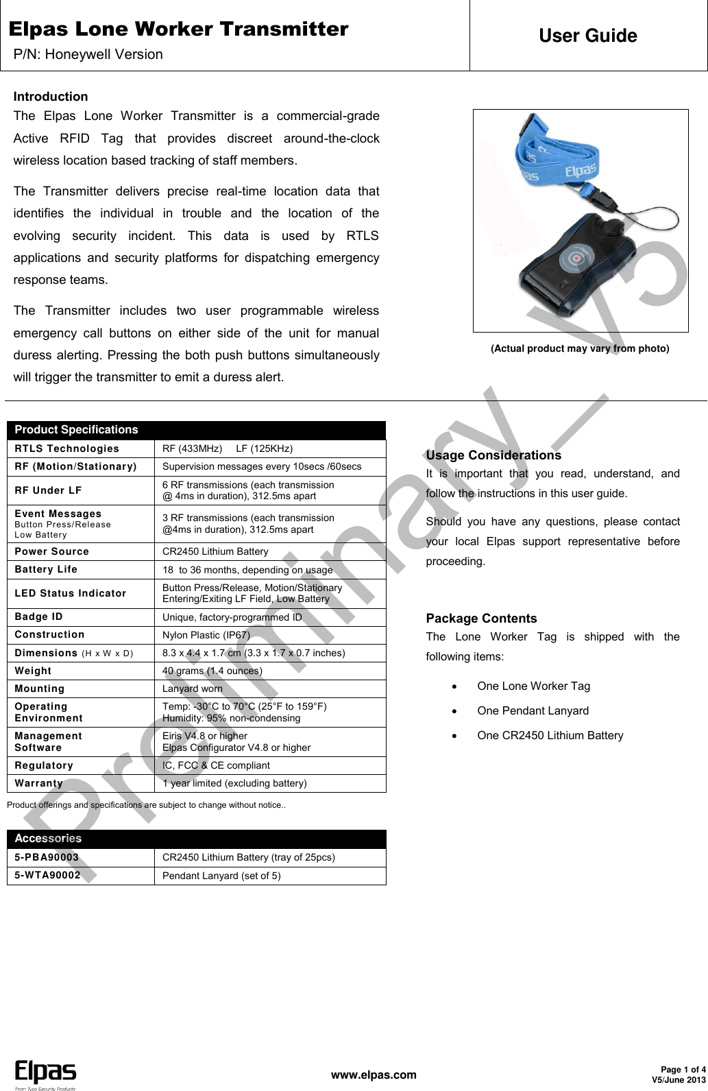 Elpas Lone Worker Transmitter P/N: Honeywell Version User Guide   www.elpas.com Page 1 of 4 V5/June 2013  Introduction The  Elpas  Lone  Worker  Transmitter  is  a  commercial-grade Active  RFID  Tag  that  provides  discreet  around-the-clock wireless location based tracking of staff members.  The  Transmitter  delivers  precise  real-time  location  data  that identifies  the  individual  in  trouble  and  the  location  of  the evolving  security  incident.  This  data  is  used  by  RTLS applications  and  security  platforms  for dispatching  emergency response teams. The  Transmitter  includes  two  user  programmable  wireless emergency  call  buttons  on  either  side  of  the  unit  for  manual duress alerting. Pressing the both push buttons simultaneously will trigger the transmitter to emit a duress alert.                (Actual product may vary from photo)   Product Specifications  RTLS Technologies RF (433MHz)     LF (125KHz) RF (Motion/Stationary) Supervision messages every 10secs /60secs RF Under LF 6 RF transmissions (each transmission  @ 4ms in duration), 312.5ms apart Event Messages Button Press/Release Low Battery 3 RF transmissions (each transmission @4ms in duration), 312.5ms apart Power Source CR2450 Lithium Battery Battery Life 18  to 36 months, depending on usage LED Status Indicator Button Press/Release, Motion/Stationary Entering/Exiting LF Field, Low Battery Badge ID Unique, factory-programmed ID Construction Nylon Plastic (IP67)  Dimensions (H x W x D) 8.3 x 4.4 x 1.7 cm (3.3 x 1.7 x 0.7 inches) Weight 40 grams (1.4 ounces) Mounting Lanyard worn Operating  Environment Temp: -30°C to 70°C (25°F to 159°F)  Humidity: 95% non-condensing Management Software Eiris V4.8 or higher  Elpas Configurator V4.8 or higher Regulatory IC, FCC &amp; CE compliant Warranty 1 year limited (excluding battery) Product offerings and specifications are subject to change without notice..  Accessories 5-PBA90003 CR2450 Lithium Battery (tray of 25pcs) 5-WTA90002 Pendant Lanyard (set of 5) Usage Considerations It  is  important  that  you  read,  understand,  and follow the instructions in this user guide. Should  you  have  any  questions,  please  contact your  local  Elpas  support  representative  before proceeding.  Package Contents  The  Lone  Worker  Tag  is  shipped  with  the following items:   One Lone Worker Tag    One Pendant Lanyard   One CR2450 Lithium Battery  Preliminary_V5