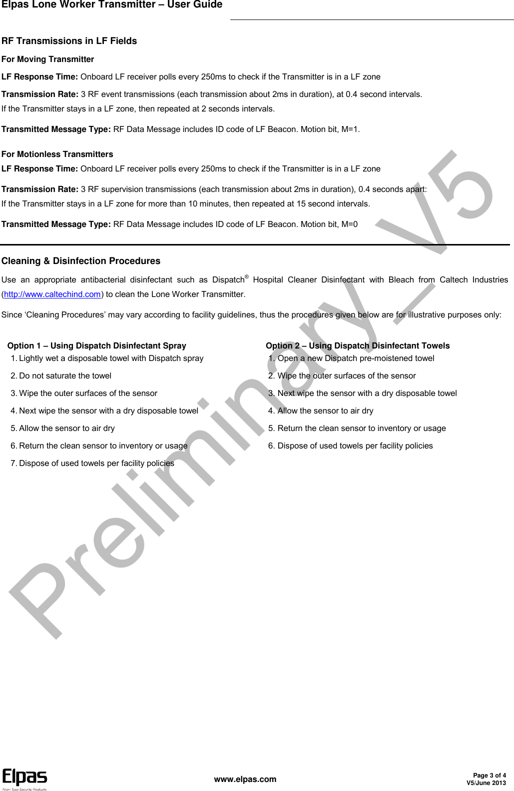 Elpas Lone Worker Transmitter – User Guide    www.elpas.com Page 3 of 4 V5/June 2013  RF Transmissions in LF Fields For Moving Transmitter LF Response Time: Onboard LF receiver polls every 250ms to check if the Transmitter is in a LF zone Transmission Rate: 3 RF event transmissions (each transmission about 2ms in duration), at 0.4 second intervals.  If the Transmitter stays in a LF zone, then repeated at 2 seconds intervals. Transmitted Message Type: RF Data Message includes ID code of LF Beacon. Motion bit, M=1. For Motionless Transmitters LF Response Time: Onboard LF receiver polls every 250ms to check if the Transmitter is in a LF zone Transmission Rate: 3 RF supervision transmissions (each transmission about 2ms in duration), 0.4 seconds apart:  If the Transmitter stays in a LF zone for more than 10 minutes, then repeated at 15 second intervals. Transmitted Message Type: RF Data Message includes ID code of LF Beacon. Motion bit, M=0  Cleaning &amp; Disinfection Procedures Use  an  appropriate  antibacterial  disinfectant  such  as  Dispatch®  Hospital  Cleaner  Disinfectant  with  Bleach  from  Caltech  Industries (http://www.caltechind.com) to clean the Lone Worker Transmitter. Since ‘Cleaning Procedures’ may vary according to facility guidelines, thus the procedures given below are for illustrative purposes only: Option 1 – Using Dispatch Disinfectant Spray 1. Lightly wet a disposable towel with Dispatch spray 2. Do not saturate the towel 3. Wipe the outer surfaces of the sensor 4. Next wipe the sensor with a dry disposable towel 5. Allow the sensor to air dry 6. Return the clean sensor to inventory or usage 7. Dispose of used towels per facility policies Option 2 – Using Dispatch Disinfectant Towels 1. Open a new Dispatch pre-moistened towel 2. Wipe the outer surfaces of the sensor 3. Next wipe the sensor with a dry disposable towel 4. Allow the sensor to air dry 5. Return the clean sensor to inventory or usage 6. Dispose of used towels per facility policies Preliminary_V5
