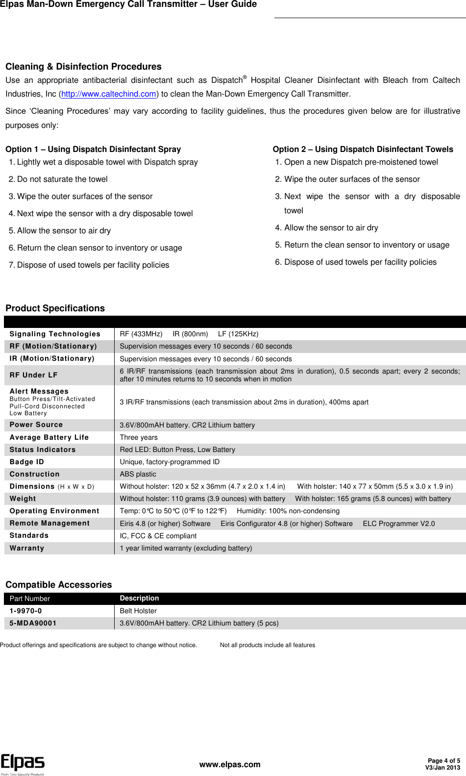 Elpas Man-Down Emergency Call Transmitter – User Guide    www.elpas.com Page 4 of 5 V3/Jan 2013   Cleaning &amp; Disinfection Procedures Use  an  appropriate  antibacterial  disinfectant  such  as  Dispatch®  Hospital  Cleaner  Disinfectant  with  Bleach  from  Caltech Industries, Inc (http://www.caltechind.com) to clean the Man-Down Emergency Call Transmitter. Since  ‘Cleaning  Procedures’  may  vary  according  to  facility guidelines, thus  the procedures given below are for  illustrative purposes only: Option 1 – Using Dispatch Disinfectant Spray 1. Lightly wet a disposable towel with Dispatch spray 2. Do not saturate the towel 3. Wipe the outer surfaces of the sensor 4. Next wipe the sensor with a dry disposable towel 5. Allow the sensor to air dry 6. Return the clean sensor to inventory or usage 7. Dispose of used towels per facility policies Option 2 – Using Dispatch Disinfectant Towels 1. Open a new Dispatch pre-moistened towel 2. Wipe the outer surfaces of the sensor 3. Next  wipe  the  sensor  with  a  dry  disposable towel 4. Allow the sensor to air dry 5. Return the clean sensor to inventory or usage 6. Dispose of used towels per facility policies Product Specifications   Signaling Technologies RF (433MHz)     IR (800nm)     LF (125KHz) RF (Motion/Stationary) Supervision messages every 10 seconds / 60 seconds IR (Motion/Stationary) Supervision messages every 10 seconds / 60 seconds RF Under LF 6  IR/RF  transmissions  (each  transmission  about  2ms  in  duration),  0.5  seconds  apart;  every 2  seconds; after 10 minutes returns to 10 seconds when in motion Alert Messages Button Press/Tilt-Activated Pull-Cord Disconnected Low Battery 3 IR/RF transmissions (each transmission about 2ms in duration), 400ms apart Power Source 3.6V/800mAH battery. CR2 Lithium battery Average Battery Life Three years Status Indicators Red LED: Button Press, Low Battery  Badge ID Unique, factory-programmed ID Construction ABS plastic Dimensions (H x W  x D) Without holster: 120 x 52 x 36mm (4.7 x 2.0 x 1.4 in)      With holster: 140 x 77 x 50mm (5.5 x 3.0 x 1.9 in) Weight Without holster: 110 grams (3.9 ounces) with battery     With holster: 165 grams (5.8 ounces) with battery Operating Environment Temp: 0°C to 50°C (0°F to 122°F)     Humidity: 100% non-condensing Remote Management Eiris 4.8 (or higher) Software     Eiris Configurator 4.8 (or higher) Software     ELC Programmer V2.0 Standards IC, FCC &amp; CE compliant Warranty 1 year limited warranty (excluding battery) Compatible Accessories Part Number Description 1-9970-0 Belt Holster 5-MDA90001 3.6V/800mAH battery. CR2 Lithium battery (5 pcs) Product offerings and specifications are subject to change without notice.   Not all products include all features  