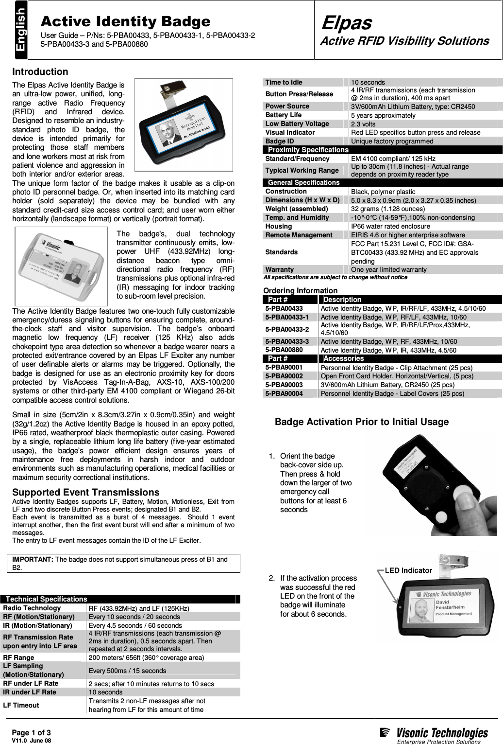  Page 1 of 3 V11.0  June 08     Active Identity Badge User Guide – P/Ns: 5-PBA00433, 5-PBA00433-1, 5-PBA00433-2 5-PBA00433-3 and 5-PBA00880 Elpas Active RFID Visibility Solutions  Introduction The Elpas Active Identity Badge is an  ultra-low  power,  unified,  long-range  active  Radio  Frequency (RFID)  and  Infrared  device. Designed to resemble an industry-standard  photo  ID  badge,  the device  is  intended  primarily  for protecting  those  staff  members and lone workers most at risk from patient violence and  aggression in both interior  and/or exterior areas. The  unique  form  factor  of  the  badge  makes  it  usable  as  a clip-on photo ID personnel badge. Or, when inserted into its matching card holder  (sold  separately)  the  device  may  be  bundled  with  any standard credit-card size access control card; and user worn either horizontally (landscape format) or vertically (portrait format). The  badge&apos;s,  dual  technology transmitter  continuously  emits,  low-power  UHF  (433.92MHz)  long-distance  beacon  type  omni-directional  radio  frequency  (RF) transmissions plus optional infra-red (IR)  messaging  for  indoor  tracking to sub-room level precision. The Active Identity Badge features two one-touch fully customizable emergency/duress signaling  buttons for ensuring complete, around-the-clock  staff  and  visitor  supervision.  The  badge’s  onboard magnetic  low  frequency  (LF)  receiver  (125  KHz)  also  adds chokepoint type area detection so whenever a badge wearer nears a protected exit/entrance covered by an Elpas LF Exciter any number of  user  definable alerts  or alarms  may be triggered.  Optionally, the badge  is  designed  for  use  as an electronic proximity  key for doors protected  by  VisAccess  Tag-In-A-Bag,  AXS-10,  AXS-100/200 systems or other  third-party EM 4100  compliant or  Wiegand 26-bit compatible access control solutions. Small  in  size  (5cm/2in  x  8.3cm/3.27in  x  0.9cm/0.35in)  and  weight (32g/1.2oz) the Active Identity Badge is housed  in an  epoxy potted, IP66 rated, weatherproof black thermoplastic outer casing. Powered by a single, replaceable lithium long life battery (five-year estimated usage),  the  badge’s  power  efficient  design  ensures  years  of maintenance  free  deployments  in  harsh  indoor  and  outdoor environments such as manufacturing operations, medical facilities or maximum security correctional institutions. Supported Event Transmissions Active  Identity Badges  supports  LF,  Battery,  Motion,  Motionless,  Exit  from LF and two discrete Button Press events; designated B1 and B2. Each  event  is  transmitted  as  a  burst  of  4  messages.    Should  1  event interrupt another, then the first event burst will end after a minimum of two messages. The entry to LF event messages contain the ID of the LF Exciter.  IMPORTANT: The badge does not support simultaneous press of B1 and B2.   Technical Specifications Radio Technology  RF (433.92MHz) and LF (125KHz) RF (Motion/Stationary)  Every 10 seconds / 20 seconds IR (Motion/Stationary)  Every 4.5 seconds / 60 seconds RF Transmission Rate upon entry into LF area 4 IR/RF transmissions (each transmission @ 2ms in duration), 0.5 seconds apart. Then repeated at 2 seconds intervals. RF Range   200 meters/ 656ft (360° coverage area)  LF Sampling  (Motion/Stationary)  Every 500ms / 15 seconds RF under LF Rate  2 secs; after 10 minutes returns to 10 secs IR under LF Rate  10 seconds LF Timeout  Transmits 2 non-LF messages after not hearing from LF for this amount of time Time to Idle  10 seconds Button Press/Release  4 IR/RF transmissions (each transmission  @ 2ms in duration), 400 ms apart Power Source  3V/600mAh Lithium Battery, type: CR2450 Battery Life  5 years approximately Low Battery Voltage  2.3 volts Visual Indicator  Red LED specifics button press and release Badge ID  Unique factory programmed Proximity Specifications Standard/Frequency  EM 4100 compliant/ 125 kHz Typical Working Range  Up to 30cm (11.8 inches) - Actual range depends on proximity reader type General Specifications Construction  Black, polymer plastic Dimensions (H x W x D)  5.0 x 8.3 x 0.9cm (2.0 x 3.27 x 0.35 inches) Weight (assembled)  32 grams (1.128 ounces) Temp. and Humidity  -10°-0°C (14-59°F),100% non-condensing Housing  IP66 water rated enclosure Remote Management  EIRIS 4.6 or higher enterprise software Standards  FCC Part 15.231 Level C, FCC ID#: GSA-BTC00433 (433.92 MHz) and EC approvals pending  Warranty  One year limited warranty All specifications are subject to change without notice  Ordering Information Part #  Description 5-PBA00433  Active Identity Badge, WP, IR/RF/LF, 433MHz, 4.5/10/60 5-PBA00433-1  Active Identity Badge, WP, RF/LF, 433MHz, 10/60 5-PBA00433-2  Active Identity Badge, WP, IR/RF/LF/Prox,433MHz, 4.5/10/60 5-PBA00433-3  Active Identity Badge, WP, RF, 433MHz, 10/60 5-PBA00880  Active Identity Badge, WP, IR, 433MHz, 4.5/60 Part #  Accessories 5-PBA90001 Personnel Identity Badge - Clip Attachment (25 pcs) 5-PBA90002 Open Front Card Holder, Horizontal/Vertical, (5 pcs) 5-PBA90003 3V/600mAh Lithium Battery, CR2450 (25 pcs) 5-PBA90004 Personnel Identity Badge - Label Covers (25 pcs)     Badge Activation Prior to Initial Usage 1.  Orient the badge back-cover side up. Then press &amp; hold down the larger of two emergency call buttons for at least 6 seconds     2.  If the activation process was successful the red LED on the front of the badge will illuminate  for about 6 seconds.     