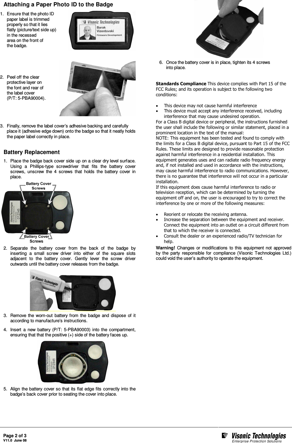  Page 2 of 3 V11.0  June 08     Attaching a Paper Photo ID to the Badge 1.  Ensure that the photo ID paper label is trimmed properly so that it lies flatly (picture/text side up) in the recessed  area on the front of  the badge.    2.  Peel off the clear protective layer on the font and rear of the label cover  (P/T: 5-PBA90004).    3.  Finally, remove the label cover’s adhesive backing and carefully place it (adhesive edge down) onto the badge so that it neatly holds the paper label correctly in place.  Battery Replacement 1.  Place the badge back cover side up on a clear dry level surface. Using  a  Phillips-type  screwdriver  that  fits  the  battery  cover screws,  unscrew  the  4  screws  that  holds  the  battery  cover  in place.  2.  Separate  the  battery  cover  from  the  back  of  the  badge  by inserting  a  small  screw  driver  into  either  of  the  square  slots adjacent  to  the  battery  cover.  Gently  lever  the  screw  driver outwards until the battery cover releases from the badge.  3.  Remove  the  worn-out  battery  from  the  badge  and  dispose  of  it according to manufacture’s instructions. 4.  Insert  a  new  battery (P/T:  5-PBA90003)  into  the  compartment, ensuring that that the positive (+) side of the battery faces up.  5.  Align the battery cover so  that its flat edge fits correctly into the badge’s back cover prior to seating the cover into place.   6.  Once the battery cover is in place, tighten its 4 screws  into place.   Standards Compliance This device complies with Part 15 of the FCC Rules; and its operation is subject to the following two conditions:   • This device may not cause harmful interference  • This device must accept any interference received, including interference that may cause undesired operation.  For a Class B digital device or peripheral, the instructions furnished the user shall include the following or similar statement, placed in a prominent location in the text of the manual:  NOTE: This equipment has been tested and found to comply with the limits for a Class B digital device, pursuant to Part 15 of the FCC Rules. These limits are designed to provide reasonable protection against harmful interference in a residential installation. This equipment generates uses and can radiate radio frequency energy and, if not installed and used in accordance with the instructions, may cause harmful interference to radio communications. However, there is no guarantee that interference will not occur in a particular installation.  If this equipment does cause harmful interference to radio or television reception, which can be determined by turning the equipment off and on, the user is encouraged to try to correct the interference by one or more of the following measures:   • Reorient or relocate the receiving antenna.  • Increase the separation between the equipment and receiver. Connect the equipment into an outlet on a circuit different from that to which the receiver is connected.  • Consult the dealer or an experienced radio/TV technician for help.  Warning!  Changes  or  modifications  to  this  equipment not  approved by  the  party  responsible  for  compliance  (Visonic  Technologies  Ltd.) could void the user’s authority to operate the equipment.