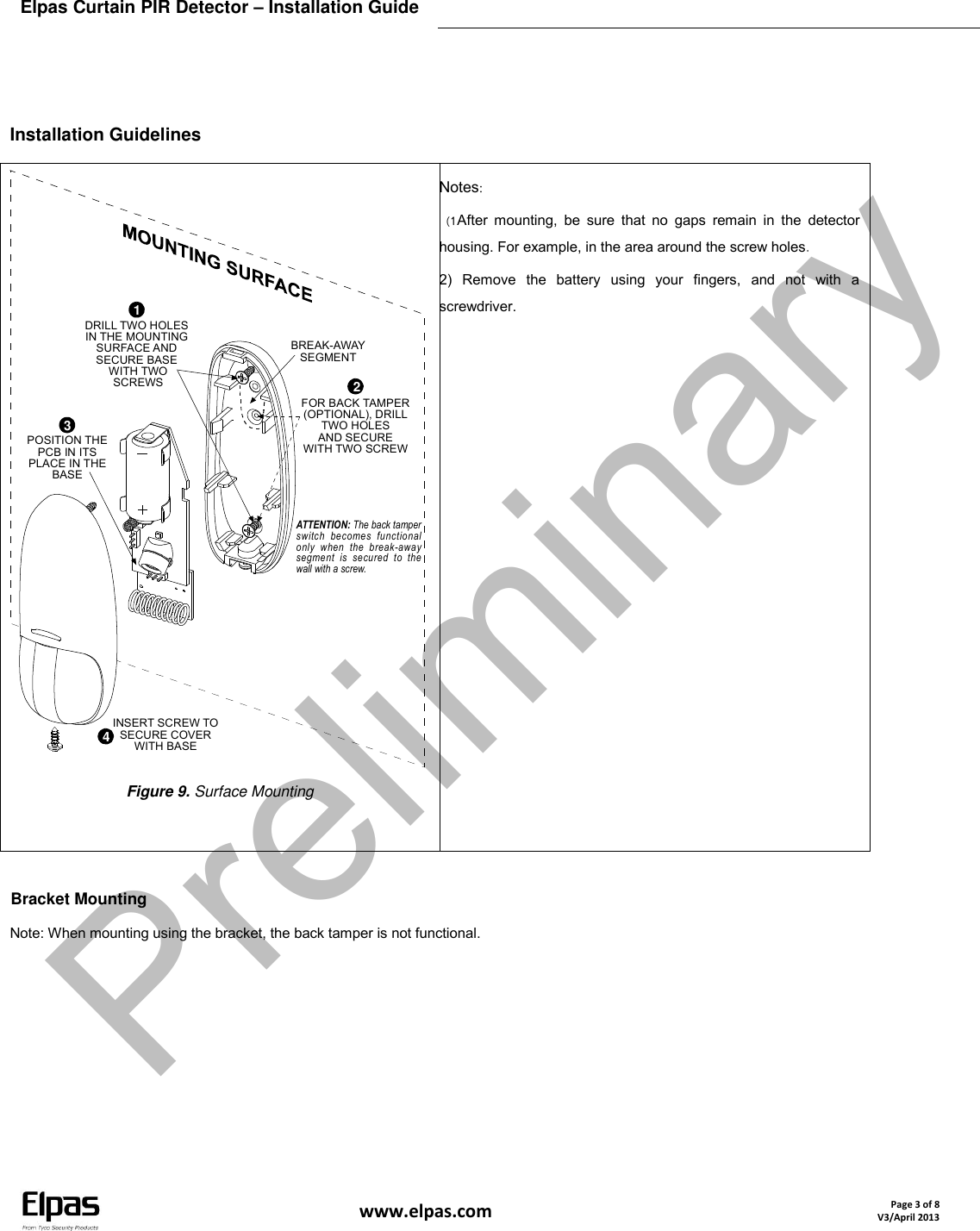 Elpas Curtain PIR Detector – Installation Guide    www.elpas.com Page 3 of 8 V3/April 2013   Installation Guidelines BREAK-AWAYSEGMENTATTENTION: The back tamperswitch  becomes  functionalonly  when  the  break-awaysegment  is  secured  to  thewall with a screw.INSERT SCREW TOSECURE COVERWITH BASE43POSITION THEPCB IN ITSPLACE IN THEBASE1DRILL TWO HOLESIN THE MOUNTINGSURFACE ANDSECURE BASE WITH TWO SCREWS 2FOR BACK TAMPER(OPTIONAL), DRILLTWO HOLESAND SECUREWITH TWO SCREW Figure 9. Surface Mounting  Notes: 1 ) After  mounting,  be  sure  that  no  gaps  remain  in  the  detector housing. For example, in the area around the screw holes. 2)  Remove  the  battery  using  your  fingers,  and  not  with  a screwdriver.  Bracket Mounting Note: When mounting using the bracket, the back tamper is not functional. Preliminary