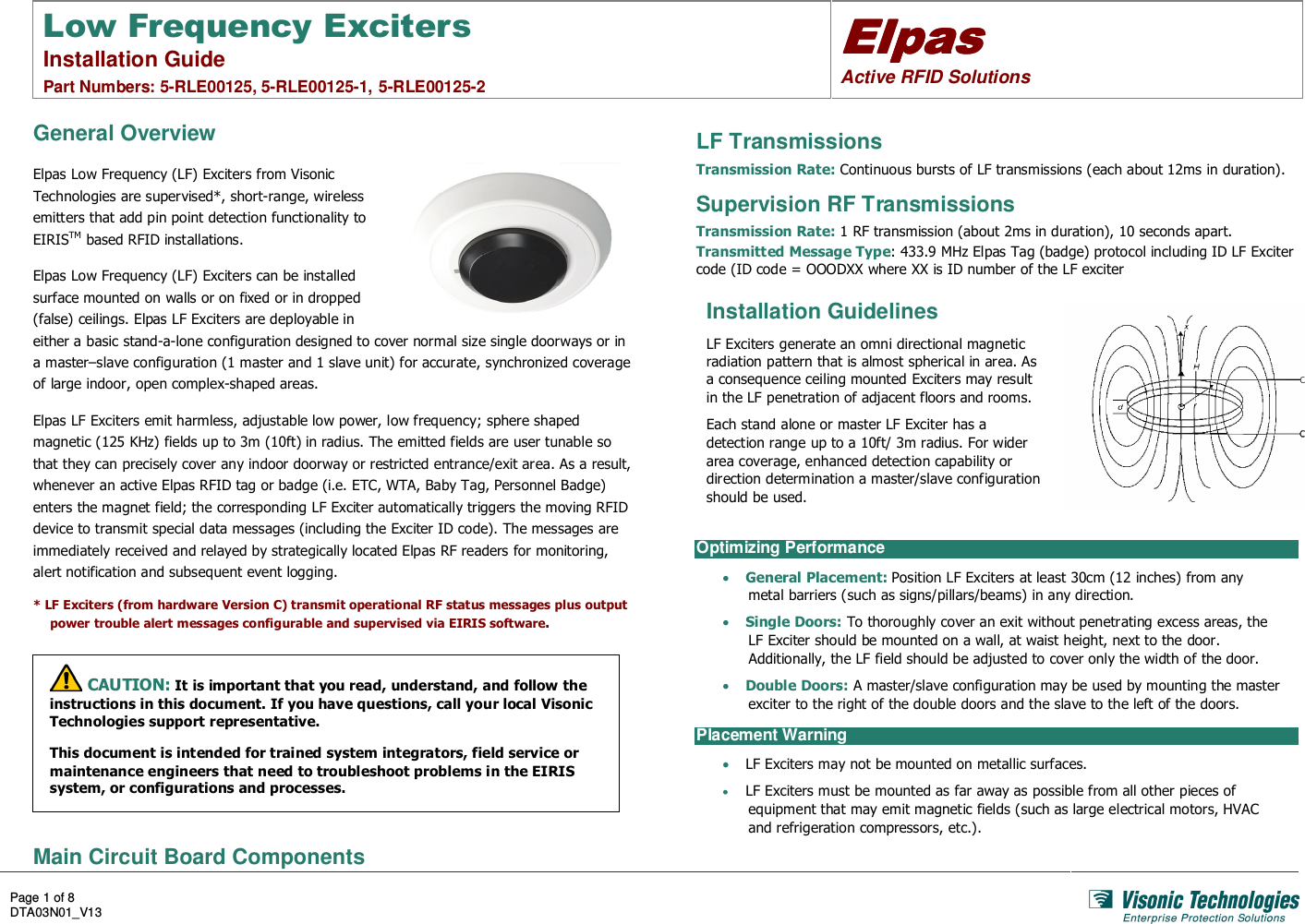 Low Frequency Exciters Installation Guide  Part Numbers: 5-RLE00125, 5-RLE00125-1, 5-RLE00125-2 ElpasElpasElpasElpas    Active RFID Solutions  Page 1 of 8 DTA03N01_V13    General Overview Elpas Low Frequency (LF) Exciters from Visonic Technologies are supervised*, short-range, wireless emitters that add pin point detection functionality to EIRISTM based RFID installations. Elpas Low Frequency (LF) Exciters can be installed surface mounted on walls or on fixed or in dropped (false) ceilings. Elpas LF Exciters are deployable in either a basic stand-a-lone configuration designed to cover normal size single doorways or in a master–slave configuration (1 master and 1 slave unit) for accurate, synchronized coverage of large indoor, open complex-shaped areas. Elpas LF Exciters emit harmless, adjustable low power, low frequency; sphere shaped magnetic (125 KHz) fields up to 3m (10ft) in radius. The emitted fields are user tunable so that they can precisely cover any indoor doorway or restricted entrance/exit area. As a result, whenever an active Elpas RFID tag or badge (i.e. ETC, WTA, Baby Tag, Personnel Badge) enters the magnet field; the corresponding LF Exciter automatically triggers the moving RFID device to transmit special data messages (including the Exciter ID code). The messages are immediately received and relayed by strategically located Elpas RF readers for monitoring, alert notification and subsequent event logging. * LF Exciters (from hardware Version C) transmit operational RF status messages plus output power trouble alert messages configurable and supervised via EIRIS software.   CAUTION: It is important that you read, understand, and follow the instructions in this document. If you have questions, call your local Visonic Technologies support representative. This document is intended for trained system integrators, field service or maintenance engineers that need to troubleshoot problems in the EIRIS system, or configurations and processes.  LF Transmissions Transmission Rate: Continuous bursts of LF transmissions (each about 12ms in duration). Supervision RF Transmissions Transmission Rate: 1 RF transmission (about 2ms in duration), 10 seconds apart. Transmitted Message Type: 433.9 MHz Elpas Tag (badge) protocol including ID LF Exciter code (ID code = OOODXX where XX is ID number of the LF exciter  Installation Guidelines LF Exciters generate an omni directional magnetic radiation pattern that is almost spherical in area. As a consequence ceiling mounted Exciters may result in the LF penetration of adjacent floors and rooms. Each stand alone or master LF Exciter has a detection range up to a 10ft/ 3m radius. For wider area coverage, enhanced detection capability or direction determination a master/slave configuration should be used. Optimizing Performance • General Placement: Position LF Exciters at least 30cm (12 inches) from any metal barriers (such as signs/pillars/beams) in any direction. • Single Doors: To thoroughly cover an exit without penetrating excess areas, the LF Exciter should be mounted on a wall, at waist height, next to the door. Additionally, the LF field should be adjusted to cover only the width of the door. • Double Doors: A master/slave configuration may be used by mounting the master exciter to the right of the double doors and the slave to the left of the doors. Placement Warning • LF Exciters may not be mounted on metallic surfaces. • LF Exciters must be mounted as far away as possible from all other pieces of equipment that may emit magnetic fields (such as large electrical motors, HVAC and refrigeration compressors, etc.). Main Circuit Board Components 