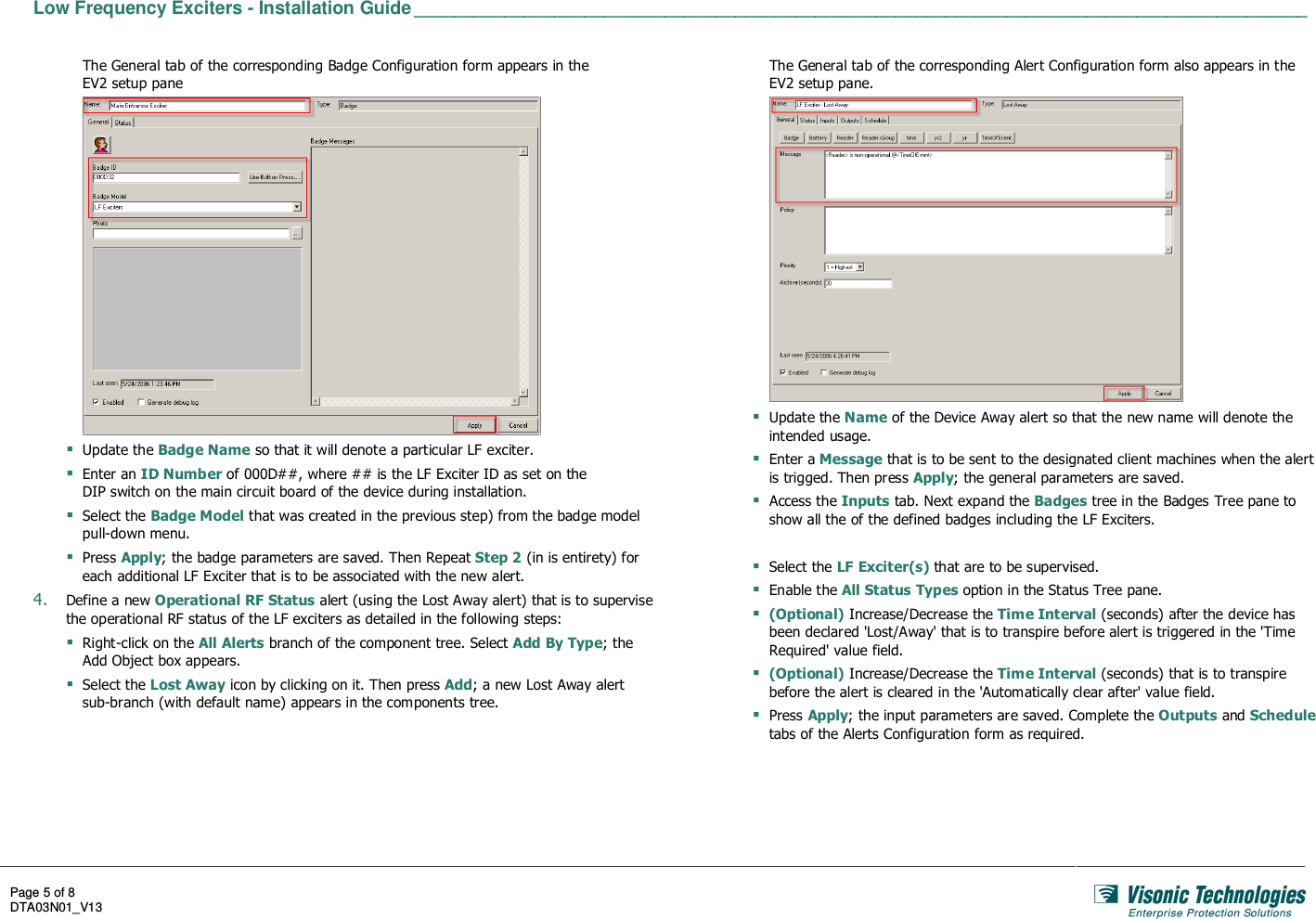  Low Frequency Exciters - Installation Guide _________________________________________________________________________________________   Page 5 of 8 DTA03N01_V13    The General tab of the corresponding Badge Configuration form appears in the EV2 setup pane   Update the Badge Name so that it will denote a particular LF exciter.  Enter an ID Number of 000D##, where ## is the LF Exciter ID as set on the  DIP switch on the main circuit board of the device during installation.  Select the Badge Model that was created in the previous step) from the badge model pull-down menu.  Press Apply; the badge parameters are saved. Then Repeat Step 2 (in is entirety) for each additional LF Exciter that is to be associated with the new alert. 4. Define a new Operational RF Status alert (using the Lost Away alert) that is to supervise the operational RF status of the LF exciters as detailed in the following steps:  Right-click on the All Alerts branch of the component tree. Select Add By Type; the Add Object box appears.  Select the Lost Away icon by clicking on it. Then press Add; a new Lost Away alert sub-branch (with default name) appears in the components tree. The General tab of the corresponding Alert Configuration form also appears in the EV2 setup pane.   Update the Name of the Device Away alert so that the new name will denote the intended usage.  Enter a Message that is to be sent to the designated client machines when the alert is trigged. Then press Apply; the general parameters are saved.  Access the Inputs tab. Next expand the Badges tree in the Badges Tree pane to show all the of the defined badges including the LF Exciters.   Select the LF Exciter(s) that are to be supervised.  Enable the All Status Types option in the Status Tree pane.  (Optional) Increase/Decrease the Time Interval (seconds) after the device has been declared &apos;Lost/Away&apos; that is to transpire before alert is triggered in the &apos;Time Required&apos; value field.  (Optional) Increase/Decrease the Time Interval (seconds) that is to transpire before the alert is cleared in the &apos;Automatically clear after&apos; value field.  Press Apply; the input parameters are saved. Complete the Outputs and Schedule tabs of the Alerts Configuration form as required. 