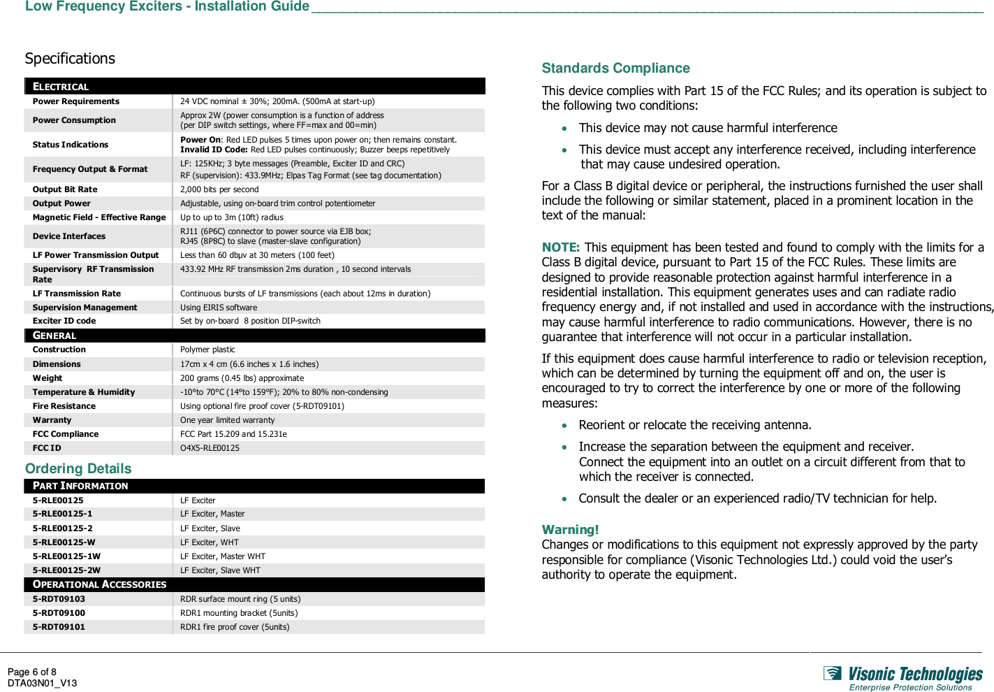  Low Frequency Exciters - Installation Guide _________________________________________________________________________________________   Page 6 of 8 DTA03N01_V13    Specifications ELECTRICAL Power Requirements  24 VDC nominal ± 30%; 200mA. (500mA at start-up) Power Consumption  Approx 2W (power consumption is a function of address  (per DIP switch settings, where FF=max and 00=min) Status Indications  Power On: Red LED pulses 5 times upon power on; then remains constant. Invalid ID Code: Red LED pulses continuously; Buzzer beeps repetitively Frequency Output &amp; Format  LF: 125KHz; 3 byte messages (Preamble, Exciter ID and CRC) RF (supervision): 433.9MHz; Elpas Tag Format (see tag documentation) Output Bit Rate  2,000 bits per second Output Power  Adjustable, using on-board trim control potentiometer Magnetic Field - Effective Range  Up to up to 3m (10ft) radius Device Interfaces  RJ11 (6P6C) connector to power source via EJB box; RJ45 (8P8C) to slave (master-slave configuration) LF Power Transmission Output  Less than 60 dbµv at 30 meters (100 feet) Supervisory  RF Transmission Rate 433.92 MHz RF transmission 2ms duration , 10 second intervals LF Transmission Rate  Continuous bursts of LF transmissions (each about 12ms in duration) Supervision Management  Using EIRIS software Exciter ID code  Set by on-board  8 position DIP-switch GENERAL Construction  Polymer plastic Dimensions  17cm x 4 cm (6.6 inches x 1.6 inches) Weight  200 grams (0.45 lbs) approximate Temperature &amp; Humidity  -10°to 70°C (14°to 159°F); 20% to 80% non-condensing Fire Resistance  Using optional fire proof cover (5-RDT09101) Warranty  One year limited warranty FCC Compliance  FCC Part 15.209 and 15.231e FCC ID  O4X5-RLE00125  Ordering Details PART INFORMATION 5-RLE00125  LF Exciter 5-RLE00125-1  LF Exciter, Master 5-RLE00125-2  LF Exciter, Slave 5-RLE00125-W  LF Exciter, WHT 5-RLE00125-1W  LF Exciter, Master WHT 5-RLE00125-2W  LF Exciter, Slave WHT OPERATIONAL ACCESSORIES 5-RDT09103  RDR surface mount ring (5 units) 5-RDT09100  RDR1 mounting bracket (5units) 5-RDT09101  RDR1 fire proof cover (5units)  Standards Compliance This device complies with Part 15 of the FCC Rules; and its operation is subject to the following two conditions: • This device may not cause harmful interference • This device must accept any interference received, including interference that may cause undesired operation. For a Class B digital device or peripheral, the instructions furnished the user shall include the following or similar statement, placed in a prominent location in the text of the manual:  NOTE: This equipment has been tested and found to comply with the limits for a Class B digital device, pursuant to Part 15 of the FCC Rules. These limits are designed to provide reasonable protection against harmful interference in a residential installation. This equipment generates uses and can radiate radio frequency energy and, if not installed and used in accordance with the instructions, may cause harmful interference to radio communications. However, there is no guarantee that interference will not occur in a particular installation. If this equipment does cause harmful interference to radio or television reception, which can be determined by turning the equipment off and on, the user is encouraged to try to correct the interference by one or more of the following measures: • Reorient or relocate the receiving antenna. • Increase the separation between the equipment and receiver. Connect the equipment into an outlet on a circuit different from that to which the receiver is connected. • Consult the dealer or an experienced radio/TV technician for help.  Warning! Changes or modifications to this equipment not expressly approved by the party responsible for compliance (Visonic Technologies Ltd.) could void the user’s authority to operate the equipment.  