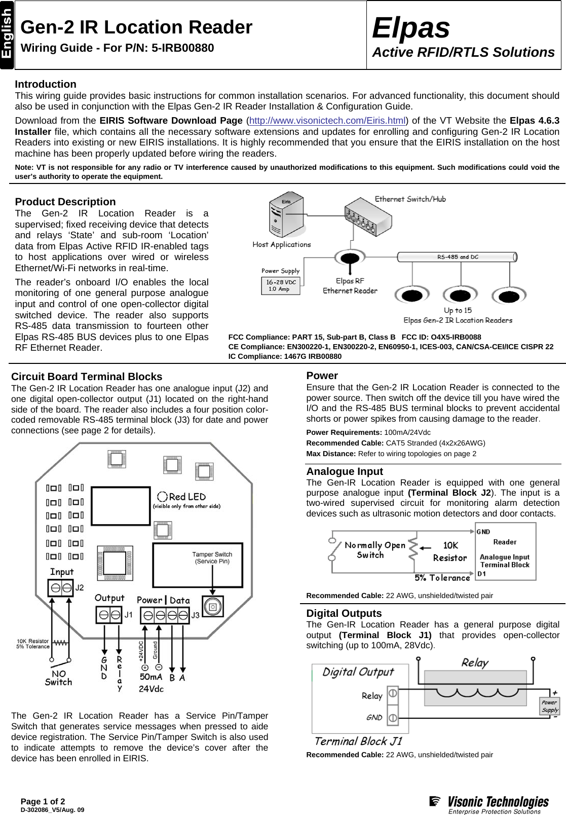  Gen-2 IR Location Reader Wiring Guide - For P/N: 5-IRB00880  Elpas Active RFID/RTLS Solutions  Page 1 of 2 D-302086_V5/Aug. 09  Introduction This wiring guide provides basic instructions for common installation scenarios. For advanced functionality, this document should also be used in conjunction with the Elpas Gen-2 IR Reader Installation &amp; Configuration Guide. Download from the EIRIS Software Download Page (http://www.visonictech.com/Eiris.html) of the VT Website the Elpas 4.6.3 Installer file, which contains all the necessary software extensions and updates for enrolling and configuring Gen-2 IR Location Readers into existing or new EIRIS installations. It is highly recommended that you ensure that the EIRIS installation on the host machine has been properly updated before wiring the readers. Note: VT is not responsible for any radio or TV interference caused by unauthorized modifications to this equipment. Such modifications could void the user’s authority to operate the equipment. Product Description The Gen-2 IR Location Reader is a supervised; fixed receiving device that detects and relays ‘State’ and sub-room ‘Location’ data from Elpas Active RFID IR-enabled tags to host applications over wired or wireless Ethernet/Wi-Fi networks in real-time. The reader’s onboard I/O enables the local monitoring of one general purpose analogue input and control of one open-collector digital switched device. The reader also supports RS-485 data transmission to fourteen other Elpas RS-485 BUS devices plus to one Elpas RF Ethernet Reader.          FCC Compliance: PART 15, Sub-part B, Class B   FCC ID: O4X5-IRB0088     CE Compliance: EN300220-1, EN300220-2, EN60950-1, ICES-003, CAN/CSA-CEI/ICE CISPR 22     IC Compliance: 1467G IRB00880  Circuit Board Terminal Blocks   The Gen-2 IR Location Reader has one analogue input (J2) and one digital open-collector output (J1) located on the right-hand side of the board. The reader also includes a four position color-coded removable RS-485 terminal block (J3) for date and power connections (see page 2 for details).   The Gen-2 IR Location Reader has a Service Pin/Tamper Switch that generates service messages when pressed to aide device registration. The Service Pin/Tamper Switch is also used to indicate attempts to remove the device’s cover after the device has been enrolled in EIRIS. Power Ensure that the Gen-2 IR Location Reader is connected to the power source. Then switch off the device till you have wired the I/O and the RS-485 BUS terminal blocks to prevent accidental shorts or power spikes from causing damage to the reader. Power Requirements: 100mA/24Vdc Recommended Cable: CAT5 Stranded (4x2x26AWG) Max Distance: Refer to wiring topologies on page 2  Analogue Input The Gen-IR Location Reader is equipped with one general purpose analogue input (Terminal Block J2). The input is a two-wired supervised circuit for monitoring alarm detection devices such as ultrasonic motion detectors and door contacts.  Recommended Cable: 22 AWG, unshielded/twisted pair  Digital Outputs The Gen-IR Location Reader has a general purpose digital output  (Terminal Block J1) that provides open-collector switching (up to 100mA, 28Vdc).  Recommended Cable: 22 AWG, unshielded/twisted pair 
