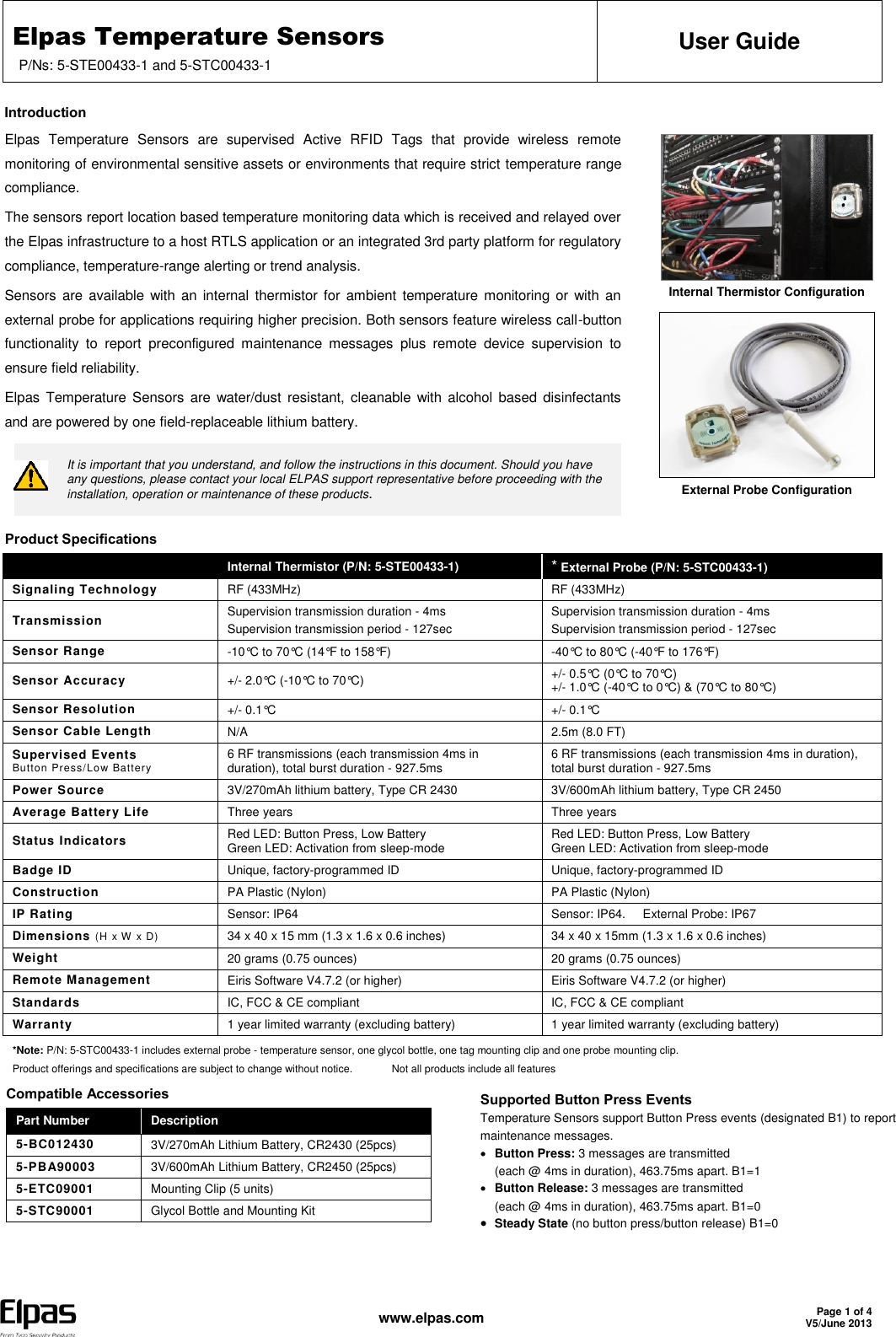 Elpas Temperature Sensors P/Ns: 5-STE00433-1 and 5-STC00433-1 User Guide   www.elpas.com Page 1 of 4 V5/June 2013  Introduction Elpas  Temperature  Sensors  are  supervised  Active  RFID  Tags  that  provide  wireless  remote monitoring of environmental sensitive assets or environments that require strict temperature range compliance. The sensors report location based temperature monitoring data which is received and relayed over the Elpas infrastructure to a host RTLS application or an integrated 3rd party platform for regulatory compliance, temperature-range alerting or trend analysis. Sensors are available  with an internal  thermistor for ambient  temperature  monitoring or with  an external probe for applications requiring higher precision. Both sensors feature wireless call-button functionality  to  report  preconfigured  maintenance  messages  plus  remote  device  supervision  to ensure field reliability. Elpas  Temperature  Sensors  are water/dust  resistant, cleanable with alcohol based disinfectants and are powered by one field-replaceable lithium battery.  It is important that you understand, and follow the instructions in this document. Should you have any questions, please contact your local ELPAS support representative before proceeding with the installation, operation or maintenance of these products.     Internal Thermistor Configuration  External Probe Configuration  Product Specifications  Internal Thermistor (P/N: 5-STE00433-1) * External Probe (P/N: 5-STC00433-1) Signaling Technology RF (433MHz) RF (433MHz) Transmission Supervision transmission duration - 4ms Supervision transmission period - 127sec Supervision transmission duration - 4ms Supervision transmission period - 127sec  Sensor Range -10°C to 70°C (14°F to 158°F) -40°C to 80°C (-40°F to 176°F) Sensor Accuracy +/- 2.0°C (-10°C to 70°C) +/- 0.5°C (0°C to 70°C) +/- 1.0°C (-40°C to 0°C) &amp; (70°C to 80°C) Sensor Resolution +/- 0.1°C +/- 0.1°C Sensor Cable Length N/A 2.5m (8.0 FT) Supervised Events Button Press/Low Battery 6 RF transmissions (each transmission 4ms in duration), total burst duration - 927.5ms 6 RF transmissions (each transmission 4ms in duration), total burst duration - 927.5ms Power Source 3V/270mAh lithium battery, Type CR 2430 3V/600mAh lithium battery, Type CR 2450 Average Battery Life Three years Three years Status Indicators Red LED: Button Press, Low Battery Green LED: Activation from sleep-mode Red LED: Button Press, Low Battery Green LED: Activation from sleep-mode Badge ID Unique, factory-programmed ID Unique, factory-programmed ID Construction PA Plastic (Nylon) PA Plastic (Nylon) IP Rating Sensor: IP64 Sensor: IP64.     External Probe: IP67 Dimensions (H x W x D) 34 x 40 x 15 mm (1.3 x 1.6 x 0.6 inches)  34 x 40 x 15mm (1.3 x 1.6 x 0.6 inches) Weight 20 grams (0.75 ounces) 20 grams (0.75 ounces) Remote Management Eiris Software V4.7.2 (or higher) Eiris Software V4.7.2 (or higher) Standards IC, FCC &amp; CE compliant IC, FCC &amp; CE compliant Warranty 1 year limited warranty (excluding battery) 1 year limited warranty (excluding battery) *Note: P/N: 5-STC00433-1 includes external probe - temperature sensor, one glycol bottle, one tag mounting clip and one probe mounting clip. Product offerings and specifications are subject to change without notice.   Not all products include all features Compatible Accessories Part Number Description 5-BC012430 3V/270mAh Lithium Battery, CR2430 (25pcs) 5-PBA90003 3V/600mAh Lithium Battery, CR2450 (25pcs) 5-ETC09001 Mounting Clip (5 units) 5-STC90001 Glycol Bottle and Mounting Kit  Supported Button Press Events Temperature Sensors support Button Press events (designated B1) to report maintenance messages.  Button Press: 3 messages are transmitted  (each @ 4ms in duration), 463.75ms apart. B1=1  Button Release: 3 messages are transmitted  (each @ 4ms in duration), 463.75ms apart. B1=0  Steady State (no button press/button release) B1=0  
