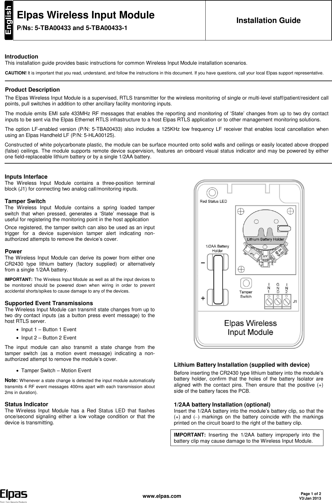  www.elpas.com Page 1 of 2 V3/Jan 2013   Elpas Wireless Input Module P/Ns: 5-TBA00433 and 5-TBA00433-1 Installation Guide    Introduction This installation guide provides basic instructions for common Wireless Input Module installation scenarios. CAUTION! It is important that you read, understand, and follow the instructions in this document. If you have questions, call your local Elpas support representative.   Product Description The Elpas Wireless Input Module is a supervised, RTLS transmitter for the wireless monitoring of single or multi-level staff/patient/resident call points, pull switches in addition to other ancillary facility monitoring inputs. The module emits EMI safe 433MHz RF messages that enables the reporting and monitoring of ‘State’  changes from up to two dry contact inputs to be sent via the Elpas Ethernet RTLS infrastructure to a host Elpas RTLS application or to other management monitoring solutions. The option LF-enabled version (P/N: 5-TBA00433) also includes a 125KHz low frequency LF receiver that enables local cancellation  when using an Elpas Handheld LF (P/N: 5-HLA00125). Constructed of white polycarbonate plastic, the module can be surface mounted onto solid walls and ceilings or easily located above dropped (false) ceilings. The module supports remote device supervision, features an onboard visual status indicator and may be powered by either one field-replaceable lithium battery or by a single 1/2AA battery.   Inputs Interface The  Wireless  Input  Module  contains  a three-position  terminal block (J1) for connecting two analog call/monitoring inputs. Tamper Switch The  Wireless  Input  Module  contains  a  spring  loaded  tamper switch  that  when  pressed, generates  a  ‘State’  message  that  is useful for registering the monitoring point in the host application Once registered, the tamper switch can also be used as an input trigger  for  a  device  supervision  tamper  alert  indicating  non-authorized attempts to remove the device’s cover. Power The Wireless Input Module can derive its power from either one CR2430  type  lithium  battery  (factory  supplied)  or  alternatively from a single 1/2AA battery. IMPORTANT: The Wireless Input Module as well as all the input devices to be  monitored  should  be  powered  down  when  wiring  in  order  to  prevent accidental shorts/spikes to cause damage to any of the devices. Supported Event Transmissions The Wireless Input Module can transmit state changes from up to two dry contact inputs (as a button press event message) to the host RTLS server.    Input 1 – Button 1 Event   Input 2 – Button 2 Event The  input  module  can  also  transmit  a  state  change  from  the tamper  switch  (as  a  motion  event  message)  indicating  a  non-authorized attempt to remove the module’s cover.   Tamper Switch – Motion Event Note: Whenever a state change is detected the input module automatically transmits 4 RF event messages 400ms apart with each transmission about 2ms in duration). Status Indicator The  Wireless  Input  Module  has  a  Red  Status  LED  that  flashes once/second  signaling either a  low  voltage  condition  or that  the device is transmitting.     Lithium Battery Installation (supplied with device) Before inserting the CR2430 type lithium battery into the module’s battery holder,  confirm  that the  holes of the  battery Isolator  are aligned with  the  contact  pins.  Then  ensure  that  the  positive (+) side of the battery faces the PCB. 1/2AA battery Installation (optional) Insert the 1/2AA battery into the module’s battery clip, so that the (+)  and  (–)   markings  on  the  battery  coincide  with  the  markings printed on the circuit board to the right of the battery clip. IMPORTANT:  Inserting  the  1/2AA  battery  improperly  into  the battery clip may cause damage to the Wireless Input Module.      