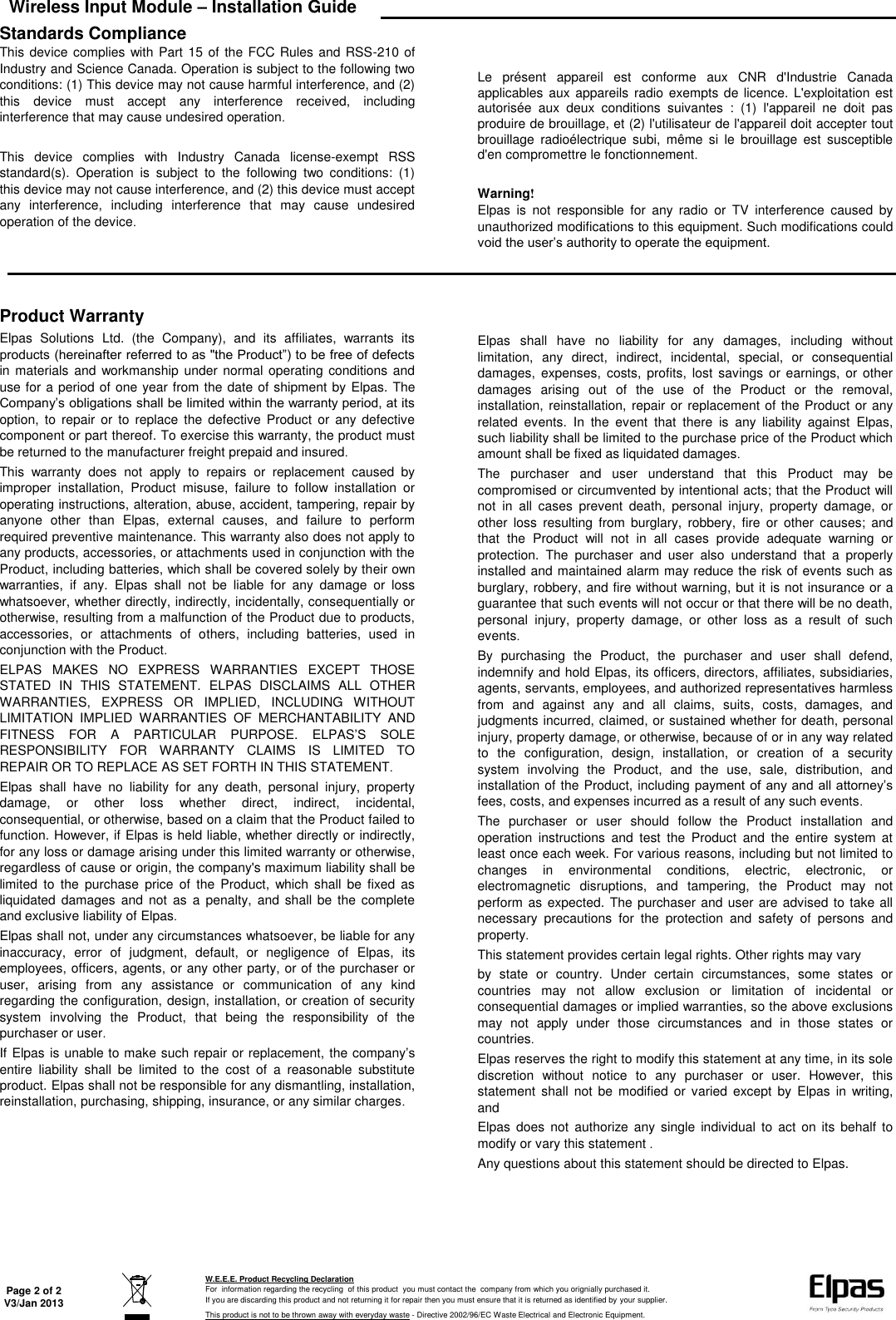 Wireless Input Module – Installation Guide   Page 2 of 2 V3/Jan 2013  W.E.E.E. Product Recycling Declaration For  information regarding the recycling  of this product  you must contact the  company from which you orignially purchased it. If you are discarding this product and not returning it for repair then you must ensure that it is returned as identified by your supplier. This product is not to be thrown away with everyday waste - Directive 2002/96/EC Waste Electrical and Electronic Equipment.    Standards Compliance This device complies with Part 15 of the  FCC Rules and RSS-210 of Industry and Science Canada. Operation is subject to the following two conditions: (1) This device may not cause harmful interference, and (2) this  device  must  accept  any  interference  received,  including interference that may cause undesired operation.  This  device  complies  with  Industry  Canada  license-exempt  RSS standard(s).  Operation  is  subject  to  the  following  two  conditions:  (1) this device may not cause interference, and (2) this device must accept any  interference,  including  interference  that  may  cause  undesired operation of the device.   Le  présent  appareil  est  conforme  aux  CNR  d&apos;Industrie  Canada applicables  aux appareils  radio exempts  de licence. L&apos;exploitation est autorisée  aux  deux  conditions  suivantes  :  (1)  l&apos;appareil  ne  doit  pas produire de brouillage, et (2) l&apos;utilisateur de l&apos;appareil doit accepter tout brouillage  radioélectrique  subi,  même  si  le  brouillage  est  susceptible d&apos;en compromettre le fonctionnement.  Warning! Elpas  is  not  responsible  for  any  radio  or  TV  interference  caused  by unauthorized modifications to this equipment. Such modifications could void the user’s authority to operate the equipment.         Product Warranty Elpas  Solutions  Ltd.  (the  Company),  and  its  affiliates,  warrants  its products (hereinafter referred to as &quot;the Product”) to be free of defects in materials and  workmanship under  normal operating conditions  and use for a period of one year from the date of shipment by Elpas. The Company’s obligations shall be limited within the warranty period, at its option,  to  repair or  to  replace  the  defective  Product  or  any defective component or part thereof. To exercise this warranty, the product must be returned to the manufacturer freight prepaid and insured. This  warranty  does  not  apply  to  repairs  or  replacement  caused  by improper  installation,  Product  misuse,  failure  to  follow  installation  or operating instructions, alteration, abuse, accident, tampering, repair by anyone  other  than  Elpas,  external  causes,  and  failure  to  perform required preventive maintenance. This warranty also does not apply to any products, accessories, or attachments used in conjunction with the Product, including batteries, which shall be covered solely by their own warranties,  if  any.  Elpas  shall  not  be  liable  for  any  damage  or  loss whatsoever, whether directly, indirectly, incidentally, consequentially or otherwise, resulting from a malfunction of the Product due to products, accessories,  or  attachments  of  others,  including  batteries,  used  in conjunction with the Product. ELPAS  MAKES  NO  EXPRESS  WARRANTIES  EXCEPT  THOSE STATED  IN  THIS  STATEMENT.  ELPAS  DISCLAIMS  ALL  OTHER WARRANTIES,  EXPRESS  OR  IMPLIED,  INCLUDING  WITHOUT LIMITATION  IMPLIED  WARRANTIES  OF  MERCHANTABILITY  AND FITNESS  FOR  A  PARTICULAR  PURPOSE.  ELPAS’S  SOLE RESPONSIBILITY  FOR  WARRANTY  CLAIMS  IS  LIMITED  TO REPAIR OR TO REPLACE AS SET FORTH IN THIS STATEMENT. Elpas  shall  have  no  liability  for  any  death,  personal  injury,  property damage,  or  other  loss  whether  direct,  indirect,  incidental, consequential, or otherwise, based on a claim that the Product failed to function. However, if Elpas is held liable, whether directly or indirectly, for any loss or damage arising under this limited warranty or otherwise, regardless of cause or origin, the company&apos;s maximum liability shall be limited  to  the  purchase  price  of  the  Product,  which  shall  be  fixed  as liquidated  damages  and  not  as  a penalty,  and shall  be the  complete and exclusive liability of Elpas. Elpas shall not, under any circumstances whatsoever, be liable for any inaccuracy,  error  of  judgment,  default,  or  negligence  of  Elpas,  its employees, officers, agents, or any other party, or of the purchaser or user,  arising  from  any  assistance  or  communication  of  any  kind regarding the configuration, design, installation, or creation of security system  involving  the  Product,  that  being  the  responsibility  of  the purchaser or user. If Elpas is unable to make such repair or replacement, the company’s entire  liability  shall  be  limited  to  the  cost  of  a  reasonable  substitute product. Elpas shall not be responsible for any dismantling, installation, reinstallation, purchasing, shipping, insurance, or any similar charges.     Elpas  shall  have  no  liability  for  any  damages,  including  without limitation,  any  direct,  indirect,  incidental,  special,  or  consequential damages,  expenses,  costs,  profits,  lost savings  or earnings,  or other damages  arising  out  of  the  use  of  the  Product  or  the  removal, installation,  reinstallation, repair or replacement of the Product or any related  events.  In  the  event  that  there  is  any  liability  against  Elpas, such liability shall be limited to the purchase price of the Product which amount shall be fixed as liquidated damages. The  purchaser  and  user  understand  that  this  Product  may  be compromised or circumvented by intentional acts; that the Product will not  in  all  cases  prevent  death,  personal  injury,  property  damage,  or other  loss  resulting  from  burglary,  robbery,  fire  or  other  causes;  and that  the  Product  will  not  in  all  cases  provide  adequate  warning  or protection.  The  purchaser  and  user  also  understand  that  a  properly installed and maintained alarm may reduce the risk of events such as burglary, robbery, and fire without warning, but it is not insurance or a guarantee that such events will not occur or that there will be no death, personal  injury,  property  damage,  or  other  loss  as  a  result  of  such events. By  purchasing  the  Product,  the  purchaser  and  user  shall  defend, indemnify and hold Elpas, its officers, directors, affiliates, subsidiaries, agents, servants, employees, and authorized representatives harmless from  and  against  any  and  all  claims,  suits,  costs,  damages,  and judgments incurred, claimed, or sustained whether for death, personal injury, property damage, or otherwise, because of or in any way related to  the  configuration,  design,  installation,  or  creation  of  a  security system  involving  the  Product,  and  the  use,  sale,  distribution,  and installation of the Product, including  payment of  any and all attorney’s fees, costs, and expenses incurred as a result of any such events. The  purchaser  or  user  should  follow  the  Product  installation  and operation  instructions  and  test  the  Product  and  the  entire  system  at least once each week. For various reasons, including but not limited to changes  in  environmental  conditions,  electric,  electronic,  or electromagnetic  disruptions,  and  tampering,  the  Product  may  not perform as  expected. The purchaser and user are advised to take all necessary  precautions  for  the  protection  and  safety  of  persons  and property. This statement provides certain legal rights. Other rights may vary  by  state  or  country.  Under  certain  circumstances,  some  states  or countries  may  not  allow  exclusion  or  limitation  of  incidental  or consequential damages or implied warranties, so the above exclusions may  not  apply  under  those  circumstances  and  in  those  states  or countries. Elpas reserves the right to modify this statement at any time, in its sole discretion  without  notice  to  any  purchaser  or  user.  However,  this statement  shall  not  be modified  or varied  except by  Elpas  in  writing, and Elpas  does  not authorize  any single  individual  to  act on  its behalf  to modify or vary this statement . Any questions about this statement should be directed to Elpas.       