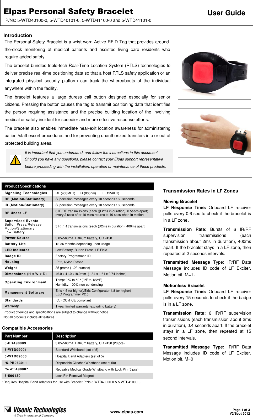 Elpas Personal Safety Bracelet P/Ns: 5-WTD40100-0, 5-WTD40101-0, 5-WTD41100-0 and 5-WTD41101-0 User Guide   www.elpas.com Page 1 of 3 V2/Sept 2012  Introduction The Personal Safety Bracelet is a wrist worn Active RFID Tag that provides around-the-clock  monitoring  of  medical  patients  and  assisted  living  care  residents  who require added safety. The bracelet bundles triple-tech Real-Time Location System (RTLS) technologies to deliver precise real-time positioning data so that a host RTLS safety application or an integrated  physical  security  platform  can  track  the  whereabouts  of  the  individual anywhere within the facility. The  bracelet  features  a  large  duress  call  button  designed  especially  for  senior citizens. Pressing the button causes the tag to transmit positioning data that identifies the  person  requiring  assistance  and  the  precise  building  location  of  the  involving medical or safety incident for speedier and more effective response efforts. The bracelet also enables immediate near-exit location awareness for administering patient/staff escort procedures and for preventing unauthorized transfers into or out of protected building areas.  It is important that you understand, and follow the instructions in this document.  Should you have any questions, please contact your Elpas support representative before proceeding with the installation, operation or maintenance of these products.           Product Specifications Transmission Rates in LF Zones Moving Bracelet LF  Response  Time:  Onboard  LF  receiver polls every 0.6 sec to check if the bracelet is in a LF zone. Transmission  Rate:  Bursts  of  6  IR/RF supervision  transmissions  (each transmission about 2ms in duration), 400ms apart. If the bracelet stays in a LF zone, then repeated at 2 seconds intervals. Transmitted  Message  Type:  IR/RF  Data Message  includes  ID  code  of  LF  Exciter. Motion bit, M=1. Motionless Bracelet LF  Response  Time:  Onboard  LF  receiver polls every 15 seconds to check if the badge is in a LF zone. Transmission  Rate:  6  IR/RF  supervision transmissions (each transmission about 2ms in duration), 0.4 seconds apart: If the bracelet stays  in  a  LF  zone,  then  repeated  at  15 second intervals. Transmitted  Message  Type:  IR/RF  Data Message  includes  ID  code  of  LF  Exciter. Motion bit, M=0 Signaling Technologies RF (433MHz)     IR (800nm)     LF (125KHz) RF (Motion/Stationary) Supervision messages every 10 seconds / 60 seconds IR (Motion/Stationary) Supervision messages every 10 seconds / 60 seconds RF Under LF 6 IR/RF transmissions (each @ 2ms in duration), 0.5secs apart; every 2 secs after 10 mins returns to 10 secs when in motion Supervised Events Button Press/Release Motion/Stationary Low Battery 3 RF/IR transmissions (each @2ms in duration), 400ms apart Power Source 3.0V/560mAH lithium battery, CR 2450 Battery Life 12-36 months depending upon usage LED Indicator Low Battery, Button Press, LF Field Badge ID Factory-Programmed ID Housing IP65, Nylon Plastic Weight 35 grams (1.23 ounces) Dimensions (H x W x D) 46.9 x 41.0 x18.9mm  (1.84 x 1.61 x 0.74 inches) Operating Environment Temp: 0°C to 50° (0°F to 122°F) Humidity: 100% non-condensing Management Software Eiris 4.6 (or higher)/Eiris Configurator 4.8 (or higher) ELC Programmer V2.0 Standards IC, FCC &amp; CE compliant Warranty 1 year limited warranty (excluding battery) Product offerings and specifications are subject to change without notice. Not all products include all features. Compatible Accessories Part Number Description 5-PBA90003 3.0V/560mAH lithium battery, CR 2450 (20 pcs) 5-WTD09001 Standard Wristband (set of 5) 5-WTD09003 Hospital Band Adapters (set of 5) *5-PB063011 Disposable Clincher Wristband (set of 50) *5-WTA90007 Reusable Medical Grade Wristband with Lock Pin (5 pcs) 5-500130 Lock Pin Removal Magnet *Requires Hospital Band Adapters for use with Bracelet P/Ns 5-WTD40000-0 &amp; 5-WTD41000-0.  