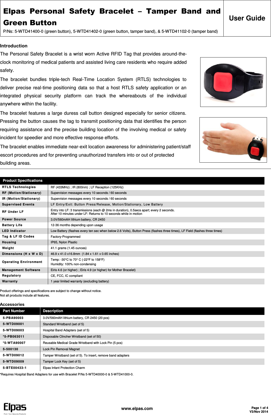 Elpas  Personal  Safety  Bracelet  –  Tamper  Band  and Green Button P/Ns: 5-WTD41400-0 (green button), 5-WTD41402-0 (green button, tamper band), &amp; 5-WTD41102-0 (tamper band) User Guide   www.elpas.com Page 1 of 4 V3/Nov 2014  Introduction The Personal Safety Bracelet is a wrist worn Active RFID Tag that provides around-the-clock monitoring of medical patients and assisted living care residents who require added safety. The  bracelet  bundles  triple-tech  Real-Time  Location  System  (RTLS)  technologies  to deliver  precise real-time positioning data so  that a  host  RTLS safety application or an integrated  physical  security  platform  can  track  the  whereabouts  of  the  individual anywhere within the facility. The bracelet features a large duress call button designed especially for senior citizens. Pressing the button causes the tag to transmit positioning data that identifies the person requiring assistance and the precise building location of the involving medical or safety incident for speedier and more effective response efforts. The bracelet enables immediate near-exit location awareness for administering patient/staff escort procedures and for preventing unauthorized transfers into or out of protected building areas.      Product Specifications RTLS Technologies RF (433MHz) ; IR (800nm) ; LF Reception (125KHz) RF (Motion/Stationary)  Supervision messages every 10 seconds / 60 seconds IR (Motion/Stationary) Supervision messages every 10 seconds / 60 seconds Supervised Events LF Entry/Exit: Button Press/Release, Motion/Stationary, Low Battery  RF Under LF Entry into LF: 3 transmissions (each @ 2ms in duration), 0.5secs apart; every 2 seconds. After 10 minutes under LF: Returns to 10 seconds while in motion Power Source 3.0V/560mAH lithium battery, CR 2450 Battery Life 12-36 months depending upon usage LED Indicator Low Battery (flashes every ten sec when below 2.6 Volts), Button Press (flashes three times), LF Field (flashes three times) Tag &amp; LF ID Codes Factory-Programmed Housing IP65, Nylon Plastic Weight 41.1 grams (1.45 ounces) Dimensions (H x W x D)  46.9 x 41.0 x16.8mm  (1.84 x 1.61 x 0.65 inches) Operating Environment  Temp: -30°C to 70° C (-22°F to 158°F) Humidity: 100% non-condensing Management Software Eiris 4.6 (or higher) ; Eiris 4.9 (or higher) for Mother Bracelet) Regulatory CE, FCC, IC compliant Warranty 1 year limited warranty (excluding battery) Product offerings and specifications are subject to change without notice. Not all products include all features. Accessories Part Number Description 5-PBA90003 3.0V/560mAH lithium battery, CR 2450 (20 pcs) 5-WTD09001 Standard Wristband (set of 5) 5-WTD09003 Hospital Band Adapters (set of 5) *5-PB063011 Disposable Clincher Wristband (set of 50) *5-WTA90007 Reusable Medical Grade Wristband with Lock Pin (5 pcs) 5-500130 Lock Pin Removal Magnet 5-WTD09012 Tamper Wristband (set of 5). To insert, remove band adapters 5-WTD09009 Tamper Lock Key (set of 5) 5-BTE00433-1 Elpas Infant Protection Charm *Requires Hospital Band Adapters for use with Bracelet P/Ns 5-WTD40000-0 &amp; 5-WTD41000-0.  