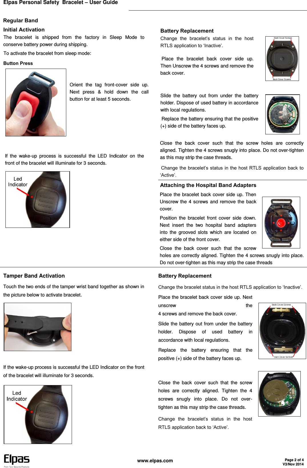 Elpas Personal Safety  Bracelet – User Guide    www.elpas.com Page 2 of 4 V3/Nov 2014  Regular Band Initial Activation The  bracelet  is  shipped  from  the  factory  in  Sleep  Mode  to conserve battery power during shipping. To activate the bracelet from sleep mode: Button Press  Orient  the  tag  front-cover  side  up. Next  press  &amp;  hold  down  the  call button for at least 5 seconds.    If  the  wake-up  process  is  successful  the  LED  Indicator  on  the front of the bracelet will illuminate for 3 seconds.  Battery Replacement Change  the  bracelet’s  status  in  the  host RTLS application to ‘Inactive’. Place  the  bracelet  back  cover  side  up. Then Unscrew the 4 screws and remove the back cover.  Slide  the  battery  out  from  under  the  battery holder. Dispose of used battery in accordance with local regulations. Replace the battery ensuring that the positive (+) side of the battery faces up.   Close  the  back  cover  such  that  the  screw  holes  are  correctly   aligned. Tighten the 4 screws snugly into place. Do not over-tighten as this may strip the case threads. Change the bracelet’s status in the host RTLS application back to ‘Active’. Attaching the Hospital Band Adapters Place the bracelet back cover side up. Then Unscrew the 4 screws and remove the  back cover. Position  the  bracelet  front  cover  side  down. Next  insert  the  two  hospital  band  adapters into  the  grooved  slots  which  are  located  on either side of the front cover. Close  the  back  cover  such  that  the  screw holes are correctly aligned. Tighten the 4 screws snugly into place. Do not over-tighten as this may strip the case threads   Tamper Band Activation Touch the two ends of the tamper wrist band together as shown in the picture below to activate bracelet.   If the wake-up process is successful the LED Indicator on the front of the bracelet will illuminate for 3 seconds.   Battery Replacement Change the bracelet status in the host RTLS application to ‘Inactive’. Place the bracelet back cover side up. Next unscrew  the  4 screws and remove the back cover. Slide the battery out from under the battery holder.  Dispose  of  used  battery  in accordance with local regulations. Replace  the  battery  ensuring  that  the positive (+) side of the battery faces up.   Close  the  back  cover  such  that  the  screw holes  are  correctly  aligned.  Tighten  the  4 screws  snugly  into  place.  Do  not  over-tighten as this may strip the case threads. Change  the  bracelet’s  status  in  the  host RTLS application back to ‘Active’.    