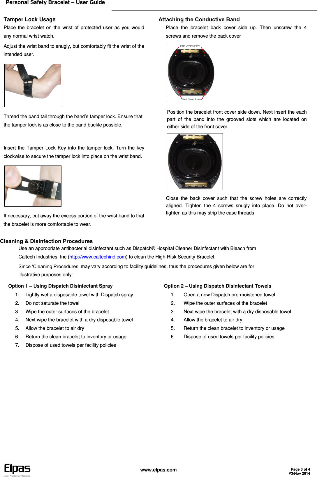 Elpas Personal Safety Bracelet – User Guide    www.elpas.com Page 3 of 4 V3/Nov 2014  Tamper Lock Usage Place the bracelet on the  wrist  of  protected user  as  you would any normal wrist watch. Adjust the wrist band to snugly, but comfortably fit the wrist of the intended user.  Thread the band tail through the band’s tamper lock. Ensure that the tamper lock is as close to the band buckle possible.  Insert the Tamper Lock Key into the  tamper lock.  Turn the  key clockwise to secure the tamper lock into place on the wrist band.  If necessary, cut away the excess portion of the wrist band to that the bracelet is more comfortable to wear. Attaching the Conductive Band Place  the  bracelet  back  cover  side  up.  Then  unscrew  the  4 screws and remove the back cover  Position the bracelet front cover side down. Next insert the each part  of  the  band  into  the  grooved  slots  which  are  located  on either side of the front cover.  Close  the  back  cover  such  that  the  screw  holes  are  correctly aligned.  Tighten  the  4  screws  snugly  into  place.  Do  not  over-tighten as this may strip the case threads  Cleaning &amp; Disinfection Procedures Use an appropriate antibacterial disinfectant such as Dispatch® Hospital Cleaner Disinfectant with Bleach from Caltech Industries, Inc (http://www.caltechind.com) to clean the High-Risk Security Bracelet. Since ‘Cleaning Procedures’ may vary according to facility guidelines, thus the procedures given below are for illustrative purposes only: Option 1 – Using Dispatch Disinfectant Spray 1.  Lightly wet a disposable towel with Dispatch spray 2.  Do not saturate the towel 3.  Wipe the outer surfaces of the bracelet 4.  Next wipe the bracelet with a dry disposable towel 5.  Allow the bracelet to air dry 6.  Return the clean bracelet to inventory or usage 7.  Dispose of used towels per facility policies Option 2 – Using Dispatch Disinfectant Towels 1.  Open a new Dispatch pre-moistened towel 2.  Wipe the outer surfaces of the bracelet 3.  Next wipe the bracelet with a dry disposable towel 4.  Allow the bracelet to air dry 5.  Return the clean bracelet to inventory or usage 6.  Dispose of used towels per facility policies  