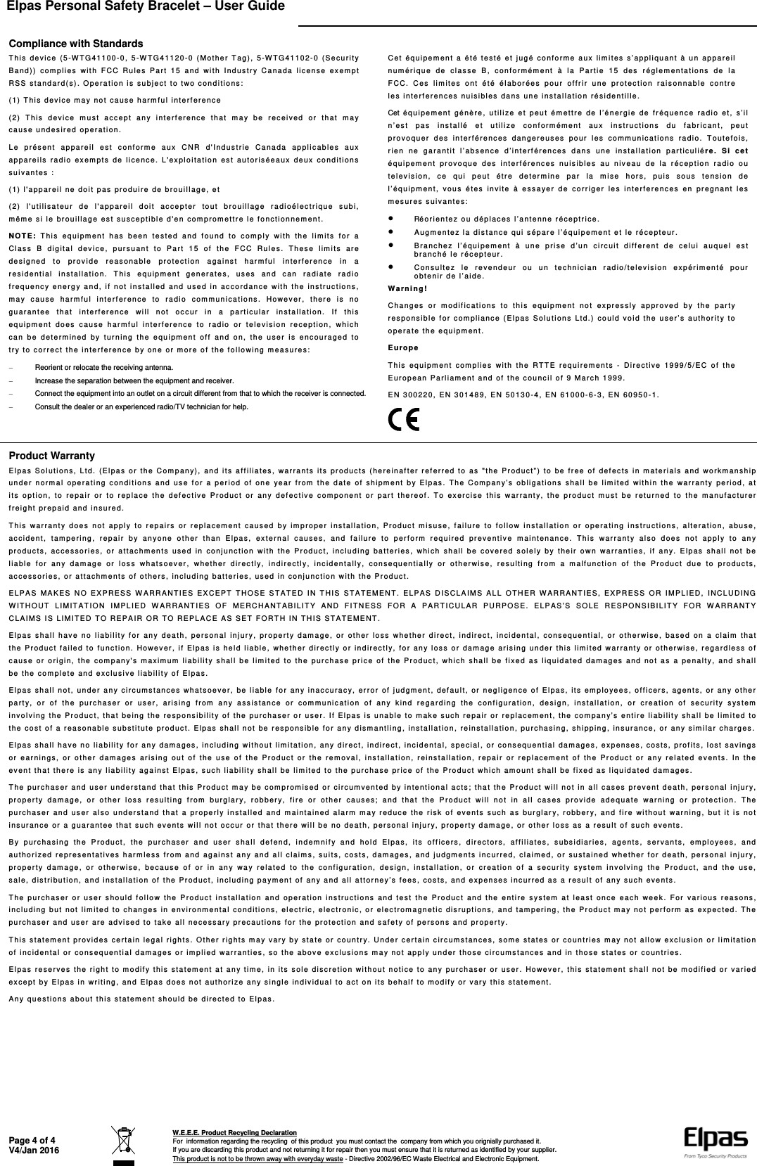 Elpas Personal Safety Bracelet – User Guide    Page 4 of 4 V4/Jan 2016  W.E.E.E. Product Recycling Declaration For  information regarding the recycling  of this product  you must contact the  company from which you orignially purchased it. If you are discarding this product and not returning it for repair then you must ensure that it is returned as identified by your supplier. This product is not to be thrown away with everyday waste - Directive 2002/96/EC Waste Electrical and Electronic Equipment.    Compliance with Standards This device (5-WTG41100-0, 5-WTG41120-0 (Mother Tag), 5-WTG41102-0 (Security Band)) complies with FCC Rules Part 15 and with Industry Canada license exempt RSS standard(s). Operation is subject to two conditions: (1) This device may not cause harmful interference (2) This device must accept any interference that may be received or that may cause undesired operation. Le présent appareil est conforme aux CNR d&apos;Industrie Canada applicables aux appareils radio exempts de licence. L&apos;exploitation est autoriséeaux deux conditions suivantes : (1) l&apos;appareil ne doit pas produire de brouillage, et (2) l&apos;utilisateur de l&apos;appareil doit accepter tout brouillage radioélectrique subi, même si le brouillage est susceptible d&apos;en compromettre le fonctionnement. NOTE: This equipment has been tested and found to comply with the limits for a Class B digital device, pursuant to Part 15 of the FCC Rules. These limits are designed to provide reasonable protection against harmful interference in a residential installation. This equipment generates, uses and can radiate radio frequency energy and, if not installed and used in accordance with the instructions, may cause harmful interference to radio communications. However, there is no guarantee that interference will not occur in a particular installation. If this equipment does cause harmful interference to radio or television reception, which can be determined by turning the equipment off and on, the user is encouraged to try to correct the interference by one or more of the following measures:   Reorient or relocate the receiving antenna.   Increase the separation between the equipment and receiver.   Connect the equipment into an outlet on a circuit different from that to which the receiver is connected.   Consult the dealer or an experienced radio/TV technician for help.  Cet équipement a été testé et jugé conforme aux limites s’appliquant à un appareil numérique de classe B, conformément à la Partie 15 des réglementations de la FCC. Ces limites ont été élaborées pour offrir une protection raisonnable contre les interferences nuisibles dans une installation résidentille. Cet équipement génère, utilize et peut émettre de l’énergie de fréquence radio et, s’il n’est pas installé et utilize conformément aux instructions du fabricant, peut provoquer des interférences dangereuses pour les communications radio. Toutefois, rien ne garantit l’absence d’interférences dans une installation particuliére. Si cet équipement provoque des interférences nuisibles au niveau de la réception radio ou television, ce qui peut étre determine par la mise hors, puis sous tension de l’équipment, vous étes invite à essayer de corriger les interferences en pregnant les mesures suivantes:  Réorientez ou déplaces l’antenne réceptrice.  Augmentez la distance qui sépare l’équipement et le récepteur.  Branchez l’équipement à une prise d’un circuit different de celui auquel est branché le récepteur.  Consultez le revendeur ou un technician radio/television expérimenté pour obtenir de l’aide. Warning! Changes or modifications to this equipment not expressly approved by the party responsible for compliance (Elpas Solutions Ltd.) could void the user’s authority to operate the equipment. Europe This equipment complies with the RTTE requirements - Directive 1999/5/EC of the European Parliament and of the council of 9 March 1999. EN 300220, EN 301489, EN 50130-4, EN 61000-6-3, EN 60950-1.  Product Warranty Elpas Solutions, Ltd. (Elpas or the Company), and its affiliates, warrants its products (hereinafter referred to as &quot;the Product”) to be free of defects in materials and workmanship under normal operating conditions and use for a period of one year from the date of shipment by Elpas. The Company’s obligations shall be limited within the warranty period, at its option, to repair or to replace the defective Product or any defective component or part thereof. To exercise this warranty, the product must be returned to the manufacturer freight prepaid and insured. This warranty does not apply to repairs or replacement caused by improper installation, Product misuse, failure to follow installation or operating instructions, alteration, abuse, accident, tampering, repair by anyone other than Elpas, external causes, and failure to perform required preventive maintenance. This warranty also does not apply to any products, accessories, or attachments used in conjunction with the Product, including batteries, which shall be covered solely by their own warranties, if any. Elpas shall not be liable for any damage or loss whatsoever, whether directly, indirectly, incidentally, consequentially or otherwise, resulting from a malfunction of the Product due to products, accessories, or attachments of others, including batteries, used in conjunction with the Product. ELPAS MAKES NO EXPRESS WARRANTIES EXCEPT THOSE STATED IN THIS STATEMENT. ELPAS DISCLAIMS ALL OTHER WARRANTIES, EXPRESS OR IMPLIED, INCLUDING WITHOUT LIMITATION IMPLIED WARRANTIES OF MERCHANTABILITY AND FITNESS FOR A PARTICULAR PURPOSE. ELPAS’S SOLE RESPONSIBILITY FOR WARRANTY CLAIMS IS LIMITED TO REPAIR OR TO REPLACE AS SET FORTH IN THIS STATEMENT. Elpas shall have no liability for any death, personal injury, property damage, or other loss whether direct, indirect, incidental, consequential, or otherwise, based on a claim that the Product failed to function. However, if Elpas is held liable, whether directly or indirectly, for any loss or damage arising under this limited warranty or otherwise, regardless of cause or origin, the company&apos;s maximum liability shall be limited to the purchase price of the Product, which shall be fixed as liquidated damages and not as a penalty, and shall be the complete and exclusive liability of Elpas. Elpas shall not, under any circumstances whatsoever, be liable for any inaccuracy, error of judgment, default, or negligence of Elpas, its employees, officers, agents, or any other party, or of the purchaser or user, arising from any assistance or communication of any kind regarding the configuration, design, installation, or creation of security system involving the Product, that being the responsibility of the purchaser or user. If Elpas is unable to make such repair or replacement, the company’s entire liability shall be limited to the cost of a reasonable substitute product. Elpas shall not be responsible for any dismantling, installation, reinstallation, purchasing, shipping, insurance, or any similar charges. Elpas shall have no liability for any damages, including without limitation, any direct, indirect, incidental, special, or consequential damages, expenses, costs, profits, lost savings or earnings, or other damages arising out of the use of the Product or the removal, installation, reinstallation, repair or replacement of the Product or any related events. In the event that there is any liability against Elpas, such liability shall be limited to the purchase price of the Product which amount shall be fixed as liquidated damages. The purchaser and user understand that this Product may be compromised or circumvented by intentional acts; that the Product will not in all cases prevent death, personal injury, property damage, or other loss resulting from burglary, robbery, fire or other causes; and that the Product will not in all cases provide adequate warning or protection. The purchaser and user also understand that a properly installed and maintained alarm may reduce the risk of events such as burglary, robbery, and fire without warning, but it is not insurance or a guarantee that such events will not occur or that there will be no death, personal injury, property damage, or other loss as a result of such events. By purchasing the Product, the purchaser and user shall defend, indemnify and hold Elpas, its officers, directors, affiliates, subsidiaries, agents, servants, employees, and authorized representatives harmless from and against any and all claims, suits, costs, damages, and judgments incurred, claimed, or sustained whether for death, personal injury, property damage, or otherwise, because of or in any way related to the configuration, design, installation, or creation of a security system involving the Product, and the use, sale, distribution, and installation of the Product, including payment of any and all attorney’s fees, costs, and expenses incurred as a result of any such events. The purchaser or user should follow the Product installation and operation instructions and test the Product and the entire system at least once each week. For various reasons, including but not limited to changes in environmental conditions, electric, electronic, or electromagnetic disruptions, and tampering, the Product may not perform as expected. The purchaser and user are advised to take all necessary precautions for the protection and safety of persons and property. This statement provides certain legal rights. Other rights may vary by state or country. Under certain circumstances, some states or countries may not allow exclusion or limitation of incidental or consequential damages or implied warranties, so the above exclusions may not apply under those circumstances and in those states or countries. Elpas reserves the right to modify this statement at any time, in its sole discretion without notice to any purchaser or user. However, this statement shall not be modified or varied except by Elpas in writing, and Elpas does not authorize any single individual to act on its behalf to modify or vary this statement. Any questions about this statement should be directed to Elpas.  