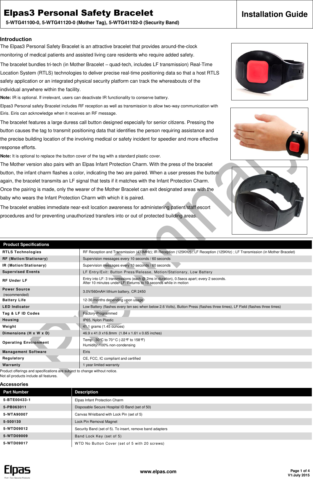Elpas3 Personal Safety Bracelet 5-WTG41100-0, 5-WTG41120-0 (Mother Tag), 5-WTG41102-0 (Security Band) Installation Guide   www.elpas.com Page 1 of 4 V1/July 2015  Introduction The Elpas3 Personal Safety Bracelet is an attractive bracelet that provides around-the-clock monitoring of medical patients and assisted living care residents who require added safety. The bracelet bundles tri-tech (in Mother Bracelet – quad-tech, includes LF transmission) Real-Time Location System (RTLS) technologies to deliver precise real-time positioning data so that a host RTLS safety application or an integrated physical security platform can track the whereabouts of the individual anywhere within the facility. Note: IR is optional. If irrelevant, users can deactivate IR functionality to conserve battery. Elpas3 Personal safety Bracelet includes RF reception as well as transmission to allow two-way communication with Eiris. Eiris can acknowledge when it receives an RF message. The bracelet features a large duress call button designed especially for senior citizens. Pressing the button causes the tag to transmit positioning data that identifies the person requiring assistance and the precise building location of the involving medical or safety incident for speedier and more effective response efforts. Note: It is optional to replace the button cover of the tag with a standard plastic cover. The Mother version also pairs with an Elpas Infant Protection Charm. With the press of the bracelet button, the infant charm flashes a color, indicating the two are paired. When a user presses the button again, the bracelet transmits an LF signal that tests if it matches with the Infant Protection Charm. Once the pairing is made, only the wearer of the Mother Bracelet can exit designated areas with the baby who wears the Infant Protection Charm with which it is paired. The bracelet enables immediate near-exit location awareness for administering patient/staff escort procedures and for preventing unauthorized transfers into or out of protected building areas.     Product Specifications RTLS Technologies RF Reception and Transmission (433MHz); IR Reception (125KHz) ; LF Reception (125KHz) ; LF Transmission (in Mother Bracelet) RF (Motion/Stationary)  Supervision messages every 10 seconds / 60 seconds IR (Motion/Stationary) Supervision messages every 10 seconds / 60 seconds Supervised Events LF Entry/Exit: Button Press/Release, Motion/Stationary, Low Battery  RF Under LF Entry into LF: 3 transmissions (each @ 2ms in duration), 0.5secs apart; every 2 seconds. After 10 minutes under LF: Returns to 10 seconds while in motion Power Source (recommended) 3.0V/560mAH lithium battery, CR 2450 Battery Life 12-36 months depending upon usage LED Indicator Low Battery (flashes every ten sec when below 2.6 Volts), Button Press (flashes three times), LF Field (flashes three times) Tag &amp; LF ID Codes Factory-Programmed Housing IP65, Nylon Plastic Weight 41.1 grams (1.45 ounces) Dimensions (H x W x D)  46.9 x 41.0 x16.8mm  (1.84 x 1.61 x 0.65 inches) Operating Environment Temp: -30°C to 70° C (-22°F to 158°F) Humidity: 100% non-condensing Management Software Eiris Regulatory CE, FCC, IC compliant and certified Warranty 1 year limited warranty Product offerings and specifications are subject to change without notice. Not all products include all features. Accessories Part Number Description 5-BTE00433-1 Elpas Infant Protection Charm 5-PB063011 Disposable Secure Hospital ID Band (set of 50) 5-WTA90007 Canvas Wristband with Lock Pin (set of 5) 5-500130 Lock Pin Removal Magnet 5-WTD09012 Security Band (set of 5). To insert, remove band adapters 5-WTD09009 Band Lock Key (set of 5) 5-WTD09017 WTD No Button Cover (set of 5 with 20 screws)   