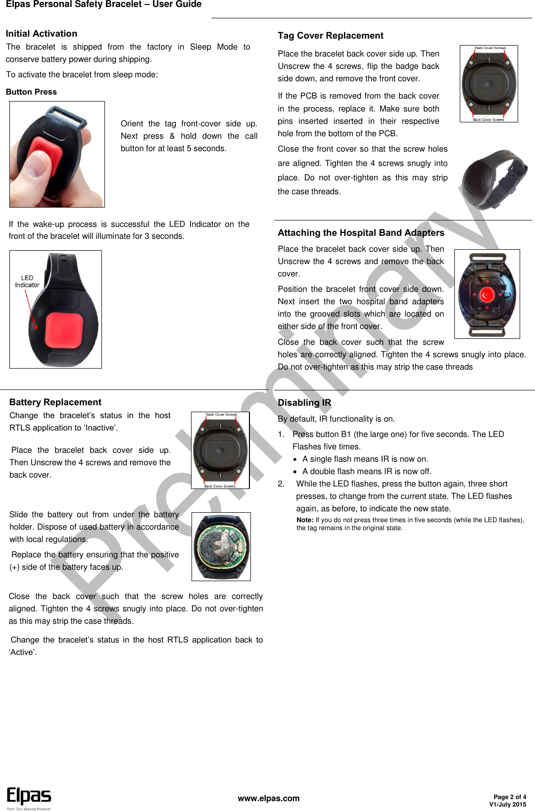 Elpas Personal Safety Bracelet – User Guide    www.elpas.com Page 2 of 4 V1/July 2015  Initial Activation The  bracelet  is  shipped  from  the  factory  in  Sleep  Mode  to conserve battery power during shipping. To activate the bracelet from sleep mode: Button Press  Orient  the  tag  front-cover  side  up. Next  press  &amp;  hold  down  the  call button for at least 5 seconds.   If  the  wake-up  process  is  successful  the  LED  Indicator  on  the front of the bracelet will illuminate for 3 seconds.  Tag Cover Replacement Place the bracelet back cover side up. Then Unscrew the 4 screws, flip the badge back side down, and remove the front cover. If the PCB is removed from the back cover in  the  process,  replace  it.  Make  sure  both pins  inserted  inserted  in  their  respective hole from the bottom of the PCB.  Close the front cover so that the screw holes are aligned. Tighten the 4 screws snugly into place.  Do  not  over-tighten  as  this  may  strip the case threads.   Attaching the Hospital Band Adapters Place the bracelet back cover side up. Then Unscrew the 4 screws and remove the back cover. Position  the bracelet front  cover side  down. Next  insert  the  two  hospital  band  adapters into  the  grooved  slots  which  are  located  on either side of the front cover. Close  the  back  cover  such  that  the  screw holes are correctly aligned. Tighten the 4 screws snugly into place. Do not over-tighten as this may strip the case threads  Battery Replacement Change  the  bracelet’s  status  in  the  host RTLS application to ‘Inactive’. Place  the  bracelet  back  cover  side  up. Then Unscrew the 4 screws and remove the back cover.  Slide  the  battery  out  from  under  the  battery holder. Dispose of used battery in accordance with local regulations. Replace the battery ensuring that the positive (+) side of the battery faces up.   Close  the  back  cover  such  that  the  screw  holes  are  correctly   aligned. Tighten the 4 screws snugly into place. Do not over-tighten as this may strip the case threads. Change  the  bracelet’s  status  in  the  host  RTLS  application  back  to ‘Active’.  Disabling IR By default, IR functionality is on. 1.  Press button B1 (the large one) for five seconds. The LED Flashes five times.   A single flash means IR is now on.   A double flash means IR is now off. 2.  While the LED flashes, press the button again, three short presses, to change from the current state. The LED flashes again, as before, to indicate the new state. Note: If you do not press three times in five seconds (while the LED flashes), the tag remains in the original state.     