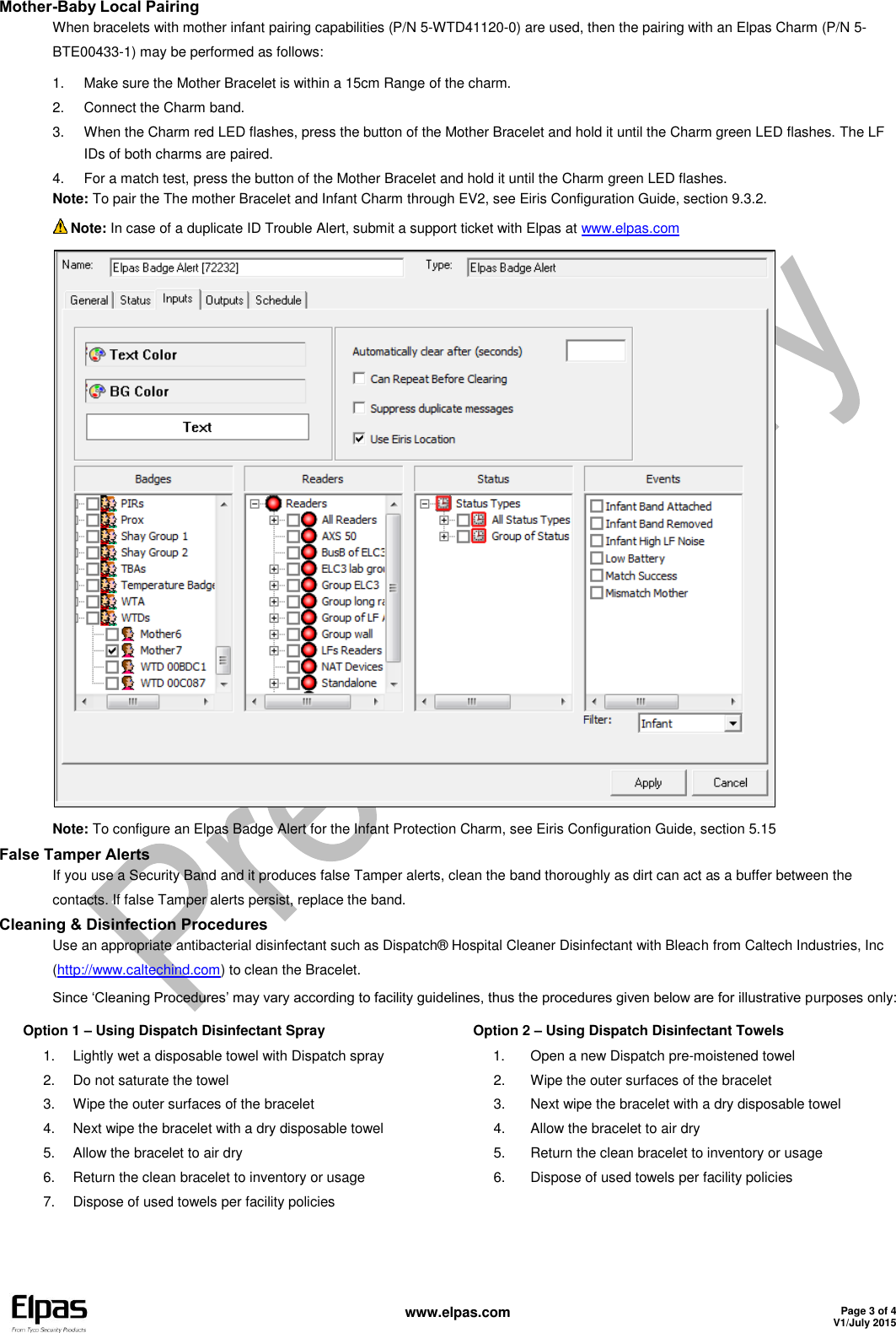   www.elpas.com Page 3 of 4 V1/July 2015   Mother-Baby Local Pairing When bracelets with mother infant pairing capabilities (P/N 5-WTD41120-0) are used, then the pairing with an Elpas Charm (P/N 5-BTE00433-1) may be performed as follows: 1.  Make sure the Mother Bracelet is within a 15cm Range of the charm. 2.  Connect the Charm band.  3.  When the Charm red LED flashes, press the button of the Mother Bracelet and hold it until the Charm green LED flashes. The LF IDs of both charms are paired. 4.  For a match test, press the button of the Mother Bracelet and hold it until the Charm green LED flashes. Note: To pair the The mother Bracelet and Infant Charm through EV2, see Eiris Configuration Guide, section 9.3.2.  Note: In case of a duplicate ID Trouble Alert, submit a support ticket with Elpas at www.elpas.com  Note: To configure an Elpas Badge Alert for the Infant Protection Charm, see Eiris Configuration Guide, section 5.15 False Tamper Alerts If you use a Security Band and it produces false Tamper alerts, clean the band thoroughly as dirt can act as a buffer between the contacts. If false Tamper alerts persist, replace the band. Cleaning &amp; Disinfection Procedures Use an appropriate antibacterial disinfectant such as Dispatch® Hospital Cleaner Disinfectant with Bleach from Caltech Industries, Inc (http://www.caltechind.com) to clean the Bracelet. Since ‘Cleaning Procedures’ may vary according to facility guidelines, thus the procedures given below are for illustrative purposes only: Option 1 – Using Dispatch Disinfectant Spray 1.  Lightly wet a disposable towel with Dispatch spray 2.  Do not saturate the towel 3.  Wipe the outer surfaces of the bracelet 4.  Next wipe the bracelet with a dry disposable towel 5.  Allow the bracelet to air dry 6.  Return the clean bracelet to inventory or usage 7.  Dispose of used towels per facility policies Option 2 – Using Dispatch Disinfectant Towels 1.  Open a new Dispatch pre-moistened towel 2.  Wipe the outer surfaces of the bracelet 3.  Next wipe the bracelet with a dry disposable towel 4.  Allow the bracelet to air dry 5.  Return the clean bracelet to inventory or usage 6.  Dispose of used towels per facility policies  