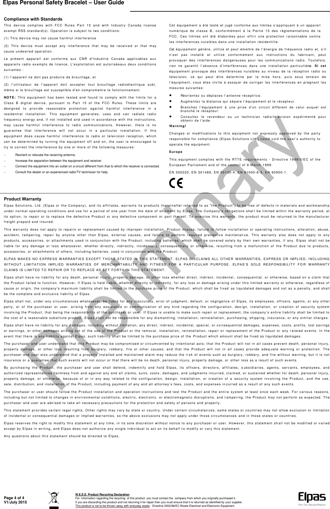 Elpas Personal Safety Bracelet – User Guide   Page 4 of 4 V1/July 2015  W.E.E.E. Product Recycling Declaration For  information regarding the recycling  of this product  you must contact the  company from which you orignially purchased it. If you are discarding this product and not returning it for repair then you must ensure that it is returned as identified by your supplier. This product is not to be thrown away with everyday waste - Directive 2002/96/EC Waste Electrical and Electronic Equipment.    Compliance with Standards Thi s  dev i ce  c om pl ie s  wi th   FCC   Rul es  P art  1 5  an d  with  I nd ustr y  C ana da  l ic en se  exem pt  RSS  st and ard( s).  Op erat io n  i s  subj ec t t o t wo  con dit ion s:  (1)  Thi s d ev ic e m ay not  ca use  har mf ul  int erf ere nce  (2)  Thi s  d ev ic e  m ust   acc ept   a ny   i nter fe renc e  t hat   m ay  be  r ec ei v e d  or  t hat  may  caus e u nde sire d  oper ati on.  Le  pr ése nt   a ppa rei l  est   c onf orm e  aux   C NR  d&apos; Ind ust rie  Can ada  appli c ab le s  aux  appa rei ls  r adi o  ex em pt s  d e  l icen ce.  L&apos; expl oit ati on  e st  a ut ori sée aux  d eux   con dit ion s suiv a nt es :  (1)  l&apos; app areil  n e  do it  pa s  pr odui re  de  bro u il lage,  et  (2)  l&apos; ut ili sat eur  de  l&apos; ap pa rei l  do it  acc e pt er  t out  b rou ill age   radi oél ect riq ue  su bi,  mêm e si  l e  bro uil lage  e st  s usc epti ble d&apos; en  com prom ettr e l e f on cti onn emen t.  NOT E:  T his  e qui pm en t  h as  be en  t est ed  a nd  f ou nd   t o  c ompl y  wi th  t he  l im it s  f or  a  Cla ss  B   di gi tal   dev i ce,  pur suant   t o  Part   15   of   t he  F CC  Rul es.  The se  li mi ts  ar e desi gne d  to   prov i de  re aso nabl e  p rot ec ti on  a gai nst  harm f ul  i nter fer ence  in  a resi de nt ial   i nst al lat ion.   T hi s  eq uip ment   ge ner at e s,   u ses  an d  c an  r adi ate  radi o fr equenc y  en er gy   and,  i f  n ot   i nsta lle d  an d  use d  i n  ac cord anc e  wit h  th e  inst ru cti ons,  may   cau se  har mf ul  int erf eren ce  t o  r adi o  com mun icat io ns.  H ow ev er ,  t here  is  n o guar ant ee  t hat  i nte rf er enc e  wil l  no t  oc cur  i n  a   part ic ular   inst al lati on.   If   thi s equi pme nt   do es  cau se  ha rmf ul   inter fe renc e  t o  r adi o  o r  tel ev isi on   rec epti on,   whic h can  be  de term ine d  by  tur ni ng  the  equ ipm ent   o ff   and  on,  th e  user  is  enc our age d  to  try  to  cor rect  t he  int erf ere nce  by  one  or  mo re  of   the f ol lo wi ng  mea sur es:    Reorient or relocate the receiving antenna.   Increase the separation between the equipment and receiver.   Connect the equipment into an outlet on a circuit different from that to which the receiver is connected.   Consult the dealer or an experienced radio/TV technician for help.  Cet  é quip em ent  a  ét é  t est é  et  j ug é  c o n f o r m e   au x   l i m i t es  s ’a p pl i qu a n t   à   un  ap par eil  numér iqu e  de  cl ass e  B,   co nf orm ément   à  la  Par ti e  15  de s  r égl em ent ati ons  d e  l a FCC.   Ce s  l im ites  o nt  ét é  él abo ré es  po ur  of f ri r  une  p rot ecti on  r ai son nabl e  c ont re  le s  int erf ere nce s  nui si bl es  dan s u ne i n st al lat ion  ré si de nti ll e.  Cet équ ipem ent   g énèr e,  uti li ze  et  peut   ém e t t r e   de   l ’ én er gi e  de   f réq u e n c e  rad i o  e t ,   s’ i l  n’ e st   p a s  i n s t a l l é  et   ut il ize  c onf orm ém ent  aux   in st ruc tio ns  d u  f abri ca nt,  p eut  prov oqu er  d es  i nt er f ére nce s  d ang ereu ses   pou r  l es  c omm uni cati on s  radi o.  T o ut ef oi s, r i e n   n e   g ar a nt i t   l ’ ab s e n c e   d’ i nt e r f ér ence s  d an s  u ne  in sta lla tio n  pa rti culi ére.  Si  cet équi pem ent  pr ov oque   des  int erf éren ce s  n ui si ble s  au  niv eau   de   la  ré ce pti on   radi o  ou tel ev isio n,   ce   qui   peut   ét re   d et erm ine  par  la  m ise  ho rs,  pui s  sou s  te nsi on  de  l’équip me nt ,  vous  ét es  in v ite  à  ess ayer   de  corr ig er   le s  int erf ere nce s  en  preg nant   les mes ures  s ui va nt es:   Réo ri ent ez  ou  d ép l a c e s   l ’a n t e n ne  r é ce pt ri c e.   Augm ent ez  la d ist an ce  qu i  sé pa r e  l ’ é qu ipe m en t et  le  r éc ep te ur.   B r a nc h e z   l ’ é qu ipem ent   à  un e  pr is e  d ’ u n   c i r c u i t   d i f f e r e n t   d e   c e l u i   a uq u e l   e s t  bran ché  l e r écep teu r.   Con sult ez  l e  r ev ende ur  ou  u n  tec hnic ian  radi o/t elev i si on  ex p ér im ent é  po ur obt eni r   d e  l ’a i d e .  Wa rni ng!  Chan ges  or  m odi fi cat ion s  to  thi s  e qui pm ent  not  ex pres sly   a pprov e d  by  t he  part y res po nsi bl e   f o r  c om p l i a n c e   ( El p a s   S o l u t i o n s  L t d . )  co u l d  v oi d   t h e  u s e r ’ s   a u t h o r i t y   t o  oper ate  t he  e quipm en t.  Euro pe  Thi s  e qui pme nt   c om pl ie s  wi th  the  RTT E  re qu ir ement s  -  Di rect iv e  1999/ 5/ EC  of   t he Eur opea n P arli am ent  and  of  t he c ounc il  of  9  Marc h 1 999 .  EN 3 002 20,  EN  30 148 9,  EN  501 30- 4, E N 6100 0-6 -3,  E N 6 0950-1.  Product Warranty Elpa s  Sol uti ons ,  Lt d.   (El pas  or  t he  C omp any) ,  and  i ts  af fi li ates,   warr ant s i t s  pr od uct s  ( her ein af ter  ref err ed  to   as  &quot;t he  Pr od uc t ”)   t o  b e  f r e e   of   d e f e c t s   i n  m at e r i a l s   a n d   wo r k m an shi p unde r  n or m al   o p e r at i n g  c o n d i t i o n s  a n d  u s e   f o r   a   pe r i od   o f   o n e  ye ar   f r o m   t h e   d a t e  o f   s h i pm e n t   b y   E l p a s.   T h e   Com pa n y ’ s  o b l i g a t i o n s  sh a l l   be  l im it ed  wit hin   the   warr an ty  p erio d,  a t it s  opt io n,   t o  re pair   or  to  re plac e  t he   d efe ctiv e  Pro duct   o r  a ny  def ec tiv e  com pon ent  or   par t  ther eof .  To  ex erci se   t hi s  war ra nty,   the  pr odu ct  mu st   be  ret ur ne d  t o  th e  man uf ac tur er fr eight  p repai d  and  in sure d.  Thi s  wa rra nt y  doe s  not  ap ply  to  repai rs  or   repl ac eme nt  cau sed  by  im pro per   i nst al lat ion,   Pr o du ct  misu se,  fa ilu re  t o  f ol low  in s tal lat ion  or   op erat i ng   in str uct ion s,  alt erat i on,   ab use,  acci de nt,  ta mperi ng ,  rep air  by  an yone   oth er   t ha n  E lp as,   ex ter nal   c aus es,   an d  f ai lur e  t o  perf orm   r eq uir ed  prev en tiv e  m ai nt enan ce.   T hi s  wa rra nt y  al so  doe s  not   a ppl y  t o  any prod uct s,  acc es sori es,  or  att ac hme nt s  us e d  i n  c onj unct io n  wi th  the   Pr oduc t,  in clu di n g  b att eri es,  whi ch  sha ll  be   cov er ed  sole ly  by  th eir  ow n  wa rra nti es,  if   any.  El pas  sh al l  not  be li able  f or  a ny  d am ag e  or  l os s  what so ev er,  whe ther   dir ect ly,   in di r ec tly ,  in cid ent all y,  co ns eque nti all y  or  ot her wi se ,  re sul ti ng  f rom   a  m alf unc tio n  of   the  P rod uct   due  t o  pr oduct s,  acc esso rie s,  or  att achm ent s  of  othe rs,  inc lu di ng  bat te rie s,  use d i n  co nj unc ti on  wi t h  t he Pr odu ct.  ELPAS   MA KES   NO  EXP RES S  W ARRA NTIE S  E XCEP T  T HOSE   ST ATED   IN   THI S  S TAT EME NT .  ELP AS  DI SC LA IM S  AL L  OT HER  WAR RA NTIE S,  EXP RESS   OR  IM PLI ED,  I N CL UDI NG W I T H O UT   L I M I T A T I O N  I M PLI E D   W A R RA NT I E S  O F   M E RC H A N T A B I LI T Y  A ND  F I T NE SS   F O R   A   P A RT I C U L A R  P U RP O S E.   EL P AS ’ S   S O L E   R E S P ON S I B I L IT Y   FO R  WARRAN TY CLAIM S  IS L IM ITED  TO  RE PAIR  OR  TO  RE PLA CE  AS  SE T F ORTH  I N  THI S ST AT EME NT.  Elpa s  s hal l  hav e  n o  l iabi li ty  f or  a ny  deat h,  per so nal   in jury ,  pr o perty   dam age ,  or   ot her   lo ss  wh et her  d ir ect,   in dire ct,   inc id enta l ,  c on se que nti al ,  o r  ot her wi se,  b ased   on   a  cl aim   th at  the  Pr oduc t  fai le d  to  f unct i on.  Ho wev er,  if  E lpa s  i s h el d  l iabl e,  wh eth er  dir e ct ly  o r  in di rect ly,   for  a ny  lo ss  or  dam ag e  ari si ng  un der  t hi s  li mi ted  war rant y  or  ot her wi se,  re gardl e ss  of  caus e  or   origi n,   the  c om pany &apos;s  m axi mu m  lia bi li ty  s hall   be  li mit ed   to  t he   pur cha se  pr ic e  of   the  P rod uct,   whic h  sh all   be  f ix ed  a s  li quidat e d  dam age s  an d  no t  as  a  pen alty,  an d  sh al l be t he  com plet e  and  ex clu si v e l iabi li ty  of  El pas.  Elpa s  shal l  not,  u nde r  any  ci rcu mst ance s  what so ev e r,  be  li able  f or  any  i nac cura cy,  e rror  of   jud gm ent ,  def aul t,  or  ne gli gen ce  o f  Elp as,  it s  em plo yee s,  of fi cers,  a gent s,  or   any  o th er part y,  or  of   t he  p urc ha se r  or   u ser,   ari si ng  f rom   an y  a ssi st anc e  or   com m unic at i on  o f  any   ki nd  r eg ar di ng  t he   co nf i gurat io n,  de s ign,   i nst all ati on,  or  c re atio n  of   s ecur ity   sy st em  inv olv in g  the  Pro duc t,  th at   be ing  t he r esp on si bil it y of  t he  purc ha ser  or  use r.   I f   E l p a s   i s   u n a b l e  t o  m a ke  suc h  r e p a i r  o r  r epl ac e m e n t ,   t h e   c o m p a n y ’ s  e n t i r e   l i a b i l i t y   sh a l l   b e   l i m i t e d  t o  the  co st  of  a  re ason abl e  subst it ute  pr oduc t.  El pas  shal l  not  be  re spon si bl e f or  any  di sm antl ing , i nst all ati on,  re inst al lati on , p urc ha si ng,  s hippi ng ,  ins ura nce , o r a ny  si mi lar  char ge s.  Elpa s s hal l  hav e n o  li abil it y f or  any  d am ag es,  in cludi ng  wi tho ut  l im it at ion,  a ny  di r ec t,  i nd ir ect,  in ci dent al ,  sp ecia l,  or  co n se que nti al  dam age s,  ex pe nse s,  c ost s,  prof it s,  l ost  s av i ngs or  e ar ning s,  or  oth er  dam age s  ari s i ng  o ut  of   t he  u se  of   the   Pro duc t  o r  t he  rem ov al,   in st all ati on,  rein st al lat ion ,  r epai r  o r  repl ac em ent   of   t he  P rod uct  or   an y  r ela te d  ev en ts.  In  the  ev ent  that  t he re  is  an y l iabi li ty a gai nst  El pa s,  su ch  li ab ili ty sh al l  be l im it ed  to  th e  pu rcha se  pri ce  of  the  Pr odu ct  whic h a mou nt  shal l  be f i xed  as l iqui dat ed  dam age s.  The  pur cha ser  a nd  u ser  und er st an d  t ha t t hi s P rodu ct  may  be  co mpr om ised  or  cir cum vent ed  by  in tent io nal  act s;  th at  the  Pr odu ct  wil l  not  in  al l  case s pr ev ent  de at h,  pe rso nal  i njury , prop ert y  d am ag e,   o r  ot he r  l oss  r esul ti ng  fro m  bu rgla ry,   ro bber y,   f ire  or   ot her  cau ses;  and  t hat   t he   Pr od uc t  wil l  n ot  i n  al l  c ase s  pr ov ide  a deq u at e  warni ng  o r  p rot ect ion.   Th e purc ha ser  a nd  us er  al so  un der st and  t hat   a  pr op erl y  in sta ll ed   and  m ain tai ned  alarm   ma y  red uce  t he  ri sk   of  ev ent s  suc h  as  burgl ar y,  r obb er y,   and  f ire   wi th out   war ning,   but   it  i s  not  in sur an ce  or  a  gu aran tee  t ha t  such  ev ent s  wil l  not  occ ur  or  th at  th er e wi ll  be  no  deat h,  per so nal  inj ury,   pr op erty  d amag e,  o r  ot her  lo ss a s a  re sult  of   su ch  ev ents.  By  purc ha si ng  th e  Prod uct ,  the  p urc hase r  and  us er  shal l  def e nd,  ind em ni fy   and   hol d  E lp as,  it s  of f icer s,  dir ect or s,   af f ili ates,   s ub si di ari es,   a gent s,  s er v ant s,   em plo yee s,   and  aut hori zed  r epr esent at iv es  har ml es s  f rom  a nd  agai n st  a ny  and   all  c lai ms,  sui t s,  c ost s ,   dam ag es,  and  ju dgm ent s  in cu rred,   clai med ,  or  su stai ne d  wh et her  f or  d eat h,  per so nal  i nju ry, prop ert y  damag e,  or  ot her wi se,   be cau se  of   or  in  any  way   re late d  to  the  conf i gura tio n,  de si gn,   in st all ati on,   or   cr eati on  of   a  se curi ty  sy stem   inv olv ing  the  Pro duct ,   an d  the  use , s a l e ,  di st ri b ut i o n ,   a n d   i n s t a l l a t i on  o f   t h e   Pr o d u c t ,   i n c l ud i n g   pa y m e n t   o f   a ny   a n d   a l l   at t o r n ey ’ s  f ee s ,   c o s t s ,   a n d   e x p e n s e s  i n cur red  a s  a r esul t  of   any  suc h  ev ent s.  The  purc ha ser  or  u ser  sh oul d  f ol lo w  the  Prod uc t  i nst al lati on  and  ope rati on  i ns tr uct io ns  an d  t est  the   Pro duc t  a nd  t he  enti re  sy stem   at  lea st  o nce  ea ch  we ek.  For   v ari ou s  reas on s,  incl udi ng  but  n ot   lim i ted t o c han ges  in  e nv i ronm en tal  c ondi ti on s,  el ect ri c, e le ctr onic ,  or  el ec tr oma gnet ic  di sru ptions,  a nd t am pe ri ng, t he  Pr odu ct  may  not  p e rf or m  as  expe ct ed.  Th e purc ha ser  and  use r a re  adv i se d to  t ake  all  nec es sary  pr eca uti ons  f or  th e p rot ecti on  and  saf et y of  p ers ons  and  pr oper ty .  Thi s  st at em ent  pr ov ides ce rtai n  le ga l r ig ht s.  Ot her  ri ght s m ay  v ary b y s tat e o r c oun try . U nder  c ert ain  ci rcum sta n ce s,  som e st at es  or  co un tri es  may  not  a llow ex cl usi on  or  l imi tat ion of  inc ide ntal  or  c on se quent i al  dam ag es  or  i mp li ed  war rant ie s,  s o t he  abov e  exc lu si ons m ay  not  a pply  un der  th ose  cir cum st an ce s  an d i n t hos e st ate s o r c ou ntri es.  Elpa s r ese rv es t he  ri ght  to  m odi fy  thi s  st at em ent  at  any  t im e, i n i t s  sol e d iscr eti on  wi tho ut  noti ce  t o  any  p urc hase r o r  use r. H ow ev er,  thi s  st at em ent   sh al l n ot  be  m od if ied  or  v ari ed  exc ept  by E l pa s i n  wr iti ng,  an d E lp as  do es  not  aut h or ize  a ny  si ngl e i ndi v idual  t o  act  on  it s b ehal f  t o m odif y  or v ar y t hi s  stat em ent.  Any  que sti ons  ab out  thi s  st ate me nt  sho ul d  be  dire cte d t o E lpa s.   