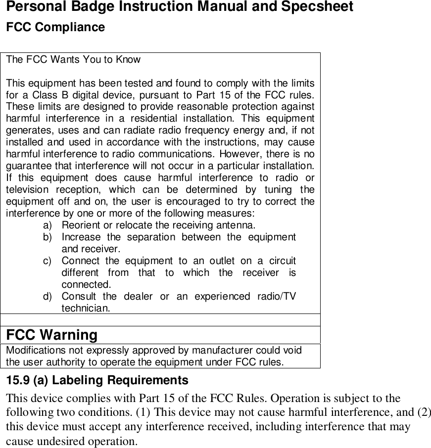 Personal Badge Instruction Manual and SpecsheetFCC ComplianceThe FCC Wants You to KnowThis equipment has been tested and found to comply with the limitsfor a Class B digital device, pursuant to Part 15 of the FCC rules.These limits are designed to provide reasonable protection againstharmful interference in a residential installation. This equipmentgenerates, uses and can radiate radio frequency energy and, if notinstalled and used in accordance with the instructions, may causeharmful interference to radio communications. However, there is noguarantee that interference will not occur in a particular installation.If this equipment does cause harmful interference to radio ortelevision reception, which can be determined by tuning theequipment off and on, the user is encouraged to try to correct theinterference by one or more of the following measures:a)  Reorient or relocate the receiving antenna.b)  Increase the separation between the equipmentand receiver.c)  Connect the equipment to an outlet on a circuitdifferent from that to which the receiver isconnected.d)  Consult the dealer or an experienced radio/TVtechnician.FCC WarningModifications not expressly approved by manufacturer could voidthe user authority to operate the equipment under FCC rules.15.9 (a) Labeling RequirementsThis device complies with Part 15 of the FCC Rules. Operation is subject to thefollowing two conditions. (1) This device may not cause harmful interference, and (2)this device must accept any interference received, including interference that maycause undesired operation.